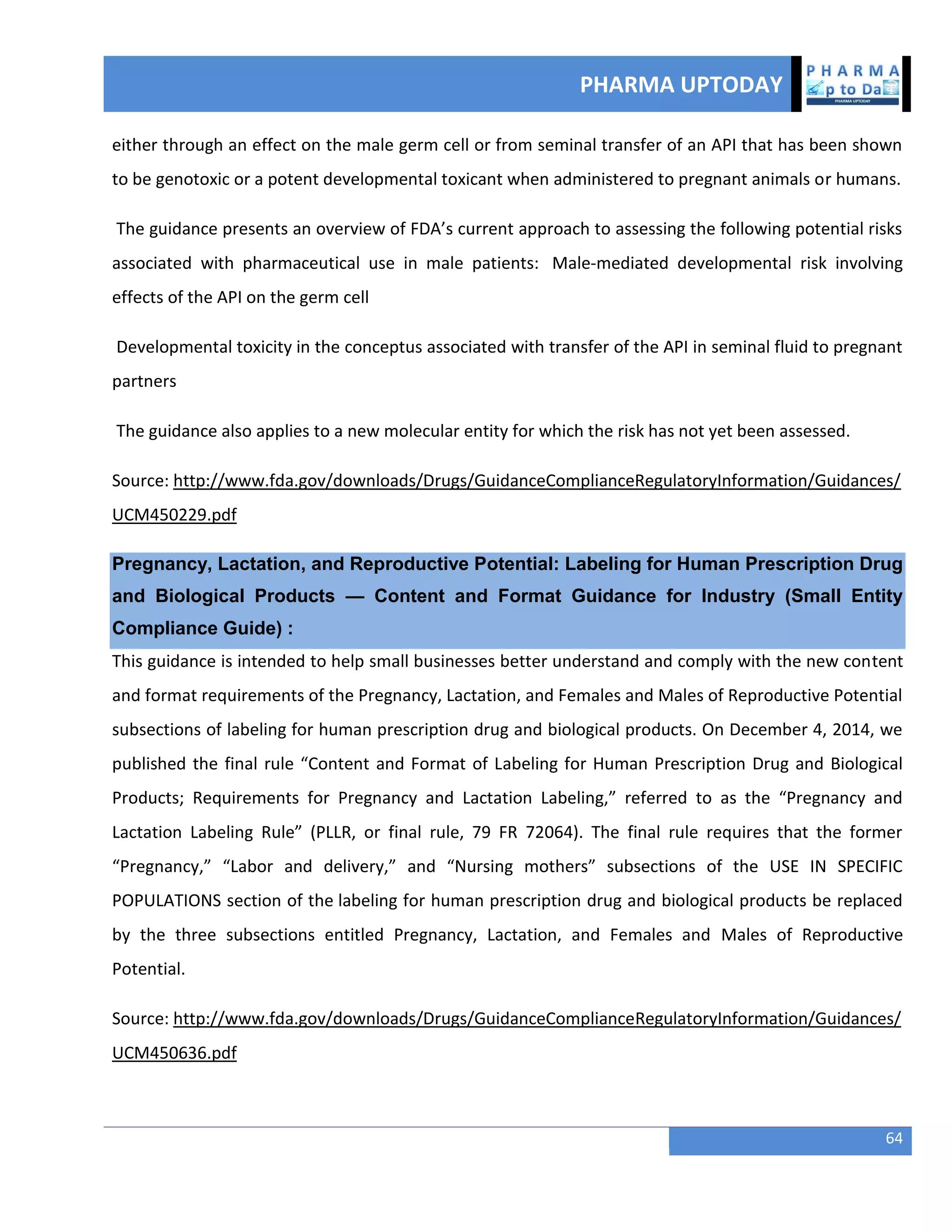 PHARMA UPTODAY
64
either through an effect on the male germ cell or from seminal transfer of an API that has been shown
to be genotoxic or a potent developmental toxicant when administered to pregnant animals or humans.
The guidance presents an overview of FDA’s current approach to assessing the following potential risks
associated with pharmaceutical use in male patients: Male-mediated developmental risk involving
effects of the API on the germ cell
Developmental toxicity in the conceptus associated with transfer of the API in seminal fluid to pregnant
partners
The guidance also applies to a new molecular entity for which the risk has not yet been assessed.
Source: http://www.fda.gov/downloads/Drugs/GuidanceComplianceRegulatoryInformation/Guidances/
UCM450229.pdf
Pregnancy, Lactation, and Reproductive Potential: Labeling for Human Prescription Drug
and Biological Products — Content and Format Guidance for Industry (Small Entity
Compliance Guide) :
This guidance is intended to help small businesses better understand and comply with the new content
and format requirements of the Pregnancy, Lactation, and Females and Males of Reproductive Potential
subsections of labeling for human prescription drug and biological products. On December 4, 2014, we
published the final rule “Content and Format of Labeling for Human Prescription Drug and Biological
Products; Requirements for Pregnancy and Lactation Labeling,” referred to as the “Pregnancy and
Lactation Labeling Rule” (PLLR, or final rule, 79 FR 72064). The final rule requires that the former
“Pregnancy,” “Labor and delivery,” and “Nursing mothers” subsections of the USE IN SPECIFIC
POPULATIONS section of the labeling for human prescription drug and biological products be replaced
by the three subsections entitled Pregnancy, Lactation, and Females and Males of Reproductive
Potential.
Source: http://www.fda.gov/downloads/Drugs/GuidanceComplianceRegulatoryInformation/Guidances/
UCM450636.pdf
 