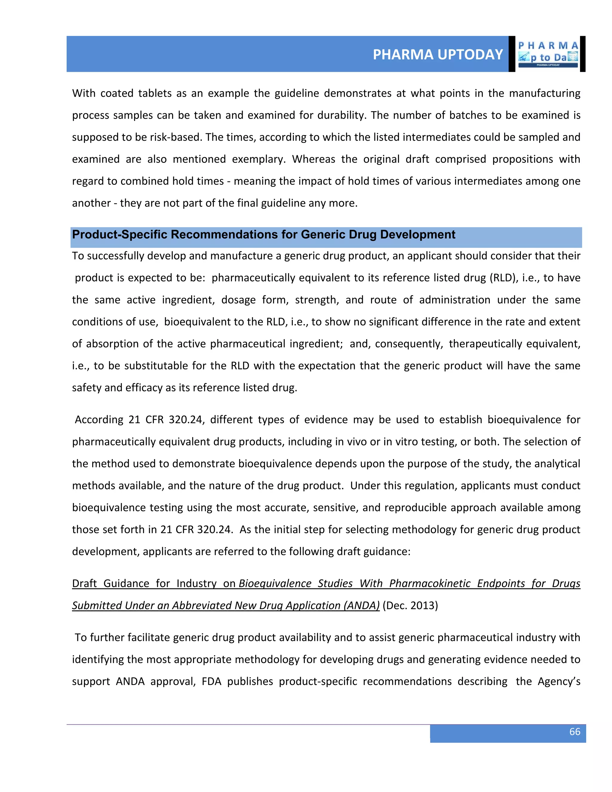 PHARMA UPTODAY
66
With coated tablets as an example the guideline demonstrates at what points in the manufacturing
process samples can be taken and examined for durability. The number of batches to be examined is
supposed to be risk-based. The times, according to which the listed intermediates could be sampled and
examined are also mentioned exemplary. Whereas the original draft comprised propositions with
regard to combined hold times - meaning the impact of hold times of various intermediates among one
another - they are not part of the final guideline any more.
Product-Specific Recommendations for Generic Drug Development
To successfully develop and manufacture a generic drug product, an applicant should consider that their
product is expected to be: pharmaceutically equivalent to its reference listed drug (RLD), i.e., to have
the same active ingredient, dosage form, strength, and route of administration under the same
conditions of use, bioequivalent to the RLD, i.e., to show no significant difference in the rate and extent
of absorption of the active pharmaceutical ingredient; and, consequently, therapeutically equivalent,
i.e., to be substitutable for the RLD with the expectation that the generic product will have the same
safety and efficacy as its reference listed drug.
According 21 CFR 320.24, different types of evidence may be used to establish bioequivalence for
pharmaceutically equivalent drug products, including in vivo or in vitro testing, or both. The selection of
the method used to demonstrate bioequivalence depends upon the purpose of the study, the analytical
methods available, and the nature of the drug product. Under this regulation, applicants must conduct
bioequivalence testing using the most accurate, sensitive, and reproducible approach available among
those set forth in 21 CFR 320.24. As the initial step for selecting methodology for generic drug product
development, applicants are referred to the following draft guidance:
Draft Guidance for Industry on Bioequivalence Studies With Pharmacokinetic Endpoints for Drugs
Submitted Under an Abbreviated New Drug Application (ANDA) (Dec. 2013)
To further facilitate generic drug product availability and to assist generic pharmaceutical industry with
identifying the most appropriate methodology for developing drugs and generating evidence needed to
support ANDA approval, FDA publishes product-specific recommendations describing the Agency’s
 