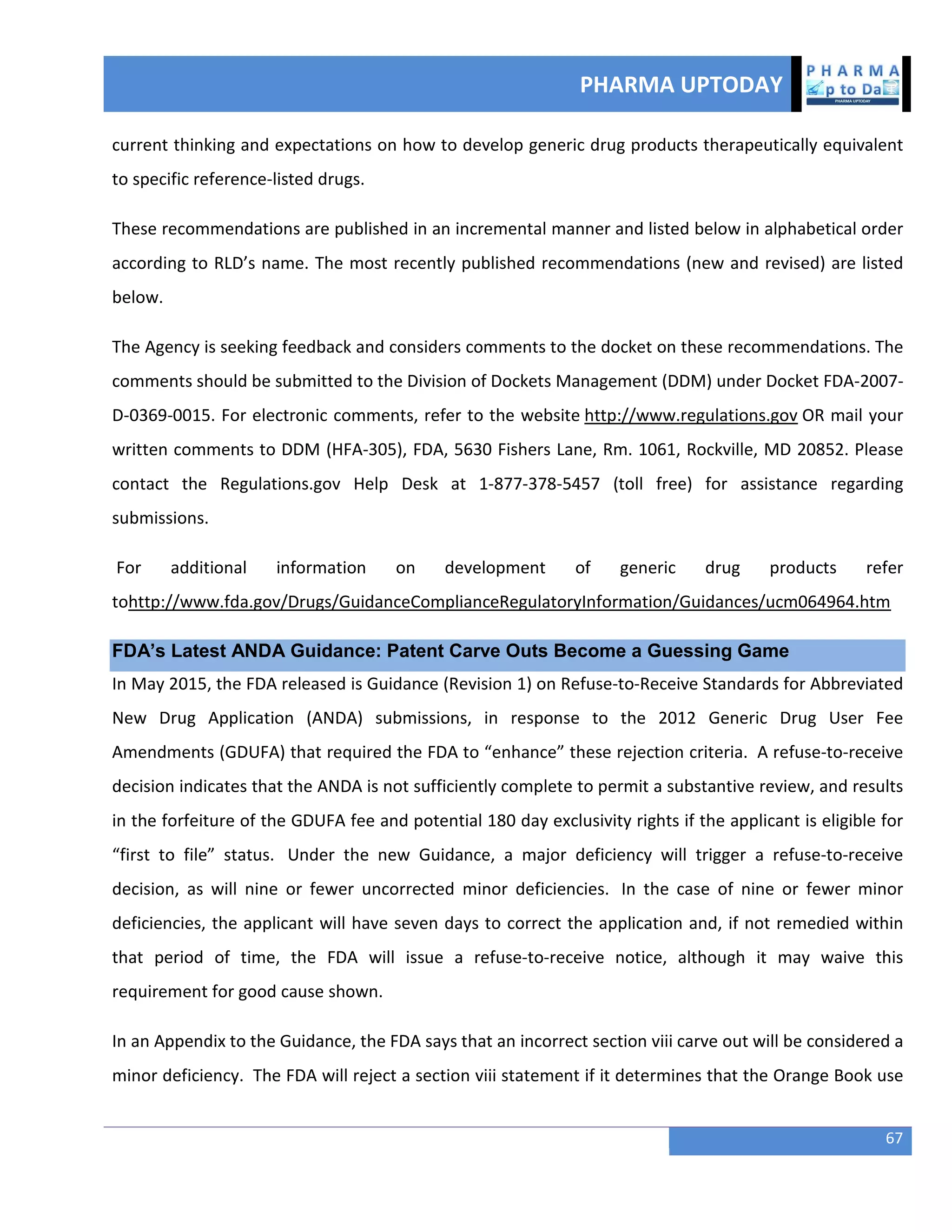 PHARMA UPTODAY
67
current thinking and expectations on how to develop generic drug products therapeutically equivalent
to specific reference-listed drugs.
These recommendations are published in an incremental manner and listed below in alphabetical order
according to RLD’s name. The most recently published recommendations (new and revised) are listed
below.
The Agency is seeking feedback and considers comments to the docket on these recommendations. The
comments should be submitted to the Division of Dockets Management (DDM) under Docket FDA-2007-
D-0369-0015. For electronic comments, refer to the website http://www.regulations.gov OR mail your
written comments to DDM (HFA-305), FDA, 5630 Fishers Lane, Rm. 1061, Rockville, MD 20852. Please
contact the Regulations.gov Help Desk at 1-877-378-5457 (toll free) for assistance regarding
submissions.
For additional information on development of generic drug products refer
tohttp://www.fda.gov/Drugs/GuidanceComplianceRegulatoryInformation/Guidances/ucm064964.htm
FDA‘s Latest ANDA Guidance: Patent Carve Outs Become a Guessing Game
In May 2015, the FDA released is Guidance (Revision 1) on Refuse-to-Receive Standards for Abbreviated
New Drug Application (ANDA) submissions, in response to the 2012 Generic Drug User Fee
Amendments (GDUFA) that required the FDA to “enhance” these rejection criteria. A refuse-to-receive
decision indicates that the ANDA is not sufficiently complete to permit a substantive review, and results
in the forfeiture of the GDUFA fee and potential 180 day exclusivity rights if the applicant is eligible for
“first to file” status. Under the new Guidance, a major deficiency will trigger a refuse-to-receive
decision, as will nine or fewer uncorrected minor deficiencies. In the case of nine or fewer minor
deficiencies, the applicant will have seven days to correct the application and, if not remedied within
that period of time, the FDA will issue a refuse-to-receive notice, although it may waive this
requirement for good cause shown.
In an Appendix to the Guidance, the FDA says that an incorrect section viii carve out will be considered a
minor deficiency. The FDA will reject a section viii statement if it determines that the Orange Book use
 