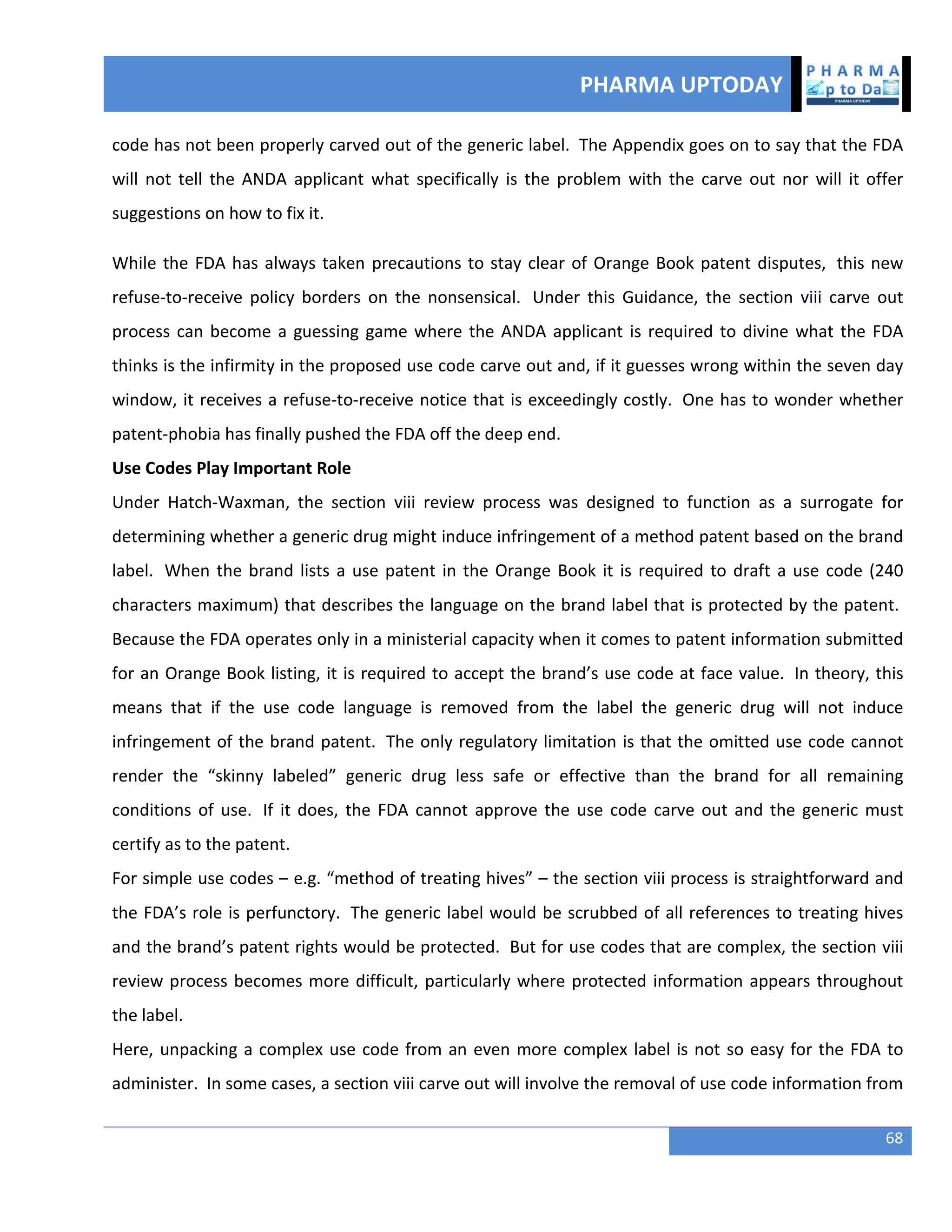 PHARMA UPTODAY
68
code has not been properly carved out of the generic label. The Appendix goes on to say that the FDA
will not tell the ANDA applicant what specifically is the problem with the carve out nor will it offer
suggestions on how to fix it.
While the FDA has always taken precautions to stay clear of Orange Book patent disputes, this new
refuse-to-receive policy borders on the nonsensical. Under this Guidance, the section viii carve out
process can become a guessing game where the ANDA applicant is required to divine what the FDA
thinks is the infirmity in the proposed use code carve out and, if it guesses wrong within the seven day
window, it receives a refuse-to-receive notice that is exceedingly costly. One has to wonder whether
patent-phobia has finally pushed the FDA off the deep end.
Use Codes Play Important Role
Under Hatch-Waxman, the section viii review process was designed to function as a surrogate for
determining whether a generic drug might induce infringement of a method patent based on the brand
label. When the brand lists a use patent in the Orange Book it is required to draft a use code (240
characters maximum) that describes the language on the brand label that is protected by the patent.
Because the FDA operates only in a ministerial capacity when it comes to patent information submitted
for an Orange Book listing, it is required to accept the brand’s use code at face value. In theory, this
means that if the use code language is removed from the label the generic drug will not induce
infringement of the brand patent. The only regulatory limitation is that the omitted use code cannot
render the “skinny labeled” generic drug less safe or effective than the brand for all remaining
conditions of use. If it does, the FDA cannot approve the use code carve out and the generic must
certify as to the patent.
For simple use codes – e.g. “method of treating hives” – the section viii process is straightforward and
the FDA’s role is perfunctory. The generic label would be scrubbed of all references to treating hives
and the brand’s patent rights would be protected. But for use codes that are complex, the section viii
review process becomes more difficult, particularly where protected information appears throughout
the label.
Here, unpacking a complex use code from an even more complex label is not so easy for the FDA to
administer. In some cases, a section viii carve out will involve the removal of use code information from
 