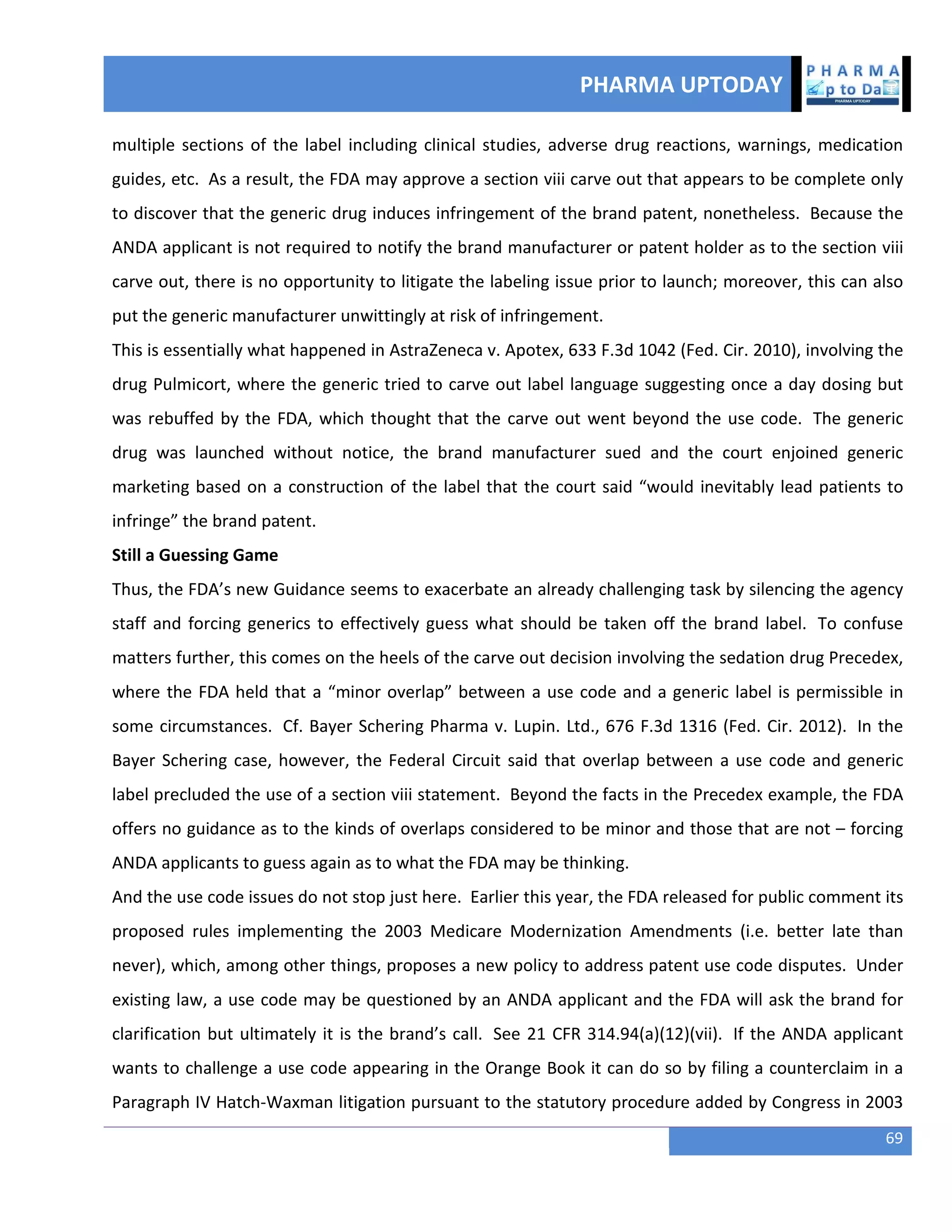 PHARMA UPTODAY
69
multiple sections of the label including clinical studies, adverse drug reactions, warnings, medication
guides, etc. As a result, the FDA may approve a section viii carve out that appears to be complete only
to discover that the generic drug induces infringement of the brand patent, nonetheless. Because the
ANDA applicant is not required to notify the brand manufacturer or patent holder as to the section viii
carve out, there is no opportunity to litigate the labeling issue prior to launch; moreover, this can also
put the generic manufacturer unwittingly at risk of infringement.
This is essentially what happened in AstraZeneca v. Apotex, 633 F.3d 1042 (Fed. Cir. 2010), involving the
drug Pulmicort, where the generic tried to carve out label language suggesting once a day dosing but
was rebuffed by the FDA, which thought that the carve out went beyond the use code. The generic
drug was launched without notice, the brand manufacturer sued and the court enjoined generic
marketing based on a construction of the label that the court said “would inevitably lead patients to
infringe” the brand patent.
Still a Guessing Game
Thus, the FDA’s new Guidance seems to exacerbate an already challenging task by silencing the agency
staff and forcing generics to effectively guess what should be taken off the brand label. To confuse
matters further, this comes on the heels of the carve out decision involving the sedation drug Precedex,
where the FDA held that a “minor overlap” between a use code and a generic label is permissible in
some circumstances. Cf. Bayer Schering Pharma v. Lupin. Ltd., 676 F.3d 1316 (Fed. Cir. 2012). In the
Bayer Schering case, however, the Federal Circuit said that overlap between a use code and generic
label precluded the use of a section viii statement. Beyond the facts in the Precedex example, the FDA
offers no guidance as to the kinds of overlaps considered to be minor and those that are not – forcing
ANDA applicants to guess again as to what the FDA may be thinking.
And the use code issues do not stop just here. Earlier this year, the FDA released for public comment its
proposed rules implementing the 2003 Medicare Modernization Amendments (i.e. better late than
never), which, among other things, proposes a new policy to address patent use code disputes. Under
existing law, a use code may be questioned by an ANDA applicant and the FDA will ask the brand for
clarification but ultimately it is the brand’s call. See 21 CFR 314.94(a)(12)(vii). If the ANDA applicant
wants to challenge a use code appearing in the Orange Book it can do so by filing a counterclaim in a
Paragraph IV Hatch-Waxman litigation pursuant to the statutory procedure added by Congress in 2003
 