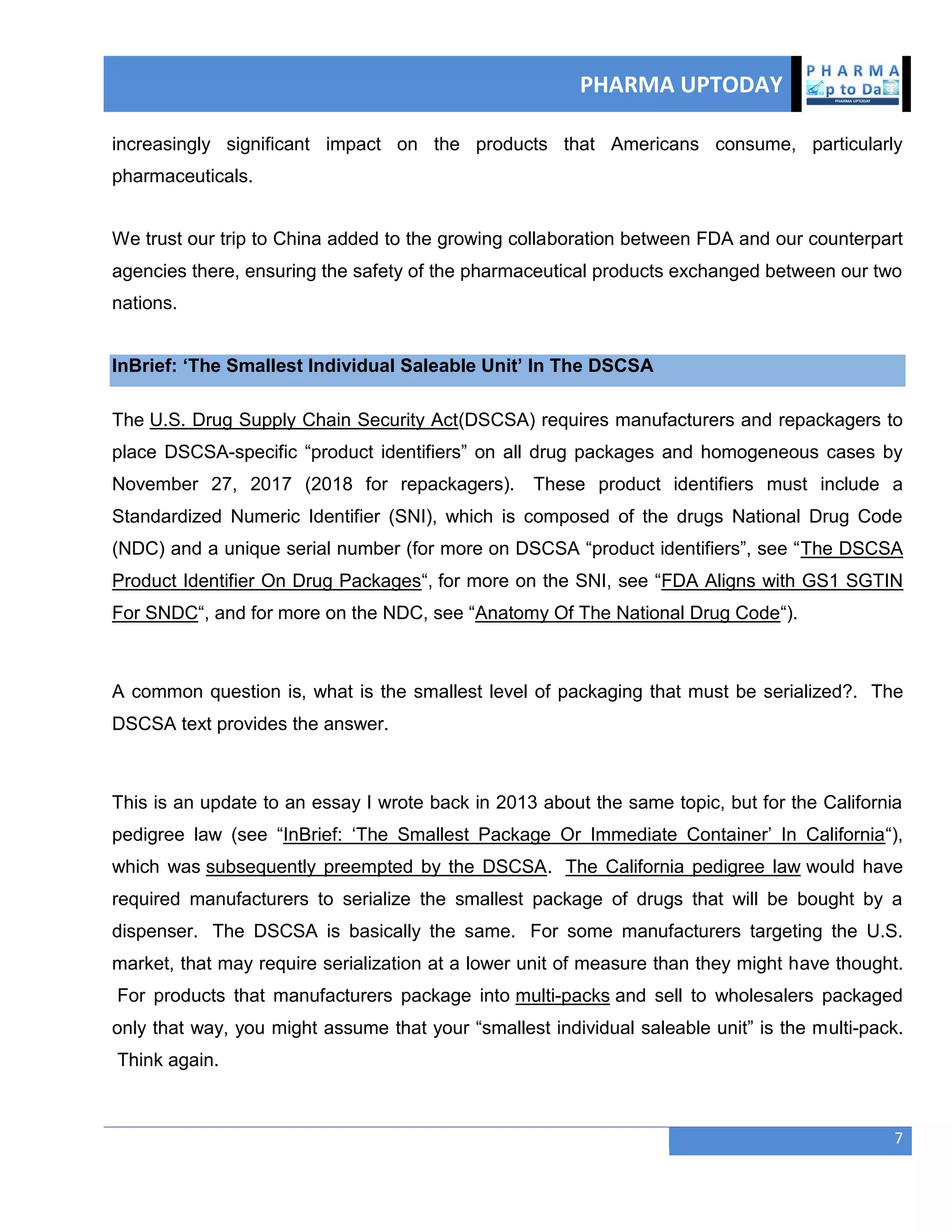 PHARMA UPTODAY
7
increasingly significant impact on the products that Americans consume, particularly
pharmaceuticals.
We trust our trip to China added to the growing collaboration between FDA and our counterpart
agencies there, ensuring the safety of the pharmaceutical products exchanged between our two
nations.
InBrief: ‗The Smallest Individual Saleable Unit‘ In The DSCSA
The U.S. Drug Supply Chain Security Act(DSCSA) requires manufacturers and repackagers to
place DSCSA-specific ―product identifiers‖ on all drug packages and homogeneous cases by
November 27, 2017 (2018 for repackagers). These product identifiers must include a
Standardized Numeric Identifier (SNI), which is composed of the drugs National Drug Code
(NDC) and a unique serial number (for more on DSCSA ―product identifiers‖, see ―The DSCSA
Product Identifier On Drug Packages―, for more on the SNI, see ―FDA Aligns with GS1 SGTIN
For SNDC―, and for more on the NDC, see ―Anatomy Of The National Drug Code―).
A common question is, what is the smallest level of packaging that must be serialized?. The
DSCSA text provides the answer.
This is an update to an essay I wrote back in 2013 about the same topic, but for the California
pedigree law (see ―InBrief: ‗The Smallest Package Or Immediate Container‘ In California―),
which was subsequently preempted by the DSCSA. The California pedigree law would have
required manufacturers to serialize the smallest package of drugs that will be bought by a
dispenser. The DSCSA is basically the same. For some manufacturers targeting the U.S.
market, that may require serialization at a lower unit of measure than they might have thought.
For products that manufacturers package into multi-packs and sell to wholesalers packaged
only that way, you might assume that your ―smallest individual saleable unit‖ is the multi-pack.
Think again.
 