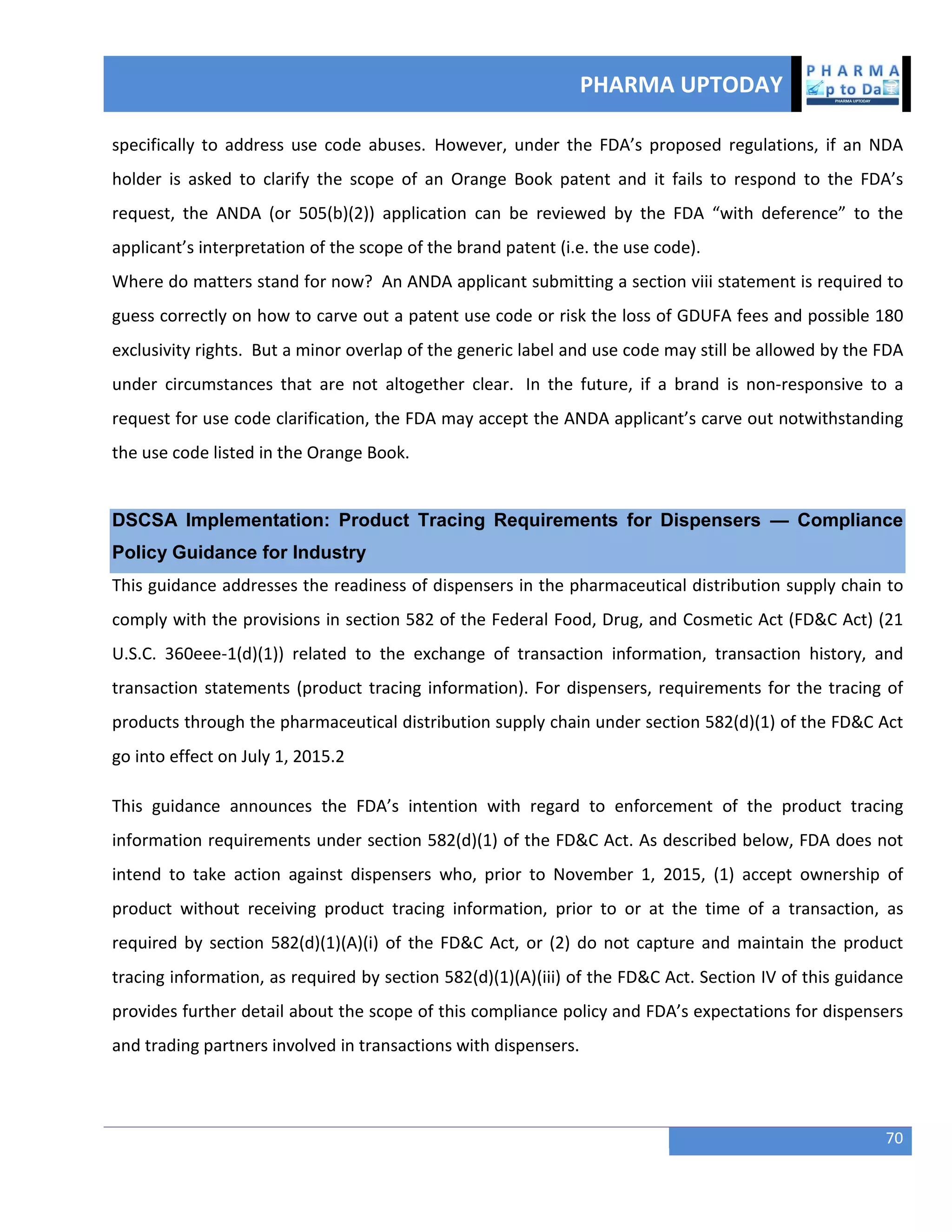 PHARMA UPTODAY
70
specifically to address use code abuses. However, under the FDA’s proposed regulations, if an NDA
holder is asked to clarify the scope of an Orange Book patent and it fails to respond to the FDA’s
request, the ANDA (or 505(b)(2)) application can be reviewed by the FDA “with deference” to the
applicant’s interpretation of the scope of the brand patent (i.e. the use code).
Where do matters stand for now? An ANDA applicant submitting a section viii statement is required to
guess correctly on how to carve out a patent use code or risk the loss of GDUFA fees and possible 180
exclusivity rights. But a minor overlap of the generic label and use code may still be allowed by the FDA
under circumstances that are not altogether clear. In the future, if a brand is non-responsive to a
request for use code clarification, the FDA may accept the ANDA applicant’s carve out notwithstanding
the use code listed in the Orange Book.
DSCSA Implementation: Product Tracing Requirements for Dispensers — Compliance
Policy Guidance for Industry
This guidance addresses the readiness of dispensers in the pharmaceutical distribution supply chain to
comply with the provisions in section 582 of the Federal Food, Drug, and Cosmetic Act (FD&C Act) (21
U.S.C. 360eee-1(d)(1)) related to the exchange of transaction information, transaction history, and
transaction statements (product tracing information). For dispensers, requirements for the tracing of
products through the pharmaceutical distribution supply chain under section 582(d)(1) of the FD&C Act
go into effect on July 1, 2015.2
This guidance announces the FDA’s intention with regard to enforcement of the product tracing
information requirements under section 582(d)(1) of the FD&C Act. As described below, FDA does not
intend to take action against dispensers who, prior to November 1, 2015, (1) accept ownership of
product without receiving product tracing information, prior to or at the time of a transaction, as
required by section 582(d)(1)(A)(i) of the FD&C Act, or (2) do not capture and maintain the product
tracing information, as required by section 582(d)(1)(A)(iii) of the FD&C Act. Section IV of this guidance
provides further detail about the scope of this compliance policy and FDA’s expectations for dispensers
and trading partners involved in transactions with dispensers.
 