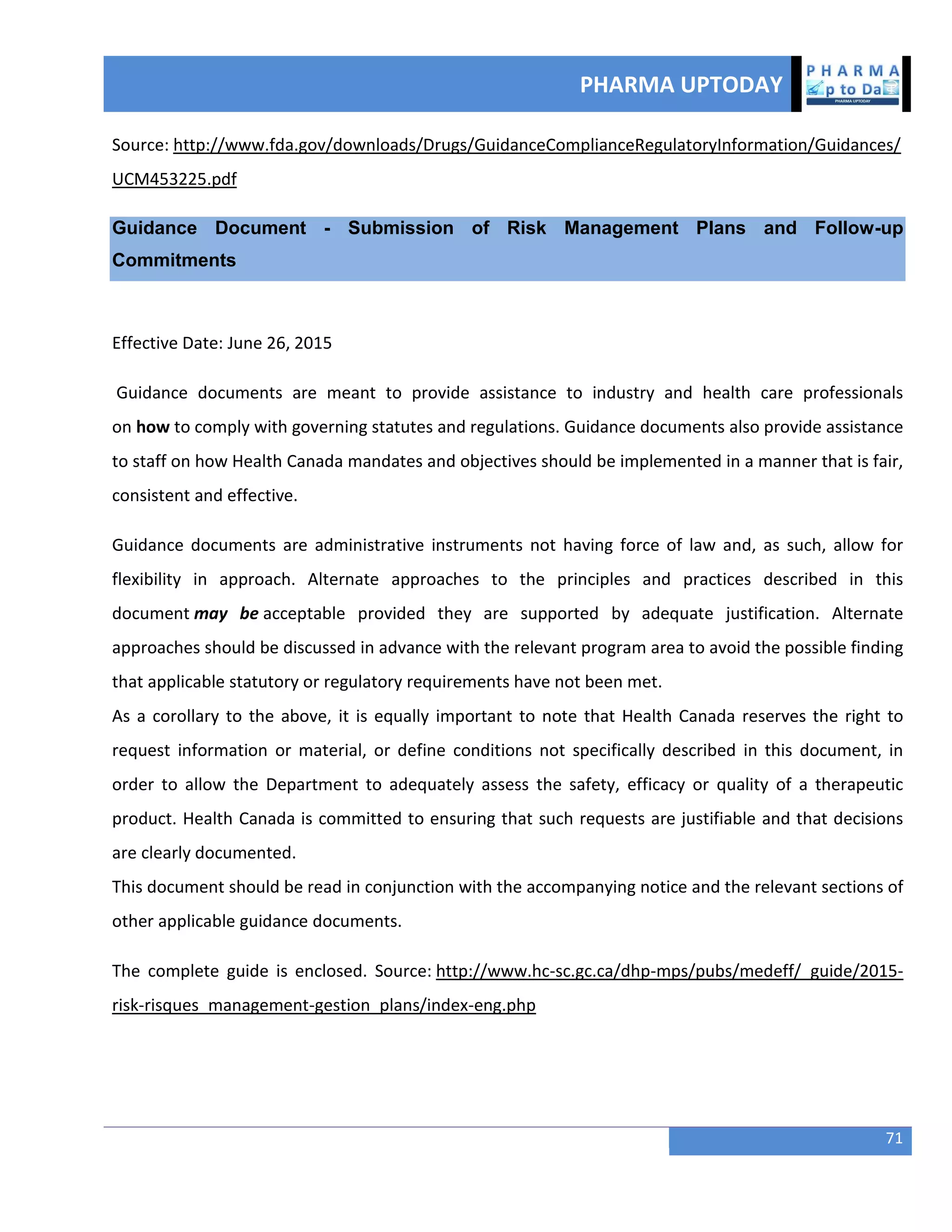 PHARMA UPTODAY
71
Source: http://www.fda.gov/downloads/Drugs/GuidanceComplianceRegulatoryInformation/Guidances/
UCM453225.pdf
Guidance Document - Submission of Risk Management Plans and Follow-up
Commitments
Effective Date: June 26, 2015
Guidance documents are meant to provide assistance to industry and health care professionals
on how to comply with governing statutes and regulations. Guidance documents also provide assistance
to staff on how Health Canada mandates and objectives should be implemented in a manner that is fair,
consistent and effective.
Guidance documents are administrative instruments not having force of law and, as such, allow for
flexibility in approach. Alternate approaches to the principles and practices described in this
document may be acceptable provided they are supported by adequate justification. Alternate
approaches should be discussed in advance with the relevant program area to avoid the possible finding
that applicable statutory or regulatory requirements have not been met.
As a corollary to the above, it is equally important to note that Health Canada reserves the right to
request information or material, or define conditions not specifically described in this document, in
order to allow the Department to adequately assess the safety, efficacy or quality of a therapeutic
product. Health Canada is committed to ensuring that such requests are justifiable and that decisions
are clearly documented.
This document should be read in conjunction with the accompanying notice and the relevant sections of
other applicable guidance documents.
The complete guide is enclosed. Source: http://www.hc-sc.gc.ca/dhp-mps/pubs/medeff/_guide/2015-
risk-risques_management-gestion_plans/index-eng.php
 