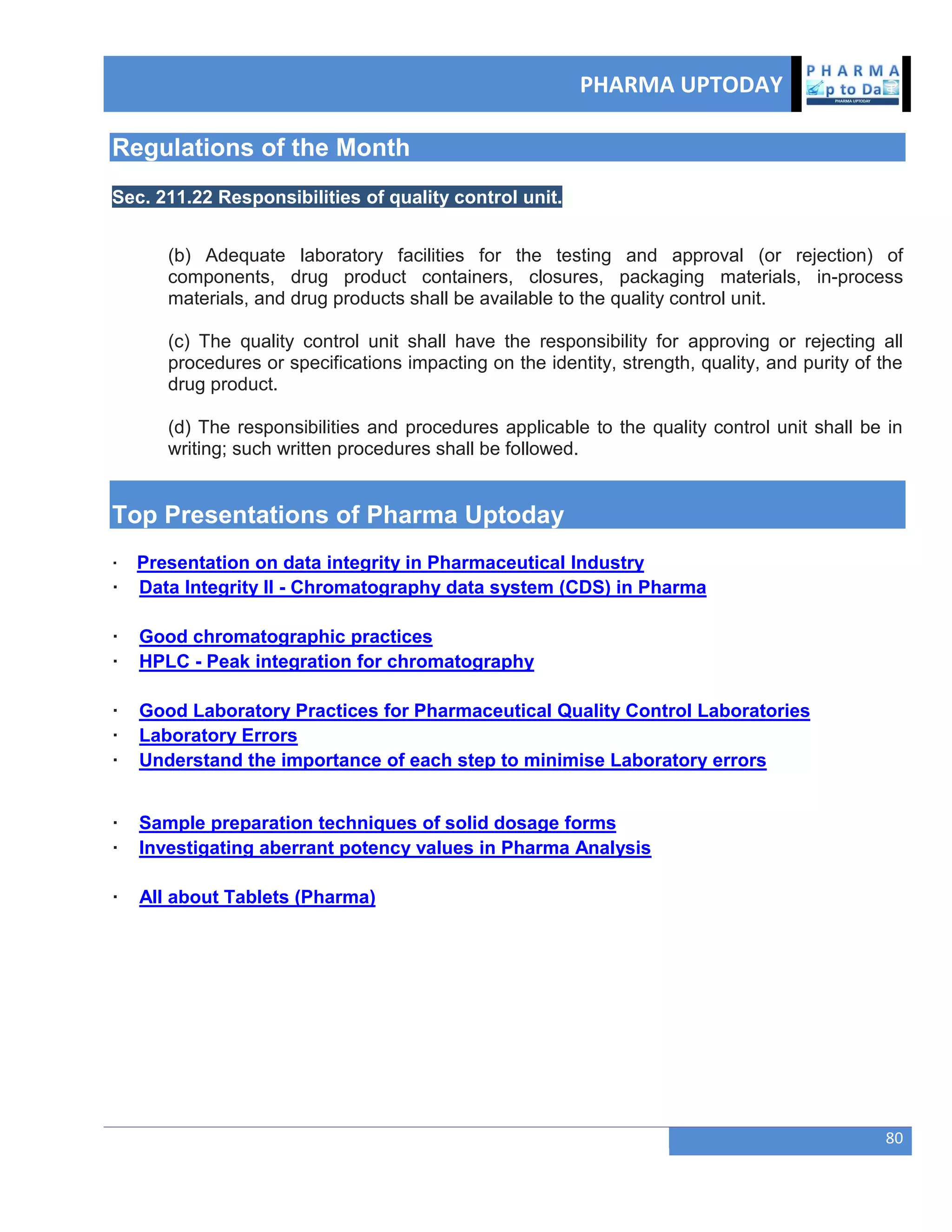 PHARMA UPTODAY
80
Regulations of the Month
Sec. 211.22 Responsibilities of quality control unit.
(b) Adequate laboratory facilities for the testing and approval (or rejection) of
components, drug product containers, closures, packaging materials, in-process
materials, and drug products shall be available to the quality control unit.
(c) The quality control unit shall have the responsibility for approving or rejecting all
procedures or specifications impacting on the identity, strength, quality, and purity of the
drug product.
(d) The responsibilities and procedures applicable to the quality control unit shall be in
writing; such written procedures shall be followed.
Top Presentations of Pharma Uptoday
· Presentation on data integrity in Pharmaceutical Industry
· Data Integrity II - Chromatography data system (CDS) in Pharma
· Good chromatographic practices
· HPLC - Peak integration for chromatography
· Good Laboratory Practices for Pharmaceutical Quality Control Laboratories
· Laboratory Errors
· Understand the importance of each step to minimise Laboratory errors
· Sample preparation techniques of solid dosage forms
· Investigating aberrant potency values in Pharma Analysis
· All about Tablets (Pharma)
 