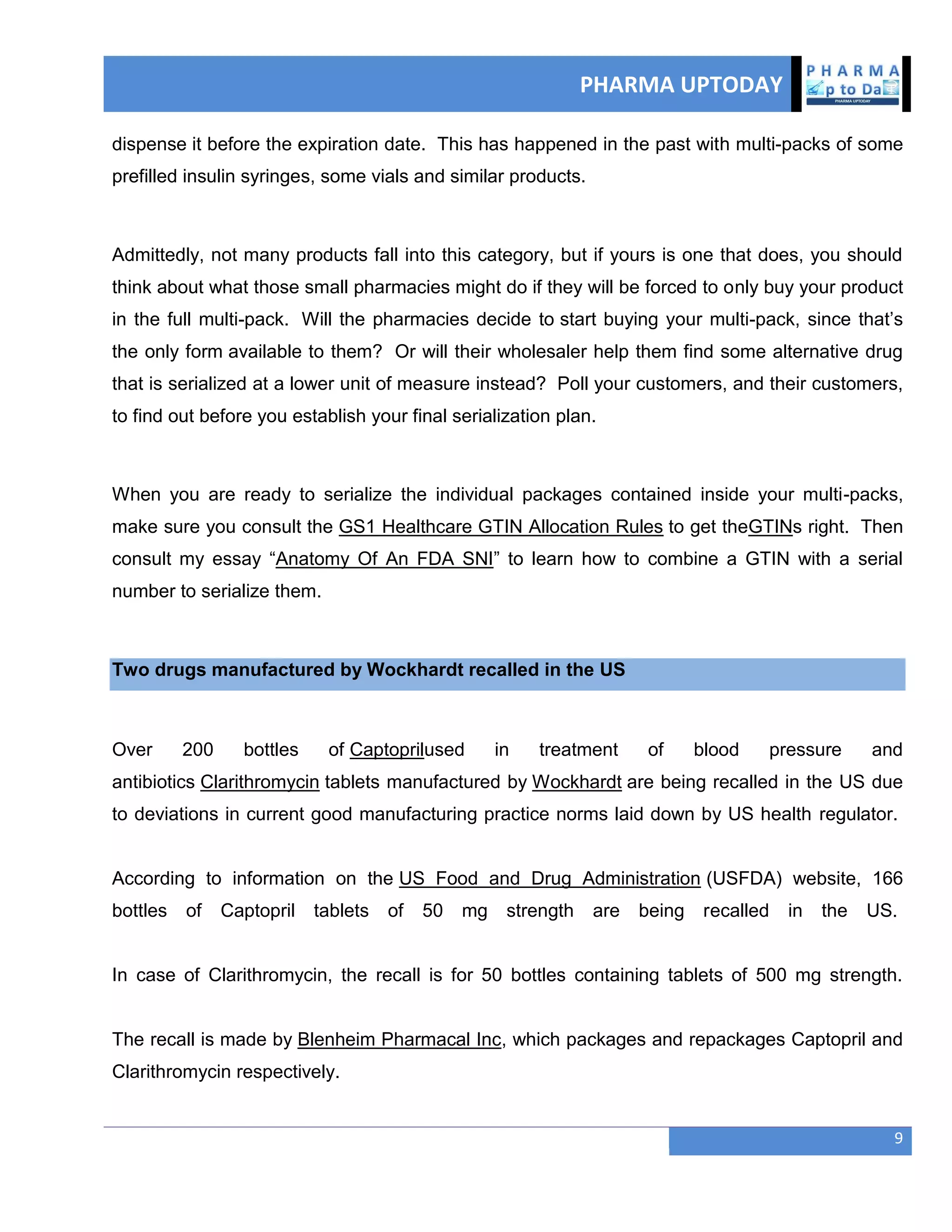 PHARMA UPTODAY
9
dispense it before the expiration date. This has happened in the past with multi-packs of some
prefilled insulin syringes, some vials and similar products.
Admittedly, not many products fall into this category, but if yours is one that does, you should
think about what those small pharmacies might do if they will be forced to only buy your product
in the full multi-pack. Will the pharmacies decide to start buying your multi-pack, since that‘s
the only form available to them? Or will their wholesaler help them find some alternative drug
that is serialized at a lower unit of measure instead? Poll your customers, and their customers,
to find out before you establish your final serialization plan.
When you are ready to serialize the individual packages contained inside your multi-packs,
make sure you consult the GS1 Healthcare GTIN Allocation Rules to get theGTINs right. Then
consult my essay ―Anatomy Of An FDA SNI‖ to learn how to combine a GTIN with a serial
number to serialize them.
Two drugs manufactured by Wockhardt recalled in the US
Over 200 bottles of Captoprilused in treatment of blood pressure and
antibiotics Clarithromycin tablets manufactured by Wockhardt are being recalled in the US due
to deviations in current good manufacturing practice norms laid down by US health regulator.
According to information on the US Food and Drug Administration (USFDA) website, 166
bottles of Captopril tablets of 50 mg strength are being recalled in the US.
In case of Clarithromycin, the recall is for 50 bottles containing tablets of 500 mg strength.
The recall is made by Blenheim Pharmacal Inc, which packages and repackages Captopril and
Clarithromycin respectively.
 