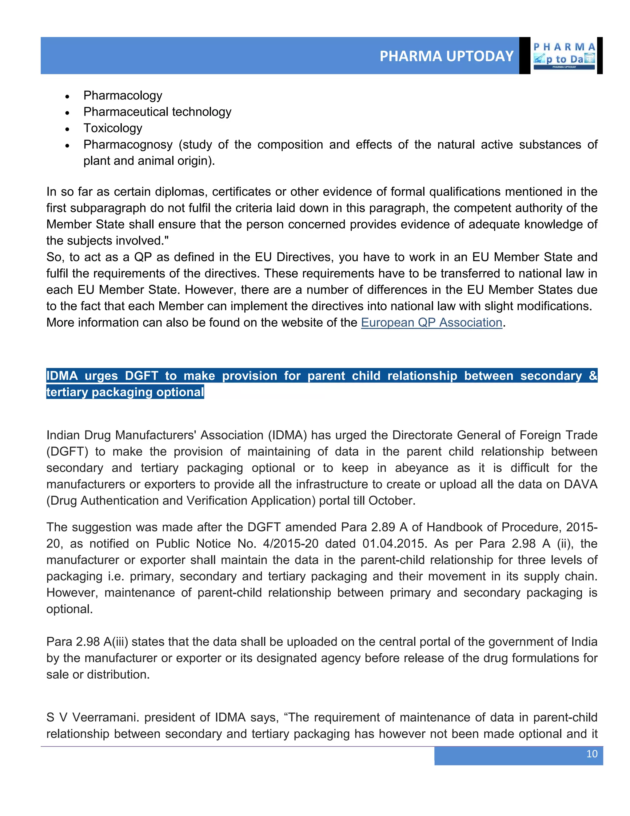 PHARMA UPTODAY
10
 Pharmacology
 Pharmaceutical technology
 Toxicology
 Pharmacognosy (study of the composition and effects of the natural active substances of
plant and animal origin).
In so far as certain diplomas, certificates or other evidence of formal qualifications mentioned in the
first subparagraph do not fulfil the criteria laid down in this paragraph, the competent authority of the
Member State shall ensure that the person concerned provides evidence of adequate knowledge of
the subjects involved."
So, to act as a QP as defined in the EU Directives, you have to work in an EU Member State and
fulfil the requirements of the directives. These requirements have to be transferred to national law in
each EU Member State. However, there are a number of differences in the EU Member States due
to the fact that each Member can implement the directives into national law with slight modifications.
More information can also be found on the website of the European QP Association.
IDMA urges DGFT to make provision for parent child relationship between secondary &
tertiary packaging optional
Indian Drug Manufacturers' Association (IDMA) has urged the Directorate General of Foreign Trade
(DGFT) to make the provision of maintaining of data in the parent child relationship between
secondary and tertiary packaging optional or to keep in abeyance as it is difficult for the
manufacturers or exporters to provide all the infrastructure to create or upload all the data on DAVA
(Drug Authentication and Verification Application) portal till October.
The suggestion was made after the DGFT amended Para 2.89 A of Handbook of Procedure, 2015-
20, as notified on Public Notice No. 4/2015-20 dated 01.04.2015. As per Para 2.98 A (ii), the
manufacturer or exporter shall maintain the data in the parent-child relationship for three levels of
packaging i.e. primary, secondary and tertiary packaging and their movement in its supply chain.
However, maintenance of parent-child relationship between primary and secondary packaging is
optional.
Para 2.98 A(iii) states that the data shall be uploaded on the central portal of the government of India
by the manufacturer or exporter or its designated agency before release of the drug formulations for
sale or distribution.
S V Veerramani. president of IDMA says, ―The requirement of maintenance of data in parent-child
relationship between secondary and tertiary packaging has however not been made optional and it
 