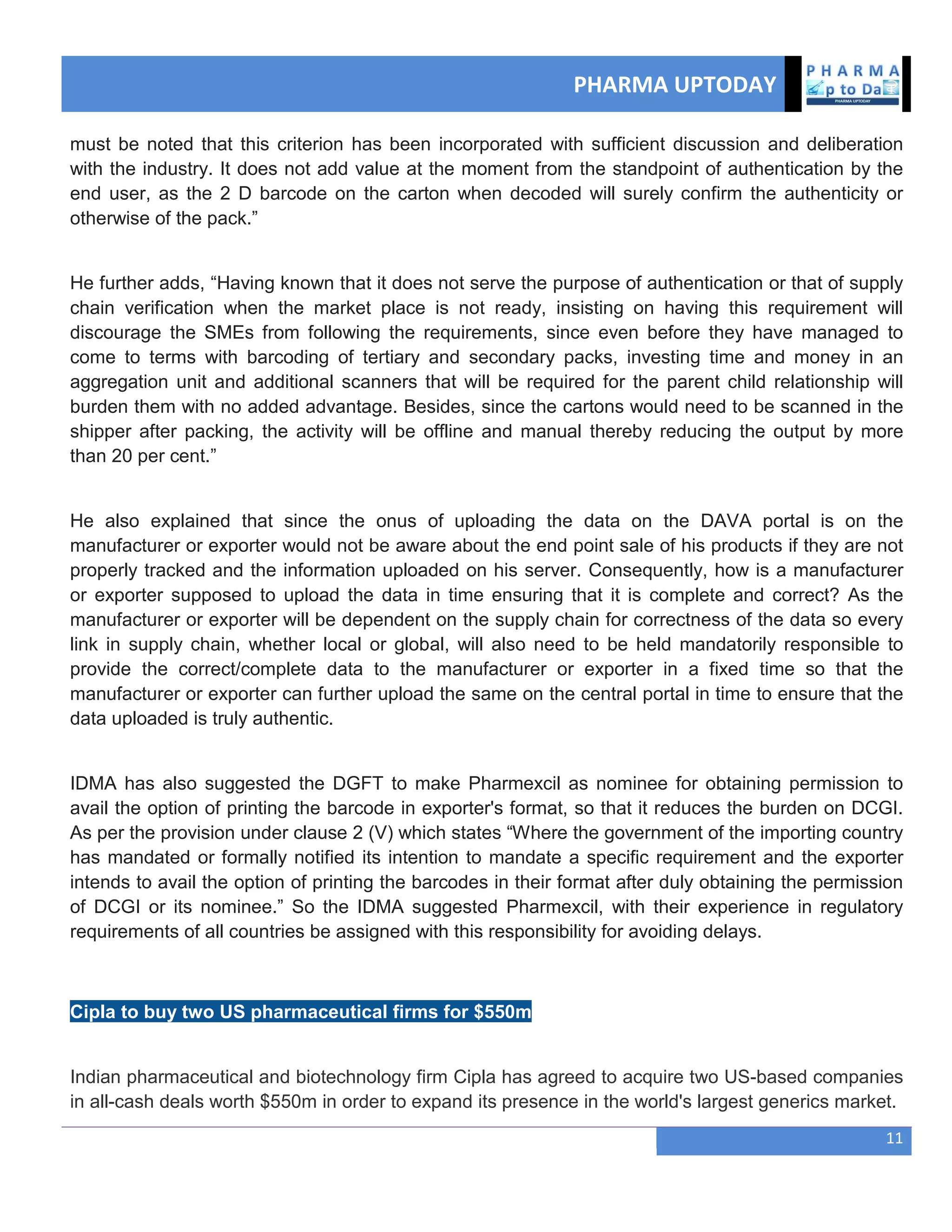 PHARMA UPTODAY
11
must be noted that this criterion has been incorporated with sufficient discussion and deliberation
with the industry. It does not add value at the moment from the standpoint of authentication by the
end user, as the 2 D barcode on the carton when decoded will surely confirm the authenticity or
otherwise of the pack.‖
He further adds, ―Having known that it does not serve the purpose of authentication or that of supply
chain verification when the market place is not ready, insisting on having this requirement will
discourage the SMEs from following the requirements, since even before they have managed to
come to terms with barcoding of tertiary and secondary packs, investing time and money in an
aggregation unit and additional scanners that will be required for the parent child relationship will
burden them with no added advantage. Besides, since the cartons would need to be scanned in the
shipper after packing, the activity will be offline and manual thereby reducing the output by more
than 20 per cent.‖
He also explained that since the onus of uploading the data on the DAVA portal is on the
manufacturer or exporter would not be aware about the end point sale of his products if they are not
properly tracked and the information uploaded on his server. Consequently, how is a manufacturer
or exporter supposed to upload the data in time ensuring that it is complete and correct? As the
manufacturer or exporter will be dependent on the supply chain for correctness of the data so every
link in supply chain, whether local or global, will also need to be held mandatorily responsible to
provide the correct/complete data to the manufacturer or exporter in a fixed time so that the
manufacturer or exporter can further upload the same on the central portal in time to ensure that the
data uploaded is truly authentic.
IDMA has also suggested the DGFT to make Pharmexcil as nominee for obtaining permission to
avail the option of printing the barcode in exporter's format, so that it reduces the burden on DCGI.
As per the provision under clause 2 (V) which states ―Where the government of the importing country
has mandated or formally notified its intention to mandate a specific requirement and the exporter
intends to avail the option of printing the barcodes in their format after duly obtaining the permission
of DCGI or its nominee.‖ So the IDMA suggested Pharmexcil, with their experience in regulatory
requirements of all countries be assigned with this responsibility for avoiding delays.
Cipla to buy two US pharmaceutical firms for $550m
Indian pharmaceutical and biotechnology firm Cipla has agreed to acquire two US-based companies
in all-cash deals worth $550m in order to expand its presence in the world's largest generics market.
 