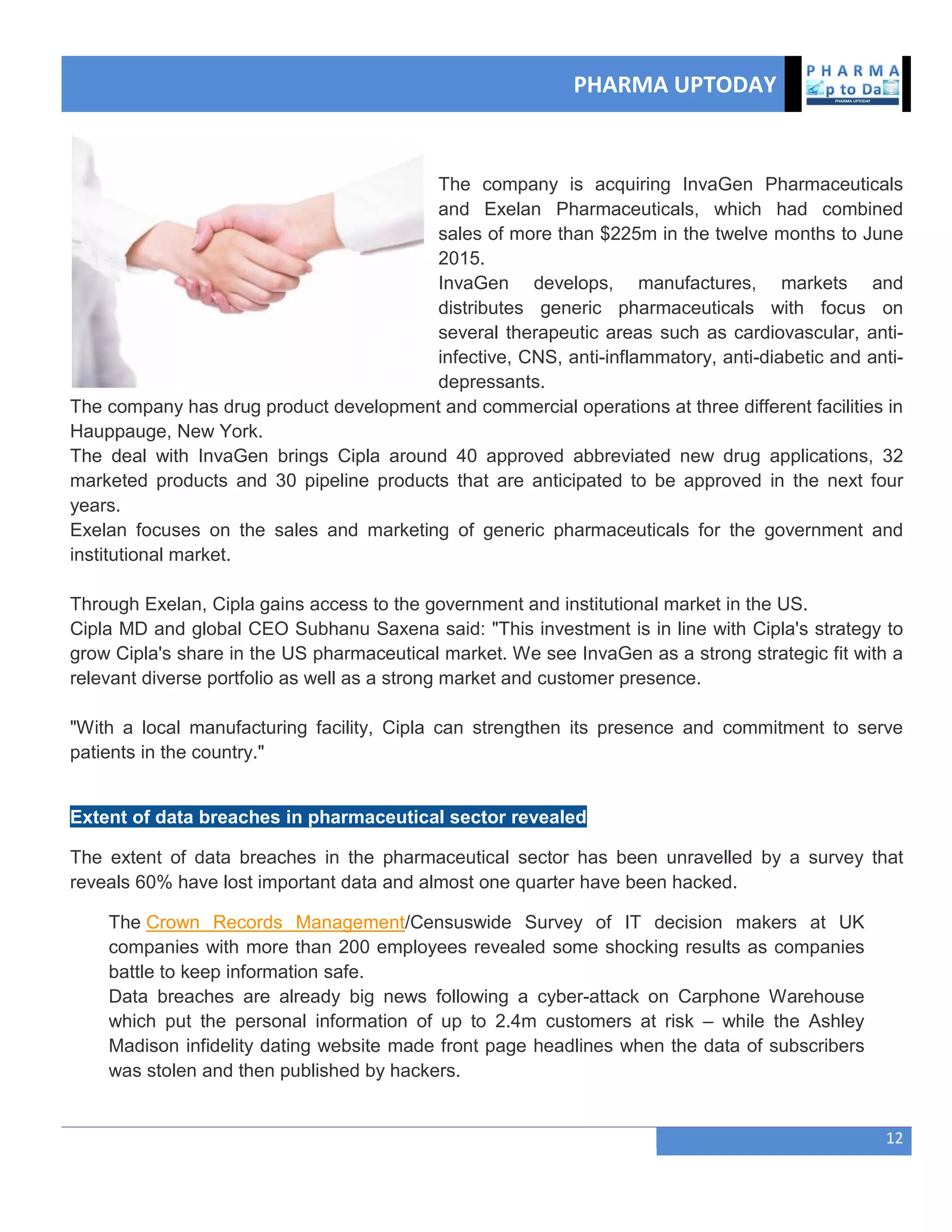 PHARMA UPTODAY
12
The company is acquiring InvaGen Pharmaceuticals
and Exelan Pharmaceuticals, which had combined
sales of more than $225m in the twelve months to June
2015.
InvaGen develops, manufactures, markets and
distributes generic pharmaceuticals with focus on
several therapeutic areas such as cardiovascular, anti-
infective, CNS, anti-inflammatory, anti-diabetic and anti-
depressants.
The company has drug product development and commercial operations at three different facilities in
Hauppauge, New York.
The deal with InvaGen brings Cipla around 40 approved abbreviated new drug applications, 32
marketed products and 30 pipeline products that are anticipated to be approved in the next four
years.
Exelan focuses on the sales and marketing of generic pharmaceuticals for the government and
institutional market.
Through Exelan, Cipla gains access to the government and institutional market in the US.
Cipla MD and global CEO Subhanu Saxena said: "This investment is in line with Cipla's strategy to
grow Cipla's share in the US pharmaceutical market. We see InvaGen as a strong strategic fit with a
relevant diverse portfolio as well as a strong market and customer presence.
"With a local manufacturing facility, Cipla can strengthen its presence and commitment to serve
patients in the country."
Extent of data breaches in pharmaceutical sector revealed
The extent of data breaches in the pharmaceutical sector has been unravelled by a survey that
reveals 60% have lost important data and almost one quarter have been hacked.
The Crown Records Management/Censuswide Survey of IT decision makers at UK
companies with more than 200 employees revealed some shocking results as companies
battle to keep information safe.
Data breaches are already big news following a cyber-attack on Carphone Warehouse
which put the personal information of up to 2.4m customers at risk – while the Ashley
Madison infidelity dating website made front page headlines when the data of subscribers
was stolen and then published by hackers.
 