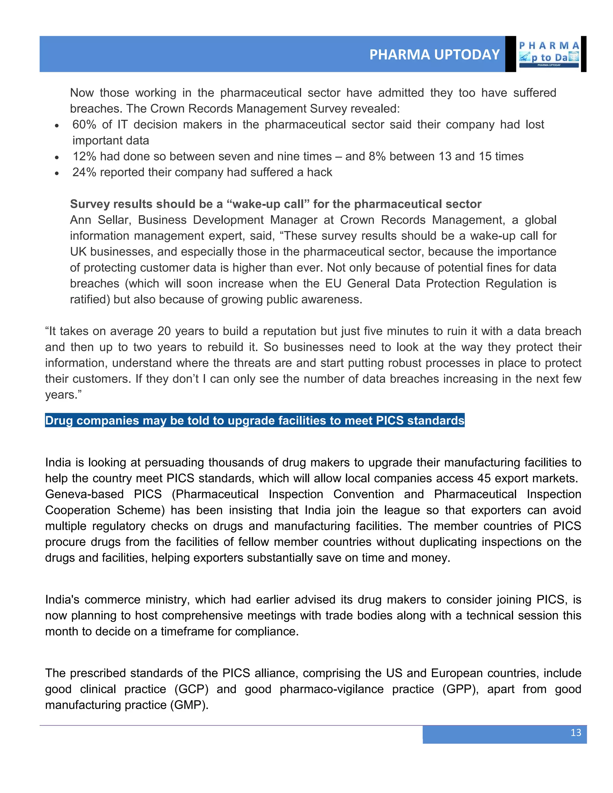 PHARMA UPTODAY
13
Now those working in the pharmaceutical sector have admitted they too have suffered
breaches. The Crown Records Management Survey revealed:
 60% of IT decision makers in the pharmaceutical sector said their company had lost
important data
 12% had done so between seven and nine times – and 8% between 13 and 15 times
 24% reported their company had suffered a hack
Survey results should be a “wake-up call” for the pharmaceutical sector
Ann Sellar, Business Development Manager at Crown Records Management, a global
information management expert, said, ―These survey results should be a wake-up call for
UK businesses, and especially those in the pharmaceutical sector, because the importance
of protecting customer data is higher than ever. Not only because of potential fines for data
breaches (which will soon increase when the EU General Data Protection Regulation is
ratified) but also because of growing public awareness.
―It takes on average 20 years to build a reputation but just five minutes to ruin it with a data breach
and then up to two years to rebuild it. So businesses need to look at the way they protect their
information, understand where the threats are and start putting robust processes in place to protect
their customers. If they don‘t I can only see the number of data breaches increasing in the next few
years.‖
Drug companies may be told to upgrade facilities to meet PICS standards
India is looking at persuading thousands of drug makers to upgrade their manufacturing facilities to
help the country meet PICS standards, which will allow local companies access 45 export markets.
Geneva-based PICS (Pharmaceutical Inspection Convention and Pharmaceutical Inspection
Cooperation Scheme) has been insisting that India join the league so that exporters can avoid
multiple regulatory checks on drugs and manufacturing facilities. The member countries of PICS
procure drugs from the facilities of fellow member countries without duplicating inspections on the
drugs and facilities, helping exporters substantially save on time and money.
India's commerce ministry, which had earlier advised its drug makers to consider joining PICS, is
now planning to host comprehensive meetings with trade bodies along with a technical session this
month to decide on a timeframe for compliance.
The prescribed standards of the PICS alliance, comprising the US and European countries, include
good clinical practice (GCP) and good pharmaco-vigilance practice (GPP), apart from good
manufacturing practice (GMP).
 
