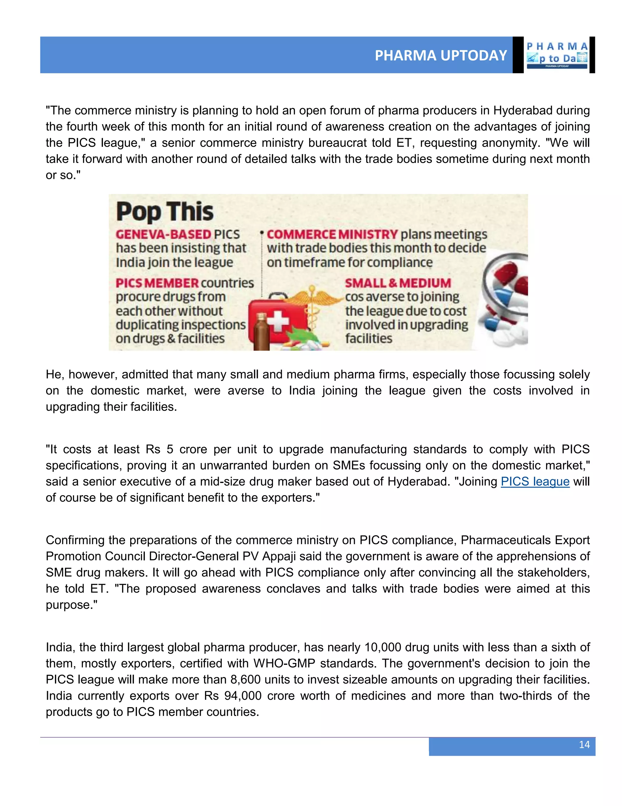 PHARMA UPTODAY
14
"The commerce ministry is planning to hold an open forum of pharma producers in Hyderabad during
the fourth week of this month for an initial round of awareness creation on the advantages of joining
the PICS league," a senior commerce ministry bureaucrat told ET, requesting anonymity. "We will
take it forward with another round of detailed talks with the trade bodies sometime during next month
or so."
He, however, admitted that many small and medium pharma firms, especially those focussing solely
on the domestic market, were averse to India joining the league given the costs involved in
upgrading their facilities.
"It costs at least Rs 5 crore per unit to upgrade manufacturing standards to comply with PICS
specifications, proving it an unwarranted burden on SMEs focussing only on the domestic market,"
said a senior executive of a mid-size drug maker based out of Hyderabad. "Joining PICS league will
of course be of significant benefit to the exporters."
Confirming the preparations of the commerce ministry on PICS compliance, Pharmaceuticals Export
Promotion Council Director-General PV Appaji said the government is aware of the apprehensions of
SME drug makers. It will go ahead with PICS compliance only after convincing all the stakeholders,
he told ET. "The proposed awareness conclaves and talks with trade bodies were aimed at this
purpose."
India, the third largest global pharma producer, has nearly 10,000 drug units with less than a sixth of
them, mostly exporters, certified with WHO-GMP standards. The government's decision to join the
PICS league will make more than 8,600 units to invest sizeable amounts on upgrading their facilities.
India currently exports over Rs 94,000 crore worth of medicines and more than two-thirds of the
products go to PICS member countries.
 