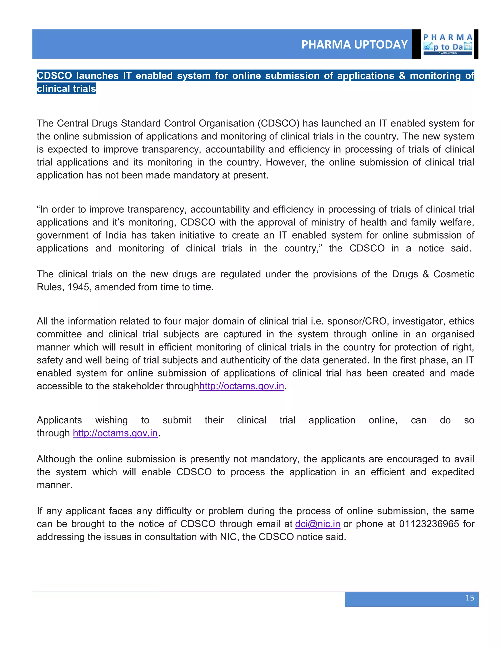 PHARMA UPTODAY
15
CDSCO launches IT enabled system for online submission of applications & monitoring of
clinical trials
The Central Drugs Standard Control Organisation (CDSCO) has launched an IT enabled system for
the online submission of applications and monitoring of clinical trials in the country. The new system
is expected to improve transparency, accountability and efficiency in processing of trials of clinical
trial applications and its monitoring in the country. However, the online submission of clinical trial
application has not been made mandatory at present.
―In order to improve transparency, accountability and efficiency in processing of trials of clinical trial
applications and it‘s monitoring, CDSCO with the approval of ministry of health and family welfare,
government of India has taken initiative to create an IT enabled system for online submission of
applications and monitoring of clinical trials in the country,‖ the CDSCO in a notice said.
The clinical trials on the new drugs are regulated under the provisions of the Drugs & Cosmetic
Rules, 1945, amended from time to time.
All the information related to four major domain of clinical trial i.e. sponsor/CRO, investigator, ethics
committee and clinical trial subjects are captured in the system through online in an organised
manner which will result in efficient monitoring of clinical trials in the country for protection of right,
safety and well being of trial subjects and authenticity of the data generated. In the first phase, an IT
enabled system for online submission of applications of clinical trial has been created and made
accessible to the stakeholder throughhttp://octams.gov.in.
Applicants wishing to submit their clinical trial application online, can do so
through http://octams.gov.in.
Although the online submission is presently not mandatory, the applicants are encouraged to avail
the system which will enable CDSCO to process the application in an efficient and expedited
manner.
If any applicant faces any difficulty or problem during the process of online submission, the same
can be brought to the notice of CDSCO through email at dci@nic.in or phone at 01123236965 for
addressing the issues in consultation with NIC, the CDSCO notice said.
 