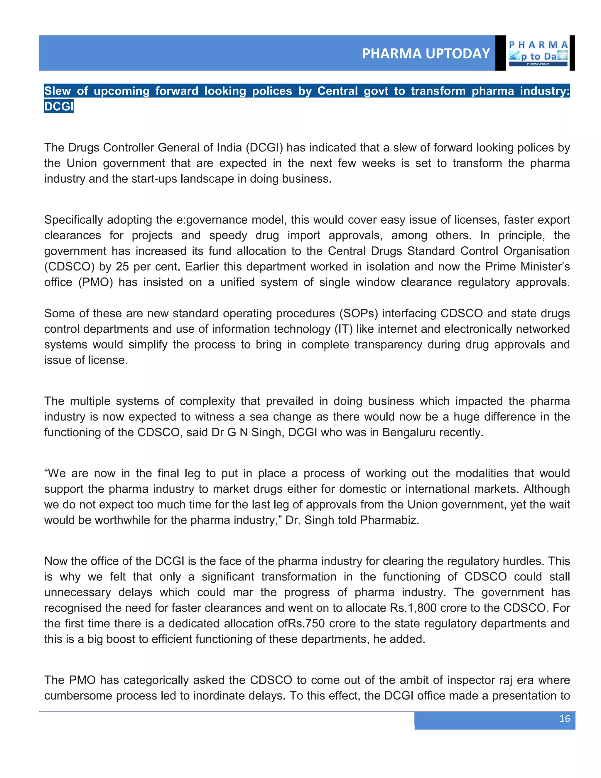 PHARMA UPTODAY
16
Slew of upcoming forward looking polices by Central govt to transform pharma industry:
DCGI
The Drugs Controller General of India (DCGI) has indicated that a slew of forward looking polices by
the Union government that are expected in the next few weeks is set to transform the pharma
industry and the start-ups landscape in doing business.
Specifically adopting the e:governance model, this would cover easy issue of licenses, faster export
clearances for projects and speedy drug import approvals, among others. In principle, the
government has increased its fund allocation to the Central Drugs Standard Control Organisation
(CDSCO) by 25 per cent. Earlier this department worked in isolation and now the Prime Minister‘s
office (PMO) has insisted on a unified system of single window clearance regulatory approvals.
Some of these are new standard operating procedures (SOPs) interfacing CDSCO and state drugs
control departments and use of information technology (IT) like internet and electronically networked
systems would simplify the process to bring in complete transparency during drug approvals and
issue of license.
The multiple systems of complexity that prevailed in doing business which impacted the pharma
industry is now expected to witness a sea change as there would now be a huge difference in the
functioning of the CDSCO, said Dr G N Singh, DCGI who was in Bengaluru recently.
―We are now in the final leg to put in place a process of working out the modalities that would
support the pharma industry to market drugs either for domestic or international markets. Although
we do not expect too much time for the last leg of approvals from the Union government, yet the wait
would be worthwhile for the pharma industry,‖ Dr. Singh told Pharmabiz.
Now the office of the DCGI is the face of the pharma industry for clearing the regulatory hurdles. This
is why we felt that only a significant transformation in the functioning of CDSCO could stall
unnecessary delays which could mar the progress of pharma industry. The government has
recognised the need for faster clearances and went on to allocate Rs.1,800 crore to the CDSCO. For
the first time there is a dedicated allocation ofRs.750 crore to the state regulatory departments and
this is a big boost to efficient functioning of these departments, he added.
The PMO has categorically asked the CDSCO to come out of the ambit of inspector raj era where
cumbersome process led to inordinate delays. To this effect, the DCGI office made a presentation to
 