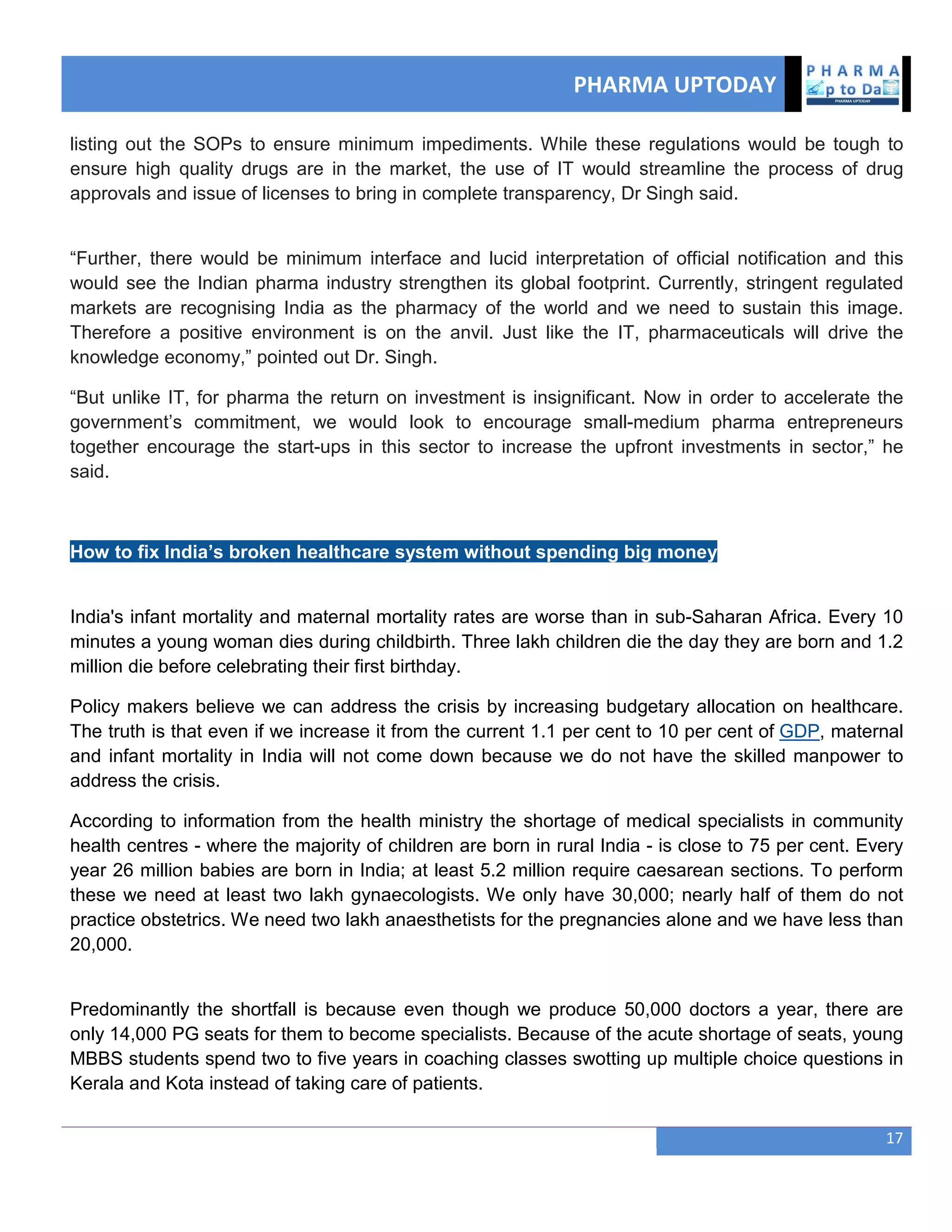 PHARMA UPTODAY
17
listing out the SOPs to ensure minimum impediments. While these regulations would be tough to
ensure high quality drugs are in the market, the use of IT would streamline the process of drug
approvals and issue of licenses to bring in complete transparency, Dr Singh said.
―Further, there would be minimum interface and lucid interpretation of official notification and this
would see the Indian pharma industry strengthen its global footprint. Currently, stringent regulated
markets are recognising India as the pharmacy of the world and we need to sustain this image.
Therefore a positive environment is on the anvil. Just like the IT, pharmaceuticals will drive the
knowledge economy,‖ pointed out Dr. Singh.
―But unlike IT, for pharma the return on investment is insignificant. Now in order to accelerate the
government‘s commitment, we would look to encourage small-medium pharma entrepreneurs
together encourage the start-ups in this sector to increase the upfront investments in sector,‖ he
said.
How to fix India’s broken healthcare system without spending big money
India's infant mortality and maternal mortality rates are worse than in sub-Saharan Africa. Every 10
minutes a young woman dies during childbirth. Three lakh children die the day they are born and 1.2
million die before celebrating their first birthday.
Policy makers believe we can address the crisis by increasing budgetary allocation on healthcare.
The truth is that even if we increase it from the current 1.1 per cent to 10 per cent of GDP, maternal
and infant mortality in India will not come down because we do not have the skilled manpower to
address the crisis.
According to information from the health ministry the shortage of medical specialists in community
health centres - where the majority of children are born in rural India - is close to 75 per cent. Every
year 26 million babies are born in India; at least 5.2 million require caesarean sections. To perform
these we need at least two lakh gynaecologists. We only have 30,000; nearly half of them do not
practice obstetrics. We need two lakh anaesthetists for the pregnancies alone and we have less than
20,000.
Predominantly the shortfall is because even though we produce 50,000 doctors a year, there are
only 14,000 PG seats for them to become specialists. Because of the acute shortage of seats, young
MBBS students spend two to five years in coaching classes swotting up multiple choice questions in
Kerala and Kota instead of taking care of patients.
 