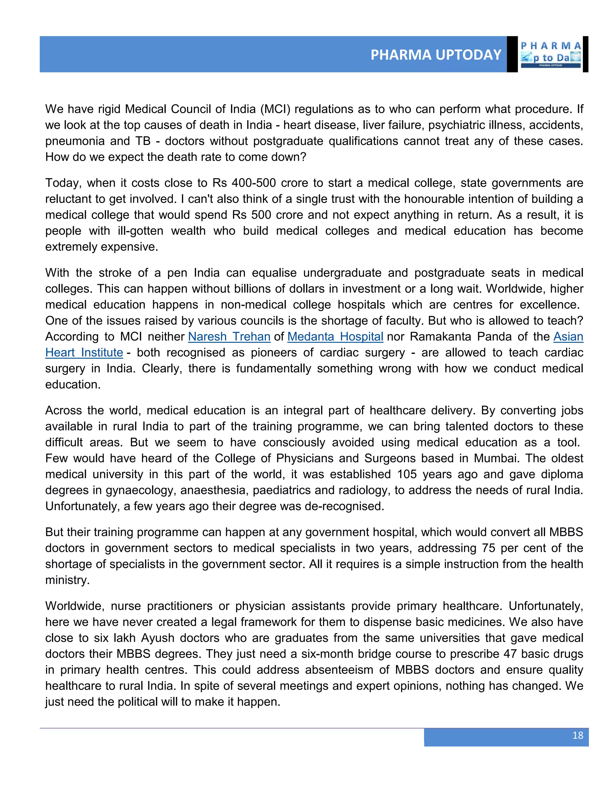 PHARMA UPTODAY
18
We have rigid Medical Council of India (MCI) regulations as to who can perform what procedure. If
we look at the top causes of death in India - heart disease, liver failure, psychiatric illness, accidents,
pneumonia and TB - doctors without postgraduate qualifications cannot treat any of these cases.
How do we expect the death rate to come down?
Today, when it costs close to Rs 400-500 crore to start a medical college, state governments are
reluctant to get involved. I can't also think of a single trust with the honourable intention of building a
medical college that would spend Rs 500 crore and not expect anything in return. As a result, it is
people with ill-gotten wealth who build medical colleges and medical education has become
extremely expensive.
With the stroke of a pen India can equalise undergraduate and postgraduate seats in medical
colleges. This can happen without billions of dollars in investment or a long wait. Worldwide, higher
medical education happens in non-medical college hospitals which are centres for excellence.
One of the issues raised by various councils is the shortage of faculty. But who is allowed to teach?
According to MCI neither Naresh Trehan of Medanta Hospital nor Ramakanta Panda of the Asian
Heart Institute - both recognised as pioneers of cardiac surgery - are allowed to teach cardiac
surgery in India. Clearly, there is fundamentally something wrong with how we conduct medical
education.
Across the world, medical education is an integral part of healthcare delivery. By converting jobs
available in rural India to part of the training programme, we can bring talented doctors to these
difficult areas. But we seem to have consciously avoided using medical education as a tool.
Few would have heard of the College of Physicians and Surgeons based in Mumbai. The oldest
medical university in this part of the world, it was established 105 years ago and gave diploma
degrees in gynaecology, anaesthesia, paediatrics and radiology, to address the needs of rural India.
Unfortunately, a few years ago their degree was de-recognised.
But their training programme can happen at any government hospital, which would convert all MBBS
doctors in government sectors to medical specialists in two years, addressing 75 per cent of the
shortage of specialists in the government sector. All it requires is a simple instruction from the health
ministry.
Worldwide, nurse practitioners or physician assistants provide primary healthcare. Unfortunately,
here we have never created a legal framework for them to dispense basic medicines. We also have
close to six lakh Ayush doctors who are graduates from the same universities that gave medical
doctors their MBBS degrees. They just need a six-month bridge course to prescribe 47 basic drugs
in primary health centres. This could address absenteeism of MBBS doctors and ensure quality
healthcare to rural India. In spite of several meetings and expert opinions, nothing has changed. We
just need the political will to make it happen.
 