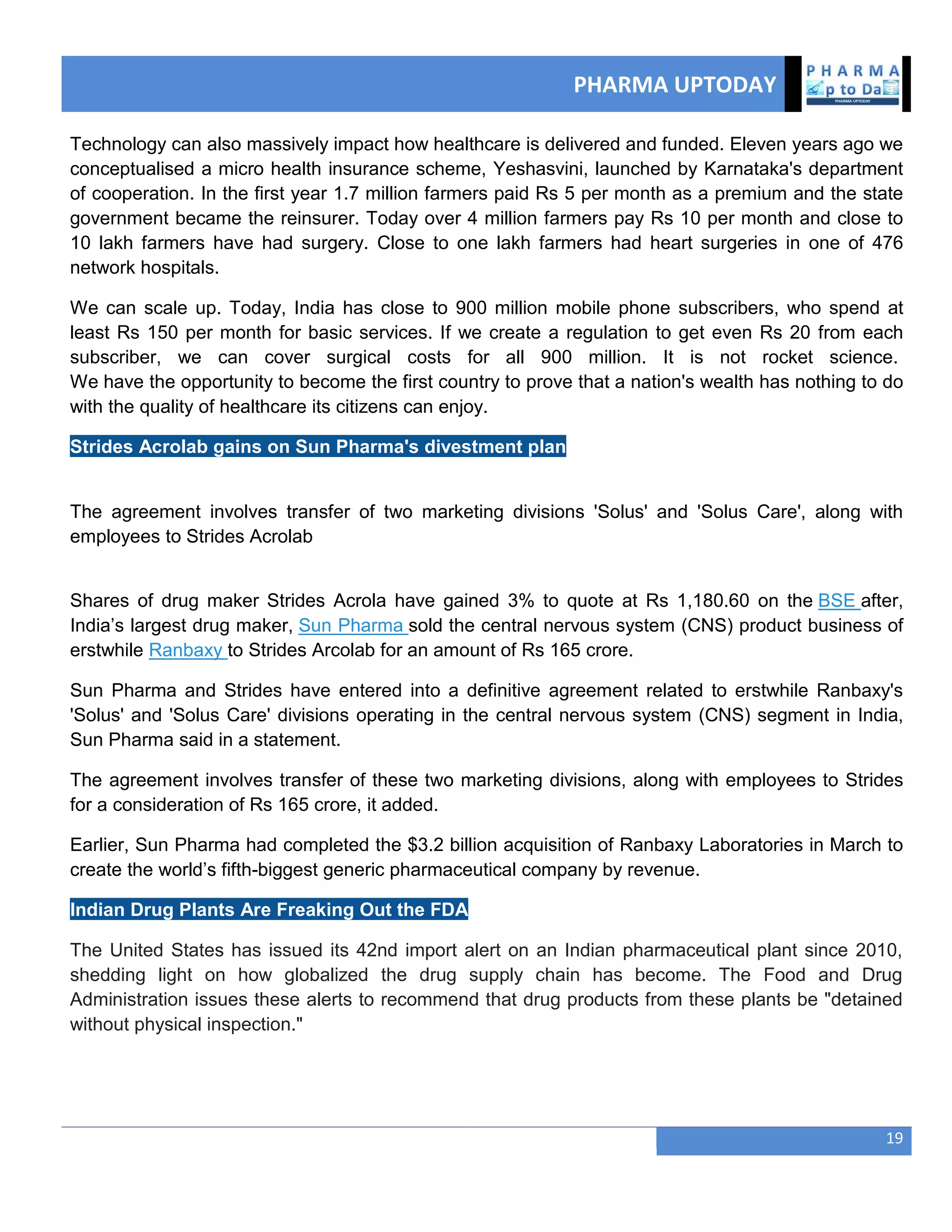 PHARMA UPTODAY
19
Technology can also massively impact how healthcare is delivered and funded. Eleven years ago we
conceptualised a micro health insurance scheme, Yeshasvini, launched by Karnataka's department
of cooperation. In the first year 1.7 million farmers paid Rs 5 per month as a premium and the state
government became the reinsurer. Today over 4 million farmers pay Rs 10 per month and close to
10 lakh farmers have had surgery. Close to one lakh farmers had heart surgeries in one of 476
network hospitals.
We can scale up. Today, India has close to 900 million mobile phone subscribers, who spend at
least Rs 150 per month for basic services. If we create a regulation to get even Rs 20 from each
subscriber, we can cover surgical costs for all 900 million. It is not rocket science.
We have the opportunity to become the first country to prove that a nation's wealth has nothing to do
with the quality of healthcare its citizens can enjoy.
Strides Acrolab gains on Sun Pharma's divestment plan
The agreement involves transfer of two marketing divisions 'Solus' and 'Solus Care', along with
employees to Strides Acrolab
Shares of drug maker Strides Acrola have gained 3% to quote at Rs 1,180.60 on the BSE after,
India‘s largest drug maker, Sun Pharma sold the central nervous system (CNS) product business of
erstwhile Ranbaxy to Strides Arcolab for an amount of Rs 165 crore.
Sun Pharma and Strides have entered into a definitive agreement related to erstwhile Ranbaxy's
'Solus' and 'Solus Care' divisions operating in the central nervous system (CNS) segment in India,
Sun Pharma said in a statement.
The agreement involves transfer of these two marketing divisions, along with employees to Strides
for a consideration of Rs 165 crore, it added.
Earlier, Sun Pharma had completed the $3.2 billion acquisition of Ranbaxy Laboratories in March to
create the world‘s fifth-biggest generic pharmaceutical company by revenue.
Indian Drug Plants Are Freaking Out the FDA
The United States has issued its 42nd import alert on an Indian pharmaceutical plant since 2010,
shedding light on how globalized the drug supply chain has become. The Food and Drug
Administration issues these alerts to recommend that drug products from these plants be "detained
without physical inspection."
 