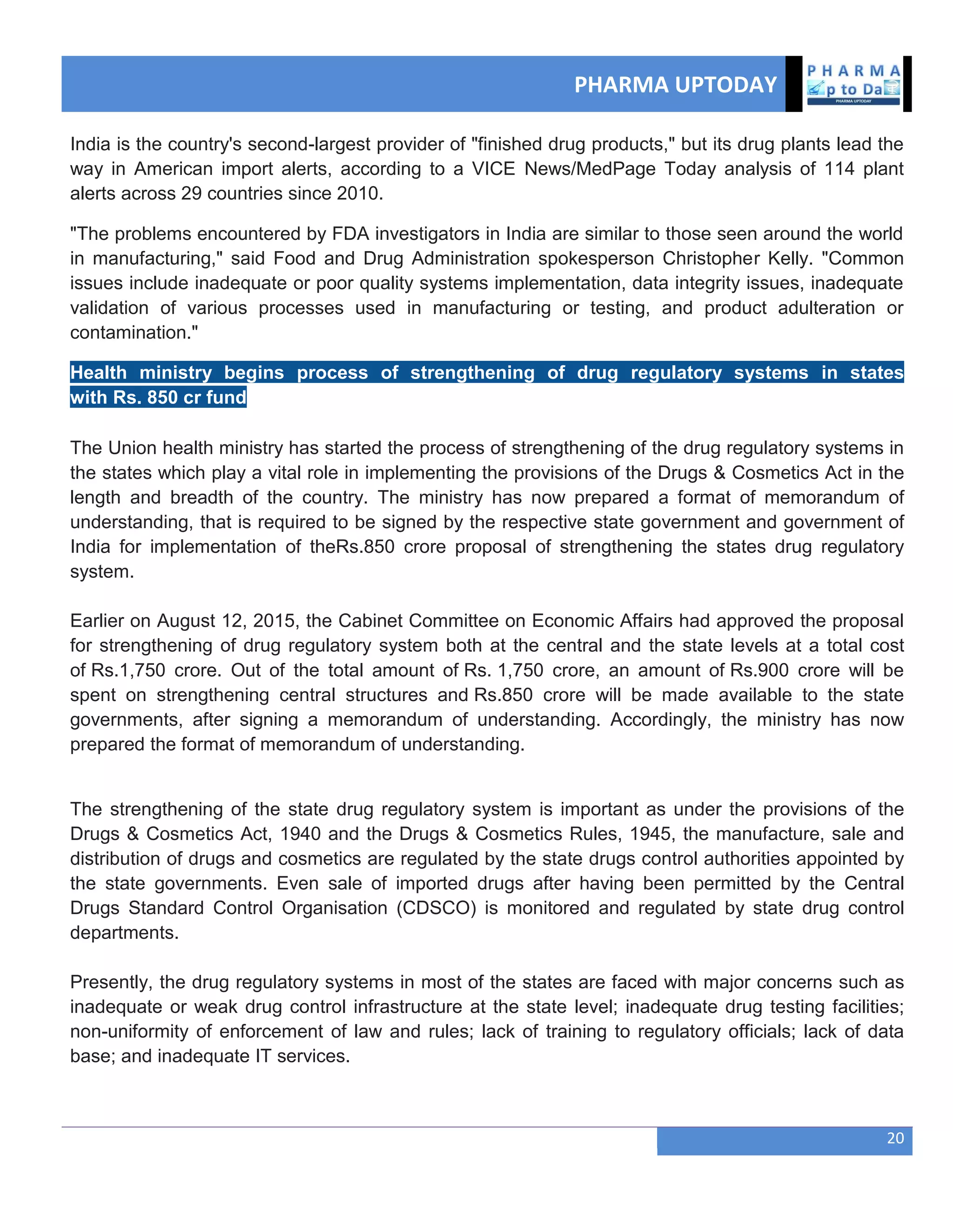 PHARMA UPTODAY
20
India is the country's second-largest provider of "finished drug products," but its drug plants lead the
way in American import alerts, according to a VICE News/MedPage Today analysis of 114 plant
alerts across 29 countries since 2010.
"The problems encountered by FDA investigators in India are similar to those seen around the world
in manufacturing," said Food and Drug Administration spokesperson Christopher Kelly. "Common
issues include inadequate or poor quality systems implementation, data integrity issues, inadequate
validation of various processes used in manufacturing or testing, and product adulteration or
contamination."
Health ministry begins process of strengthening of drug regulatory systems in states
with Rs. 850 cr fund
The Union health ministry has started the process of strengthening of the drug regulatory systems in
the states which play a vital role in implementing the provisions of the Drugs & Cosmetics Act in the
length and breadth of the country. The ministry has now prepared a format of memorandum of
understanding, that is required to be signed by the respective state government and government of
India for implementation of theRs.850 crore proposal of strengthening the states drug regulatory
system.
Earlier on August 12, 2015, the Cabinet Committee on Economic Affairs had approved the proposal
for strengthening of drug regulatory system both at the central and the state levels at a total cost
of Rs.1,750 crore. Out of the total amount of Rs. 1,750 crore, an amount of Rs.900 crore will be
spent on strengthening central structures and Rs.850 crore will be made available to the state
governments, after signing a memorandum of understanding. Accordingly, the ministry has now
prepared the format of memorandum of understanding.
The strengthening of the state drug regulatory system is important as under the provisions of the
Drugs & Cosmetics Act, 1940 and the Drugs & Cosmetics Rules, 1945, the manufacture, sale and
distribution of drugs and cosmetics are regulated by the state drugs control authorities appointed by
the state governments. Even sale of imported drugs after having been permitted by the Central
Drugs Standard Control Organisation (CDSCO) is monitored and regulated by state drug control
departments.
Presently, the drug regulatory systems in most of the states are faced with major concerns such as
inadequate or weak drug control infrastructure at the state level; inadequate drug testing facilities;
non-uniformity of enforcement of law and rules; lack of training to regulatory officials; lack of data
base; and inadequate IT services.
 