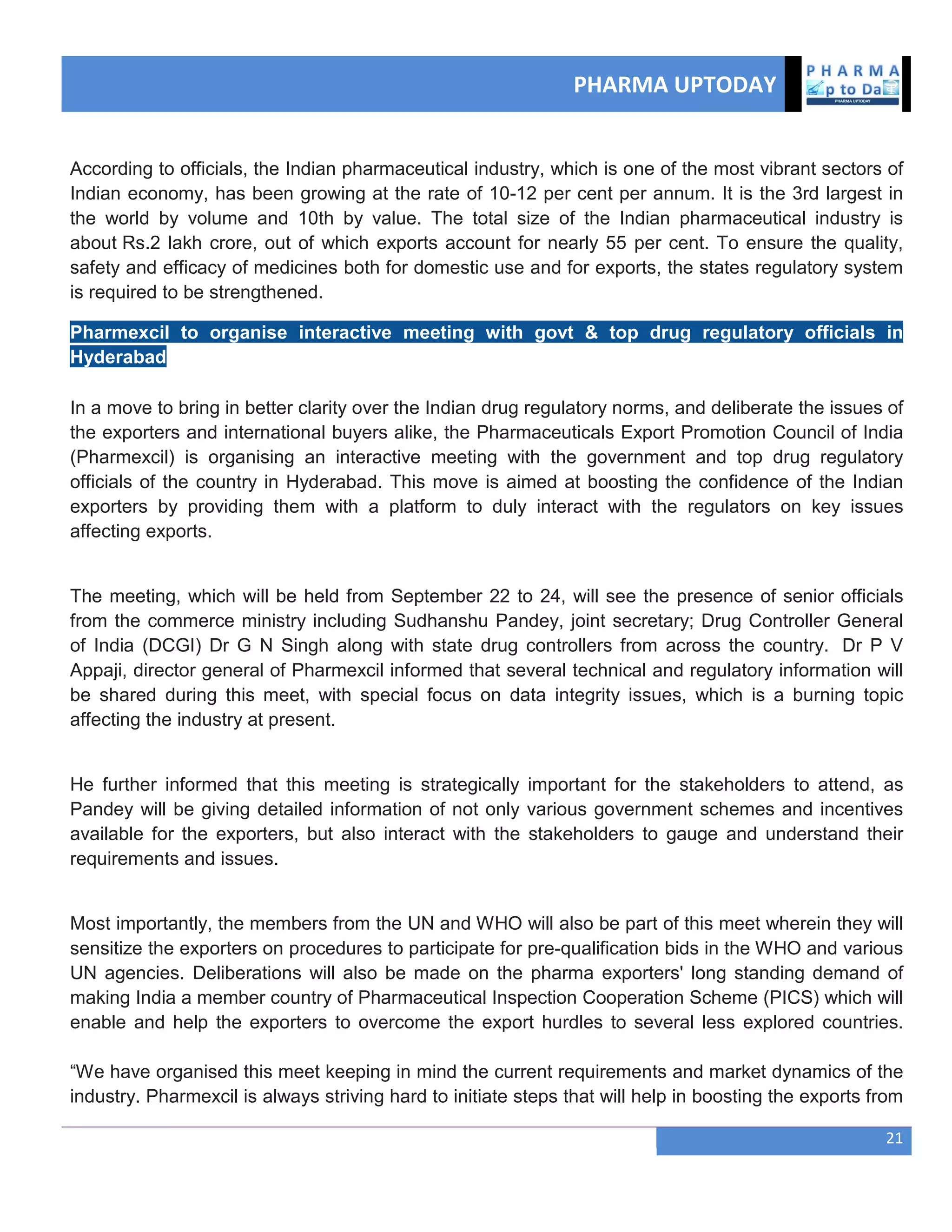 PHARMA UPTODAY
21
According to officials, the Indian pharmaceutical industry, which is one of the most vibrant sectors of
Indian economy, has been growing at the rate of 10-12 per cent per annum. It is the 3rd largest in
the world by volume and 10th by value. The total size of the Indian pharmaceutical industry is
about Rs.2 lakh crore, out of which exports account for nearly 55 per cent. To ensure the quality,
safety and efficacy of medicines both for domestic use and for exports, the states regulatory system
is required to be strengthened.
Pharmexcil to organise interactive meeting with govt & top drug regulatory officials in
Hyderabad
In a move to bring in better clarity over the Indian drug regulatory norms, and deliberate the issues of
the exporters and international buyers alike, the Pharmaceuticals Export Promotion Council of India
(Pharmexcil) is organising an interactive meeting with the government and top drug regulatory
officials of the country in Hyderabad. This move is aimed at boosting the confidence of the Indian
exporters by providing them with a platform to duly interact with the regulators on key issues
affecting exports.
The meeting, which will be held from September 22 to 24, will see the presence of senior officials
from the commerce ministry including Sudhanshu Pandey, joint secretary; Drug Controller General
of India (DCGI) Dr G N Singh along with state drug controllers from across the country. Dr P V
Appaji, director general of Pharmexcil informed that several technical and regulatory information will
be shared during this meet, with special focus on data integrity issues, which is a burning topic
affecting the industry at present.
He further informed that this meeting is strategically important for the stakeholders to attend, as
Pandey will be giving detailed information of not only various government schemes and incentives
available for the exporters, but also interact with the stakeholders to gauge and understand their
requirements and issues.
Most importantly, the members from the UN and WHO will also be part of this meet wherein they will
sensitize the exporters on procedures to participate for pre-qualification bids in the WHO and various
UN agencies. Deliberations will also be made on the pharma exporters' long standing demand of
making India a member country of Pharmaceutical Inspection Cooperation Scheme (PICS) which will
enable and help the exporters to overcome the export hurdles to several less explored countries.
―We have organised this meet keeping in mind the current requirements and market dynamics of the
industry. Pharmexcil is always striving hard to initiate steps that will help in boosting the exports from
 