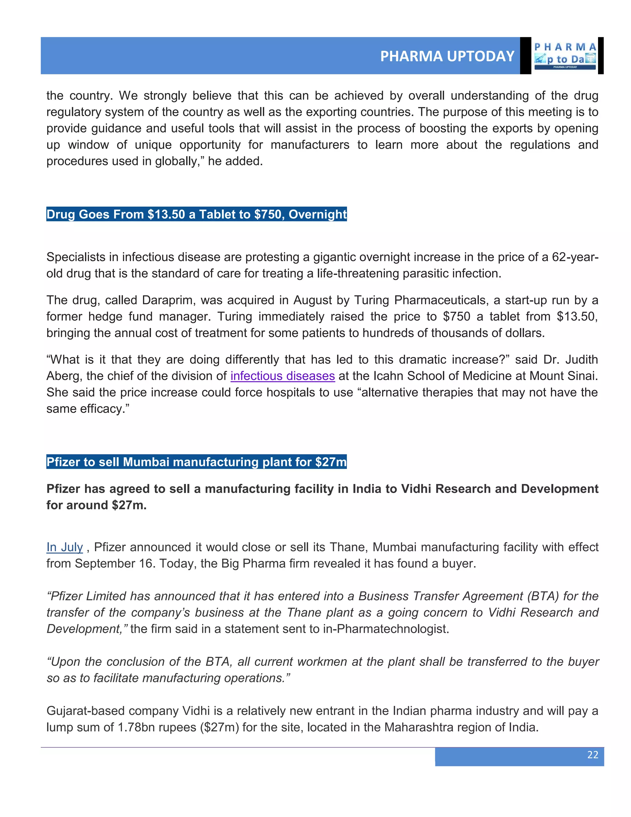PHARMA UPTODAY
22
the country. We strongly believe that this can be achieved by overall understanding of the drug
regulatory system of the country as well as the exporting countries. The purpose of this meeting is to
provide guidance and useful tools that will assist in the process of boosting the exports by opening
up window of unique opportunity for manufacturers to learn more about the regulations and
procedures used in globally,‖ he added.
Drug Goes From $13.50 a Tablet to $750, Overnight
Specialists in infectious disease are protesting a gigantic overnight increase in the price of a 62-year-
old drug that is the standard of care for treating a life-threatening parasitic infection.
The drug, called Daraprim, was acquired in August by Turing Pharmaceuticals, a start-up run by a
former hedge fund manager. Turing immediately raised the price to $750 a tablet from $13.50,
bringing the annual cost of treatment for some patients to hundreds of thousands of dollars.
―What is it that they are doing differently that has led to this dramatic increase?‖ said Dr. Judith
Aberg, the chief of the division of infectious diseases at the Icahn School of Medicine at Mount Sinai.
She said the price increase could force hospitals to use ―alternative therapies that may not have the
same efficacy.‖
Pfizer to sell Mumbai manufacturing plant for $27m
Pfizer has agreed to sell a manufacturing facility in India to Vidhi Research and Development
for around $27m.
In July , Pfizer announced it would close or sell its Thane, Mumbai manufacturing facility with effect
from September 16. Today, the Big Pharma firm revealed it has found a buyer.
“Pfizer Limited has announced that it has entered into a Business Transfer Agreement (BTA) for the
transfer of the company’s business at the Thane plant as a going concern to Vidhi Research and
Development,” the firm said in a statement sent to in-Pharmatechnologist.
“Upon the conclusion of the BTA, all current workmen at the plant shall be transferred to the buyer
so as to facilitate manufacturing operations.”
Gujarat-based company Vidhi is a relatively new entrant in the Indian pharma industry and will pay a
lump sum of 1.78bn rupees ($27m) for the site, located in the Maharashtra region of India.
 