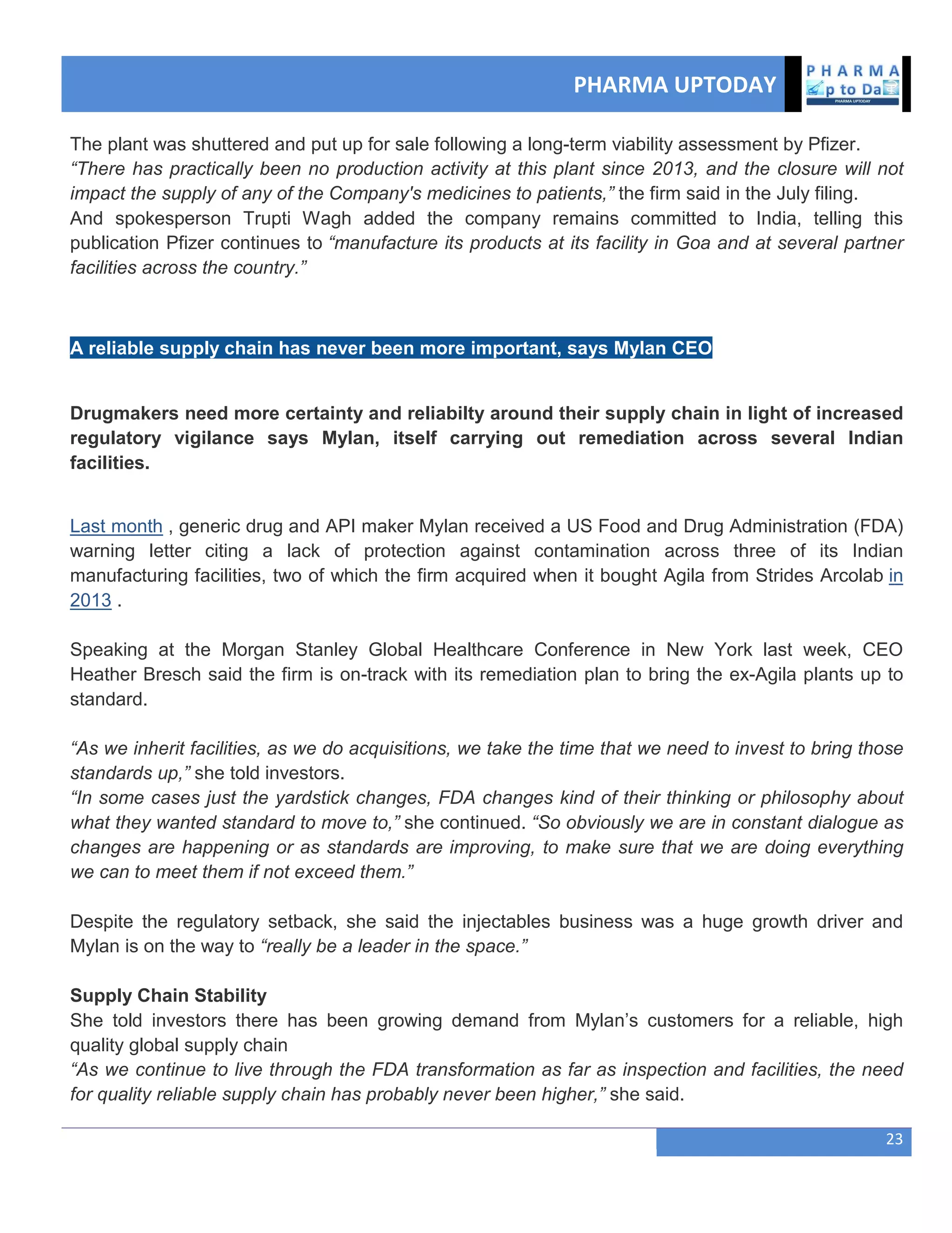 PHARMA UPTODAY
23
The plant was shuttered and put up for sale following a long-term viability assessment by Pfizer.
“There has practically been no production activity at this plant since 2013, and the closure will not
impact the supply of any of the Company's medicines to patients,” the firm said in the July filing.
And spokesperson Trupti Wagh added the company remains committed to India, telling this
publication Pfizer continues to “manufacture its products at its facility in Goa and at several partner
facilities across the country.”
A reliable supply chain has never been more important, says Mylan CEO
Drugmakers need more certainty and reliabilty around their supply chain in light of increased
regulatory vigilance says Mylan, itself carrying out remediation across several Indian
facilities.
Last month , generic drug and API maker Mylan received a US Food and Drug Administration (FDA)
warning letter citing a lack of protection against contamination across three of its Indian
manufacturing facilities, two of which the firm acquired when it bought Agila from Strides Arcolab in
2013 .
Speaking at the Morgan Stanley Global Healthcare Conference in New York last week, CEO
Heather Bresch said the firm is on-track with its remediation plan to bring the ex-Agila plants up to
standard.
“As we inherit facilities, as we do acquisitions, we take the time that we need to invest to bring those
standards up,” she told investors.
“In some cases just the yardstick changes, FDA changes kind of their thinking or philosophy about
what they wanted standard to move to,” she continued. “So obviously we are in constant dialogue as
changes are happening or as standards are improving, to make sure that we are doing everything
we can to meet them if not exceed them.”
Despite the regulatory setback, she said the injectables business was a huge growth driver and
Mylan is on the way to “really be a leader in the space.”
Supply Chain Stability
She told investors there has been growing demand from Mylan‘s customers for a reliable, high
quality global supply chain
“As we continue to live through the FDA transformation as far as inspection and facilities, the need
for quality reliable supply chain has probably never been higher,” she said.
 