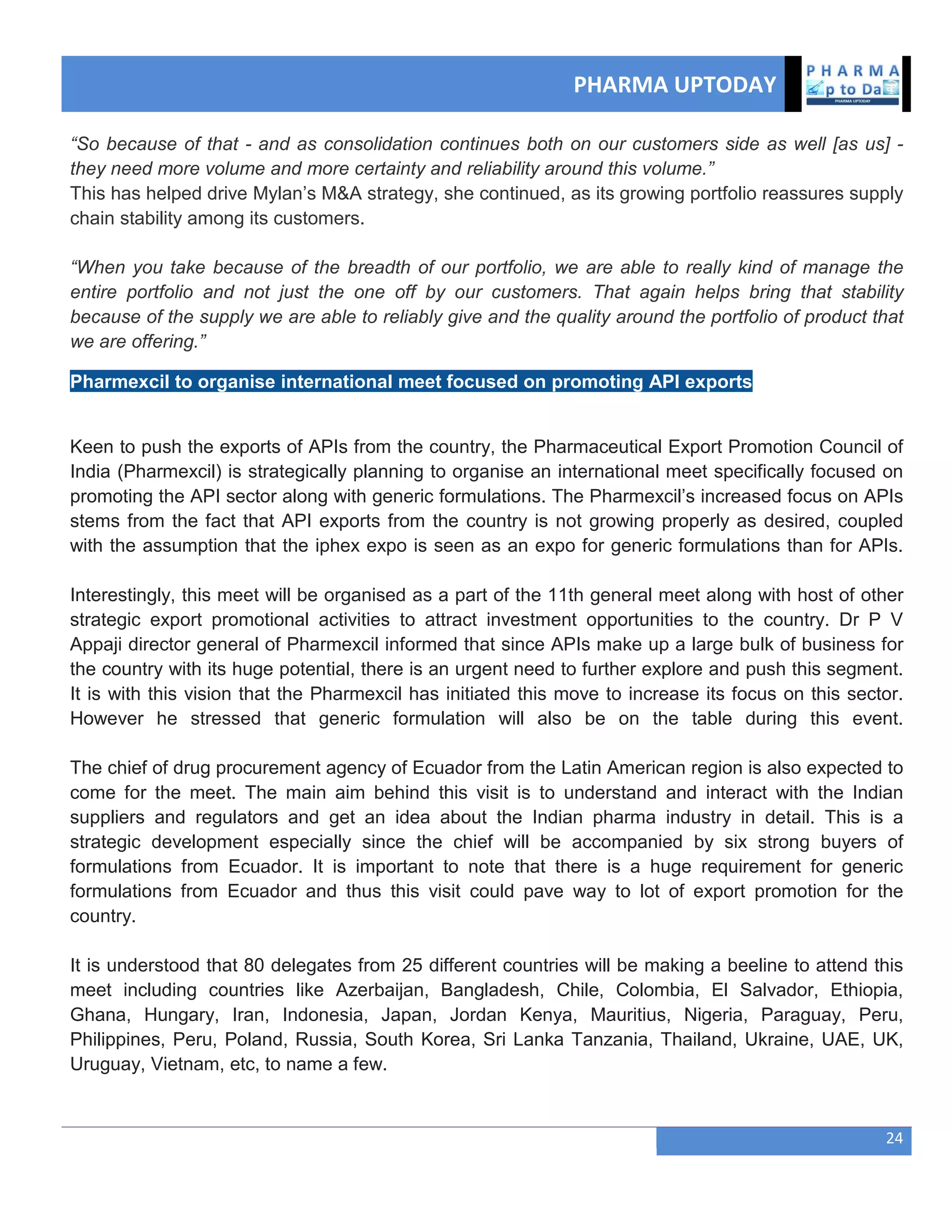PHARMA UPTODAY
24
“So because of that - and as consolidation continues both on our customers side as well [as us] -
they need more volume and more certainty and reliability around this volume.”
This has helped drive Mylan‘s M&A strategy, she continued, as its growing portfolio reassures supply
chain stability among its customers.
“When you take because of the breadth of our portfolio, we are able to really kind of manage the
entire portfolio and not just the one off by our customers. That again helps bring that stability
because of the supply we are able to reliably give and the quality around the portfolio of product that
we are offering.”
Pharmexcil to organise international meet focused on promoting API exports
Keen to push the exports of APIs from the country, the Pharmaceutical Export Promotion Council of
India (Pharmexcil) is strategically planning to organise an international meet specifically focused on
promoting the API sector along with generic formulations. The Pharmexcil‘s increased focus on APIs
stems from the fact that API exports from the country is not growing properly as desired, coupled
with the assumption that the iphex expo is seen as an expo for generic formulations than for APIs.
Interestingly, this meet will be organised as a part of the 11th general meet along with host of other
strategic export promotional activities to attract investment opportunities to the country. Dr P V
Appaji director general of Pharmexcil informed that since APIs make up a large bulk of business for
the country with its huge potential, there is an urgent need to further explore and push this segment.
It is with this vision that the Pharmexcil has initiated this move to increase its focus on this sector.
However he stressed that generic formulation will also be on the table during this event.
The chief of drug procurement agency of Ecuador from the Latin American region is also expected to
come for the meet. The main aim behind this visit is to understand and interact with the Indian
suppliers and regulators and get an idea about the Indian pharma industry in detail. This is a
strategic development especially since the chief will be accompanied by six strong buyers of
formulations from Ecuador. It is important to note that there is a huge requirement for generic
formulations from Ecuador and thus this visit could pave way to lot of export promotion for the
country.
It is understood that 80 delegates from 25 different countries will be making a beeline to attend this
meet including countries like Azerbaijan, Bangladesh, Chile, Colombia, El Salvador, Ethiopia,
Ghana, Hungary, Iran, Indonesia, Japan, Jordan Kenya, Mauritius, Nigeria, Paraguay, Peru,
Philippines, Peru, Poland, Russia, South Korea, Sri Lanka Tanzania, Thailand, Ukraine, UAE, UK,
Uruguay, Vietnam, etc, to name a few.
 