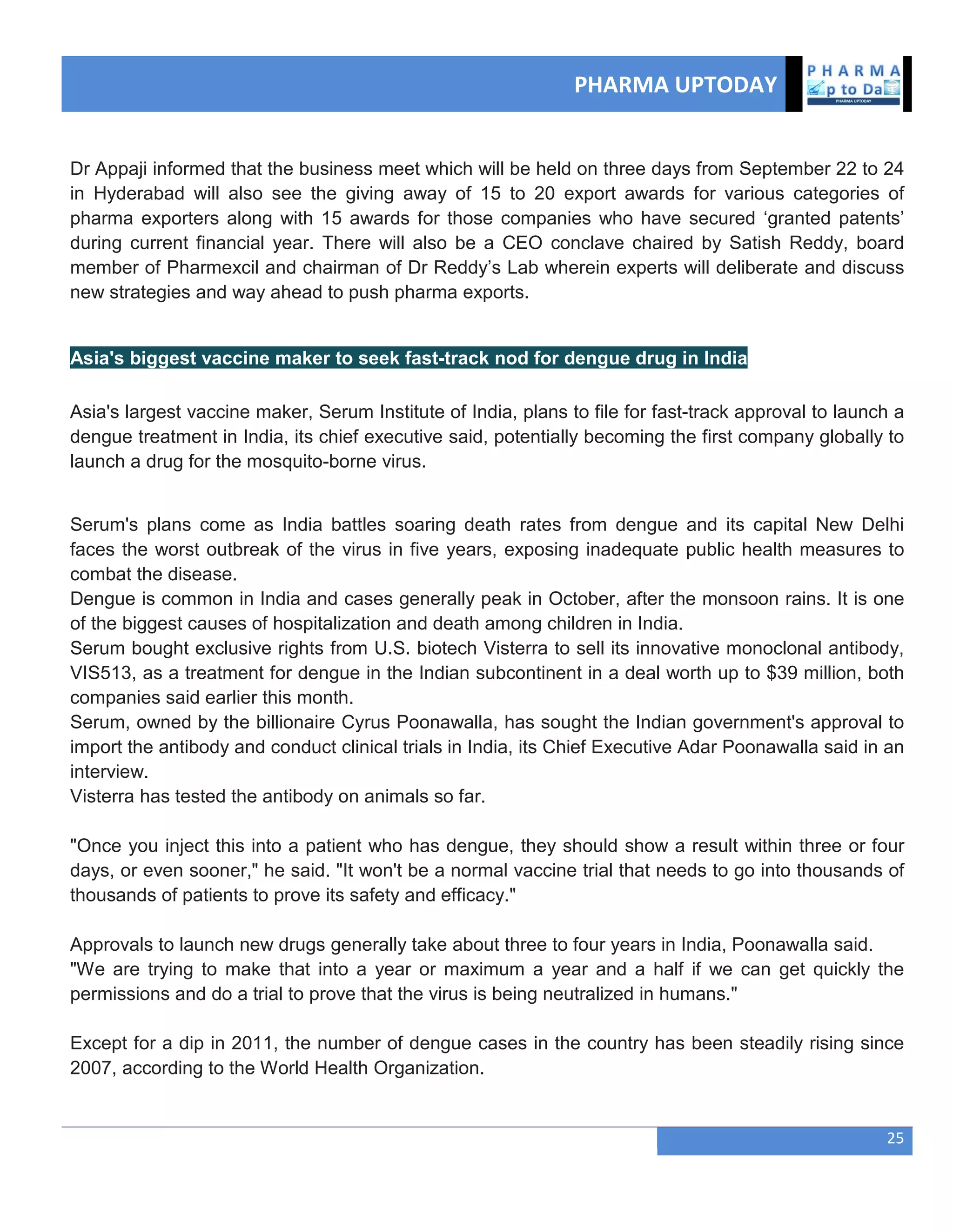 PHARMA UPTODAY
25
Dr Appaji informed that the business meet which will be held on three days from September 22 to 24
in Hyderabad will also see the giving away of 15 to 20 export awards for various categories of
pharma exporters along with 15 awards for those companies who have secured ‗granted patents‘
during current financial year. There will also be a CEO conclave chaired by Satish Reddy, board
member of Pharmexcil and chairman of Dr Reddy‘s Lab wherein experts will deliberate and discuss
new strategies and way ahead to push pharma exports.
Asia's biggest vaccine maker to seek fast-track nod for dengue drug in India
Asia's largest vaccine maker, Serum Institute of India, plans to file for fast-track approval to launch a
dengue treatment in India, its chief executive said, potentially becoming the first company globally to
launch a drug for the mosquito-borne virus.
Serum's plans come as India battles soaring death rates from dengue and its capital New Delhi
faces the worst outbreak of the virus in five years, exposing inadequate public health measures to
combat the disease.
Dengue is common in India and cases generally peak in October, after the monsoon rains. It is one
of the biggest causes of hospitalization and death among children in India.
Serum bought exclusive rights from U.S. biotech Visterra to sell its innovative monoclonal antibody,
VIS513, as a treatment for dengue in the Indian subcontinent in a deal worth up to $39 million, both
companies said earlier this month.
Serum, owned by the billionaire Cyrus Poonawalla, has sought the Indian government's approval to
import the antibody and conduct clinical trials in India, its Chief Executive Adar Poonawalla said in an
interview.
Visterra has tested the antibody on animals so far.
"Once you inject this into a patient who has dengue, they should show a result within three or four
days, or even sooner," he said. "It won't be a normal vaccine trial that needs to go into thousands of
thousands of patients to prove its safety and efficacy."
Approvals to launch new drugs generally take about three to four years in India, Poonawalla said.
"We are trying to make that into a year or maximum a year and a half if we can get quickly the
permissions and do a trial to prove that the virus is being neutralized in humans."
Except for a dip in 2011, the number of dengue cases in the country has been steadily rising since
2007, according to the World Health Organization.
 