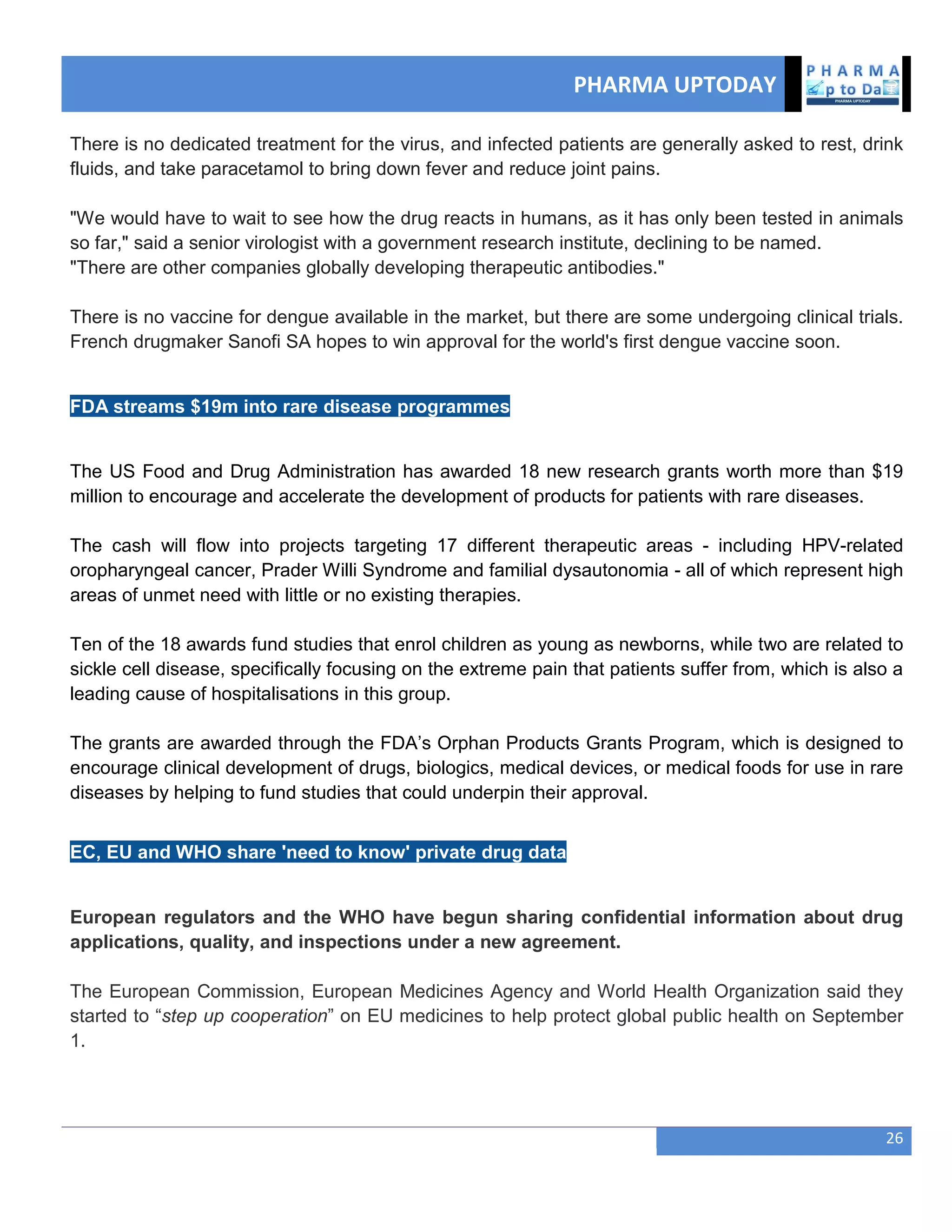 PHARMA UPTODAY
26
There is no dedicated treatment for the virus, and infected patients are generally asked to rest, drink
fluids, and take paracetamol to bring down fever and reduce joint pains.
"We would have to wait to see how the drug reacts in humans, as it has only been tested in animals
so far," said a senior virologist with a government research institute, declining to be named.
"There are other companies globally developing therapeutic antibodies."
There is no vaccine for dengue available in the market, but there are some undergoing clinical trials.
French drugmaker Sanofi SA hopes to win approval for the world's first dengue vaccine soon.
FDA streams $19m into rare disease programmes
The US Food and Drug Administration has awarded 18 new research grants worth more than $19
million to encourage and accelerate the development of products for patients with rare diseases.
The cash will flow into projects targeting 17 different therapeutic areas - including HPV-related
oropharyngeal cancer, Prader Willi Syndrome and familial dysautonomia - all of which represent high
areas of unmet need with little or no existing therapies.
Ten of the 18 awards fund studies that enrol children as young as newborns, while two are related to
sickle cell disease, specifically focusing on the extreme pain that patients suffer from, which is also a
leading cause of hospitalisations in this group.
The grants are awarded through the FDA‘s Orphan Products Grants Program, which is designed to
encourage clinical development of drugs, biologics, medical devices, or medical foods for use in rare
diseases by helping to fund studies that could underpin their approval.
EC, EU and WHO share 'need to know' private drug data
European regulators and the WHO have begun sharing confidential information about drug
applications, quality, and inspections under a new agreement.
The European Commission, European Medicines Agency and World Health Organization said they
started to ―step up cooperation‖ on EU medicines to help protect global public health on September
1.
 