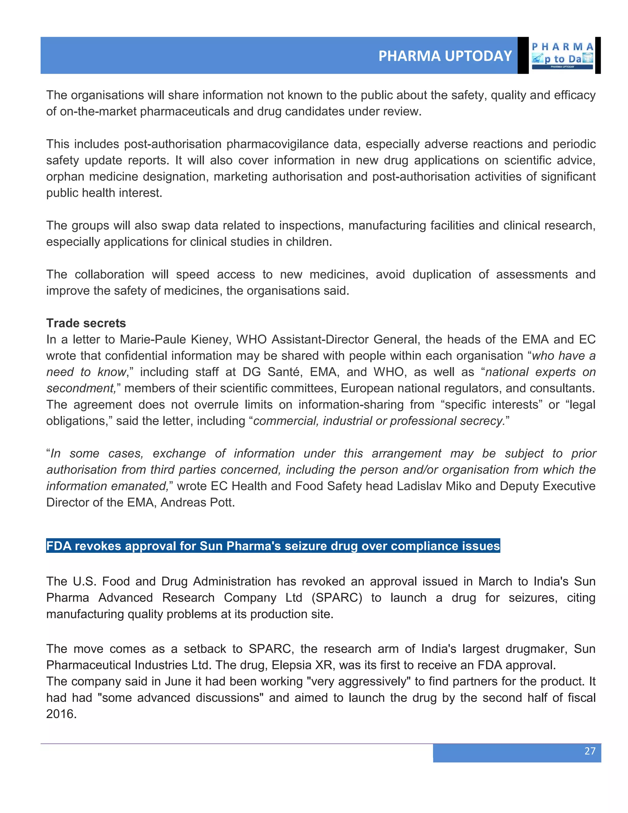 PHARMA UPTODAY
27
The organisations will share information not known to the public about the safety, quality and efficacy
of on-the-market pharmaceuticals and drug candidates under review.
This includes post-authorisation pharmacovigilance data, especially adverse reactions and periodic
safety update reports. It will also cover information in new drug applications on scientific advice,
orphan medicine designation, marketing authorisation and post-authorisation activities of significant
public health interest.
The groups will also swap data related to inspections, manufacturing facilities and clinical research,
especially applications for clinical studies in children.
The collaboration will speed access to new medicines, avoid duplication of assessments and
improve the safety of medicines, the organisations said.
Trade secrets
In a letter to Marie-Paule Kieney, WHO Assistant-Director General, the heads of the EMA and EC
wrote that confidential information may be shared with people within each organisation ―who have a
need to know,‖ including staff at DG Santé, EMA, and WHO, as well as ―national experts on
secondment,‖ members of their scientific committees, European national regulators, and consultants.
The agreement does not overrule limits on information-sharing from ―specific interests‖ or ―legal
obligations,‖ said the letter, including ―commercial, industrial or professional secrecy.‖
―In some cases, exchange of information under this arrangement may be subject to prior
authorisation from third parties concerned, including the person and/or organisation from which the
information emanated,‖ wrote EC Health and Food Safety head Ladislav Miko and Deputy Executive
Director of the EMA, Andreas Pott.
FDA revokes approval for Sun Pharma's seizure drug over compliance issues
The U.S. Food and Drug Administration has revoked an approval issued in March to India's Sun
Pharma Advanced Research Company Ltd (SPARC) to launch a drug for seizures, citing
manufacturing quality problems at its production site.
The move comes as a setback to SPARC, the research arm of India's largest drugmaker, Sun
Pharmaceutical Industries Ltd. The drug, Elepsia XR, was its first to receive an FDA approval.
The company said in June it had been working "very aggressively" to find partners for the product. It
had had "some advanced discussions" and aimed to launch the drug by the second half of fiscal
2016.
 
