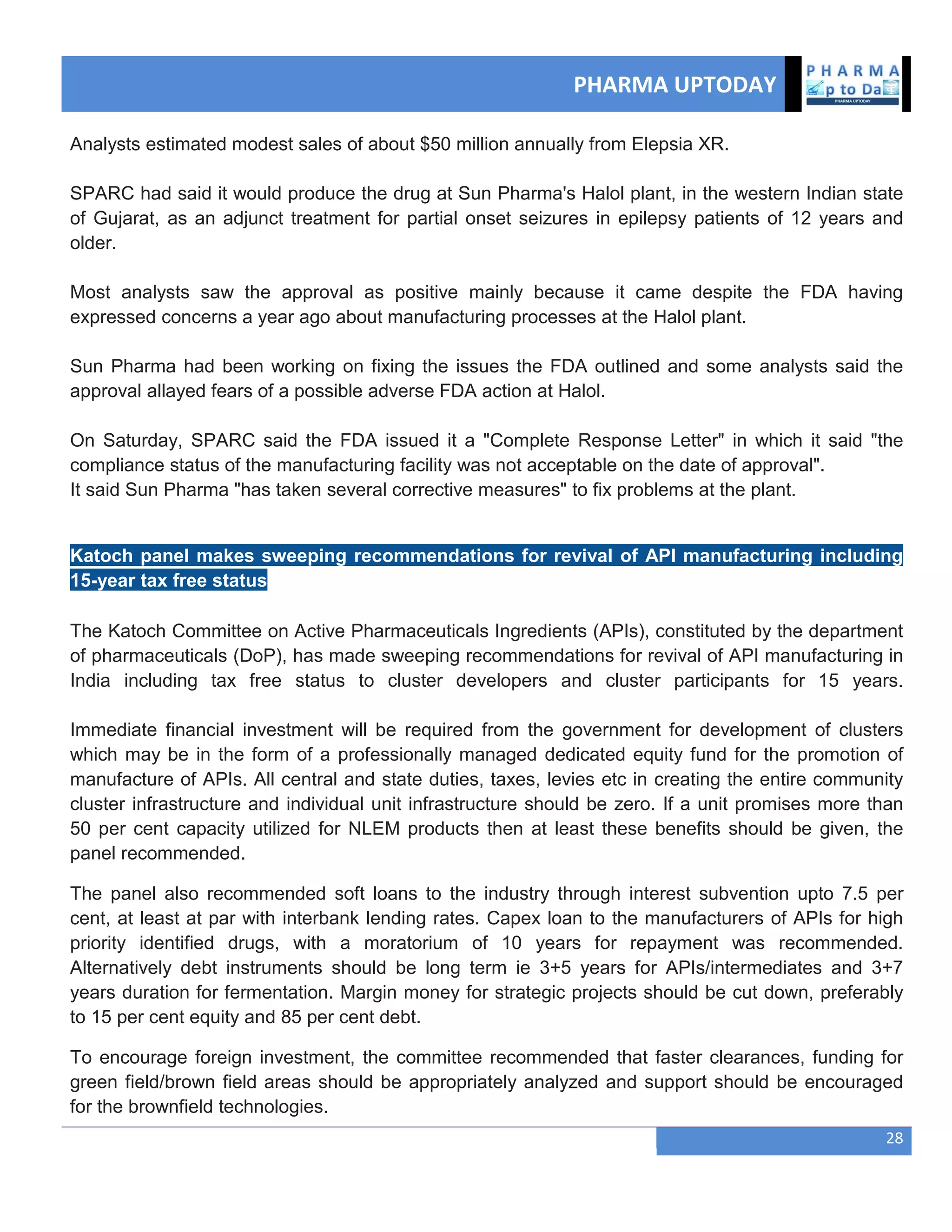 PHARMA UPTODAY
28
Analysts estimated modest sales of about $50 million annually from Elepsia XR.
SPARC had said it would produce the drug at Sun Pharma's Halol plant, in the western Indian state
of Gujarat, as an adjunct treatment for partial onset seizures in epilepsy patients of 12 years and
older.
Most analysts saw the approval as positive mainly because it came despite the FDA having
expressed concerns a year ago about manufacturing processes at the Halol plant.
Sun Pharma had been working on fixing the issues the FDA outlined and some analysts said the
approval allayed fears of a possible adverse FDA action at Halol.
On Saturday, SPARC said the FDA issued it a "Complete Response Letter" in which it said "the
compliance status of the manufacturing facility was not acceptable on the date of approval".
It said Sun Pharma "has taken several corrective measures" to fix problems at the plant.
Katoch panel makes sweeping recommendations for revival of API manufacturing including
15-year tax free status
The Katoch Committee on Active Pharmaceuticals Ingredients (APIs), constituted by the department
of pharmaceuticals (DoP), has made sweeping recommendations for revival of API manufacturing in
India including tax free status to cluster developers and cluster participants for 15 years.
Immediate financial investment will be required from the government for development of clusters
which may be in the form of a professionally managed dedicated equity fund for the promotion of
manufacture of APIs. All central and state duties, taxes, levies etc in creating the entire community
cluster infrastructure and individual unit infrastructure should be zero. If a unit promises more than
50 per cent capacity utilized for NLEM products then at least these benefits should be given, the
panel recommended.
The panel also recommended soft loans to the industry through interest subvention upto 7.5 per
cent, at least at par with interbank lending rates. Capex loan to the manufacturers of APIs for high
priority identified drugs, with a moratorium of 10 years for repayment was recommended.
Alternatively debt instruments should be long term ie 3+5 years for APIs/intermediates and 3+7
years duration for fermentation. Margin money for strategic projects should be cut down, preferably
to 15 per cent equity and 85 per cent debt.
To encourage foreign investment, the committee recommended that faster clearances, funding for
green field/brown field areas should be appropriately analyzed and support should be encouraged
for the brownfield technologies.
 