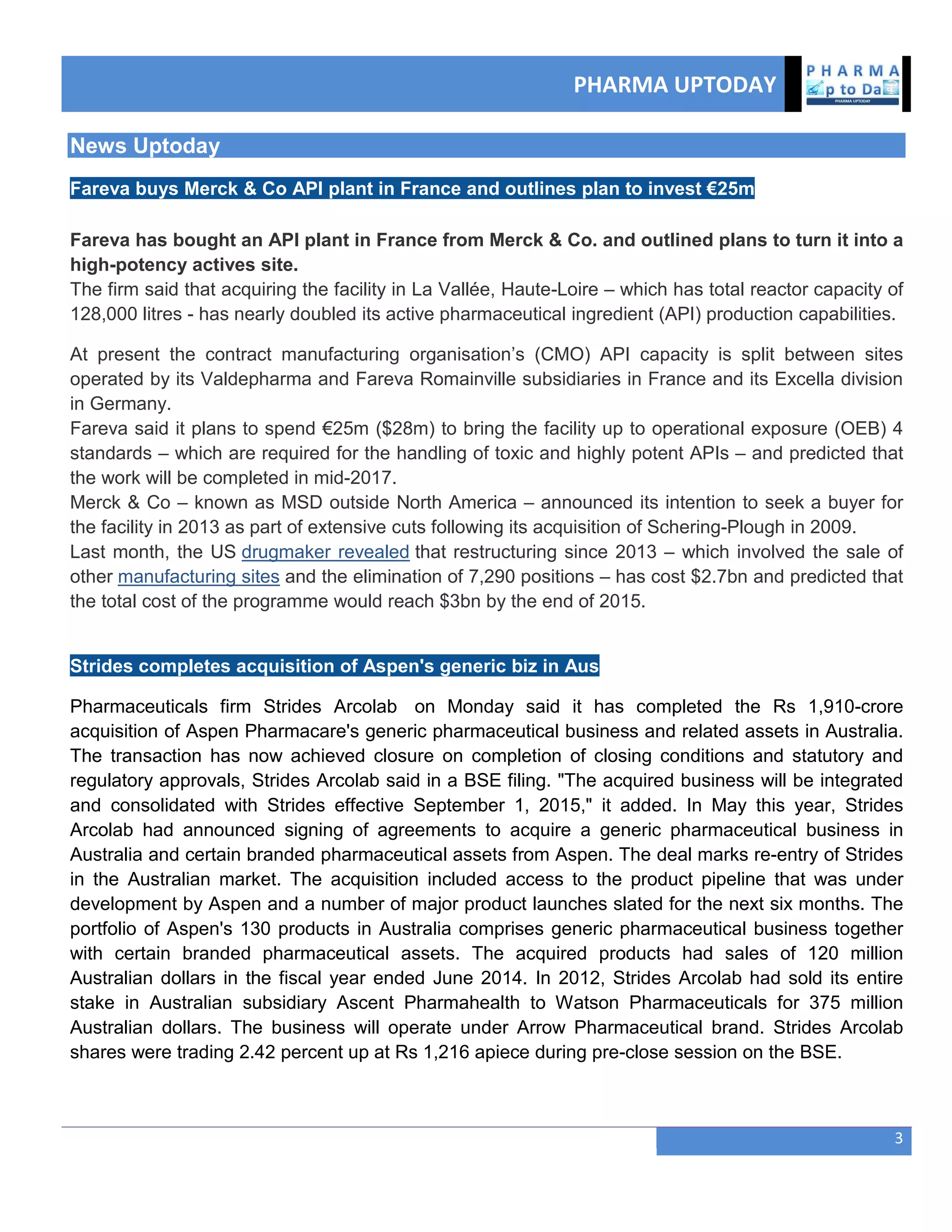 PHARMA UPTODAY
3
News Uptoday
Fareva buys Merck & Co API plant in France and outlines plan to invest €25m
Fareva has bought an API plant in France from Merck & Co. and outlined plans to turn it into a
high-potency actives site.
The firm said that acquiring the facility in La Vallée, Haute-Loire – which has total reactor capacity of
128,000 litres - has nearly doubled its active pharmaceutical ingredient (API) production capabilities.
At present the contract manufacturing organisation‘s (CMO) API capacity is split between sites
operated by its Valdepharma and Fareva Romainville subsidiaries in France and its Excella division
in Germany.
Fareva said it plans to spend €25m ($28m) to bring the facility up to operational exposure (OEB) 4
standards – which are required for the handling of toxic and highly potent APIs – and predicted that
the work will be completed in mid-2017.
Merck & Co – known as MSD outside North America – announced its intention to seek a buyer for
the facility in 2013 as part of extensive cuts following its acquisition of Schering-Plough in 2009.
Last month, the US drugmaker revealed that restructuring since 2013 – which involved the sale of
other manufacturing sites and the elimination of 7,290 positions – has cost $2.7bn and predicted that
the total cost of the programme would reach $3bn by the end of 2015.
Strides completes acquisition of Aspen's generic biz in Aus
Pharmaceuticals firm Strides Arcolab on Monday said it has completed the Rs 1,910-crore
acquisition of Aspen Pharmacare's generic pharmaceutical business and related assets in Australia.
The transaction has now achieved closure on completion of closing conditions and statutory and
regulatory approvals, Strides Arcolab said in a BSE filing. "The acquired business will be integrated
and consolidated with Strides effective September 1, 2015," it added. In May this year, Strides
Arcolab had announced signing of agreements to acquire a generic pharmaceutical business in
Australia and certain branded pharmaceutical assets from Aspen. The deal marks re-entry of Strides
in the Australian market. The acquisition included access to the product pipeline that was under
development by Aspen and a number of major product launches slated for the next six months. The
portfolio of Aspen's 130 products in Australia comprises generic pharmaceutical business together
with certain branded pharmaceutical assets. The acquired products had sales of 120 million
Australian dollars in the fiscal year ended June 2014. In 2012, Strides Arcolab had sold its entire
stake in Australian subsidiary Ascent Pharmahealth to Watson Pharmaceuticals for 375 million
Australian dollars. The business will operate under Arrow Pharmaceutical brand. Strides Arcolab
shares were trading 2.42 percent up at Rs 1,216 apiece during pre-close session on the BSE.
 