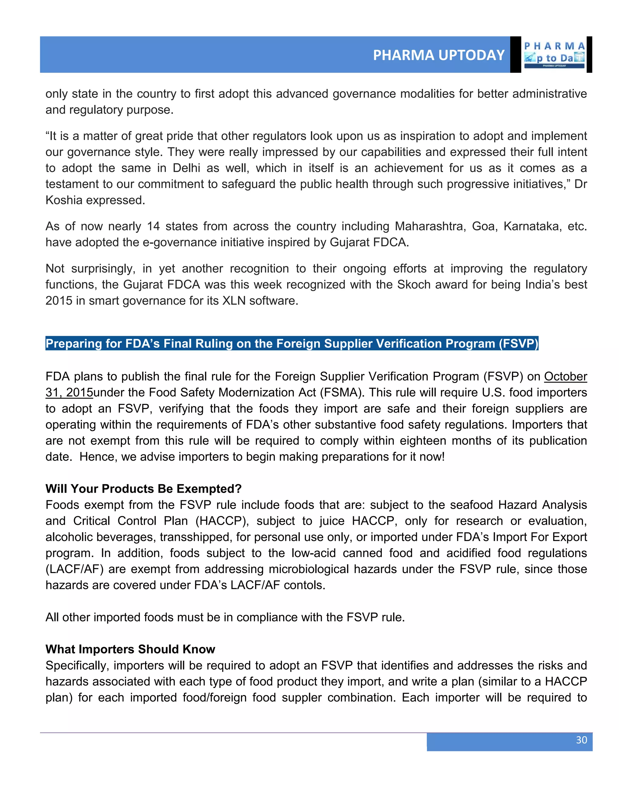 PHARMA UPTODAY
30
only state in the country to first adopt this advanced governance modalities for better administrative
and regulatory purpose.
―It is a matter of great pride that other regulators look upon us as inspiration to adopt and implement
our governance style. They were really impressed by our capabilities and expressed their full intent
to adopt the same in Delhi as well, which in itself is an achievement for us as it comes as a
testament to our commitment to safeguard the public health through such progressive initiatives,‖ Dr
Koshia expressed.
As of now nearly 14 states from across the country including Maharashtra, Goa, Karnataka, etc.
have adopted the e-governance initiative inspired by Gujarat FDCA.
Not surprisingly, in yet another recognition to their ongoing efforts at improving the regulatory
functions, the Gujarat FDCA was this week recognized with the Skoch award for being India‘s best
2015 in smart governance for its XLN software.
Preparing for FDA’s Final Ruling on the Foreign Supplier Verification Program (FSVP)
FDA plans to publish the final rule for the Foreign Supplier Verification Program (FSVP) on October
31, 2015under the Food Safety Modernization Act (FSMA). This rule will require U.S. food importers
to adopt an FSVP, verifying that the foods they import are safe and their foreign suppliers are
operating within the requirements of FDA‘s other substantive food safety regulations. Importers that
are not exempt from this rule will be required to comply within eighteen months of its publication
date. Hence, we advise importers to begin making preparations for it now!
Will Your Products Be Exempted?
Foods exempt from the FSVP rule include foods that are: subject to the seafood Hazard Analysis
and Critical Control Plan (HACCP), subject to juice HACCP, only for research or evaluation,
alcoholic beverages, transshipped, for personal use only, or imported under FDA‘s Import For Export
program. In addition, foods subject to the low-acid canned food and acidified food regulations
(LACF/AF) are exempt from addressing microbiological hazards under the FSVP rule, since those
hazards are covered under FDA‘s LACF/AF contols.
All other imported foods must be in compliance with the FSVP rule.
What Importers Should Know
Specifically, importers will be required to adopt an FSVP that identifies and addresses the risks and
hazards associated with each type of food product they import, and write a plan (similar to a HACCP
plan) for each imported food/foreign food suppler combination. Each importer will be required to
 