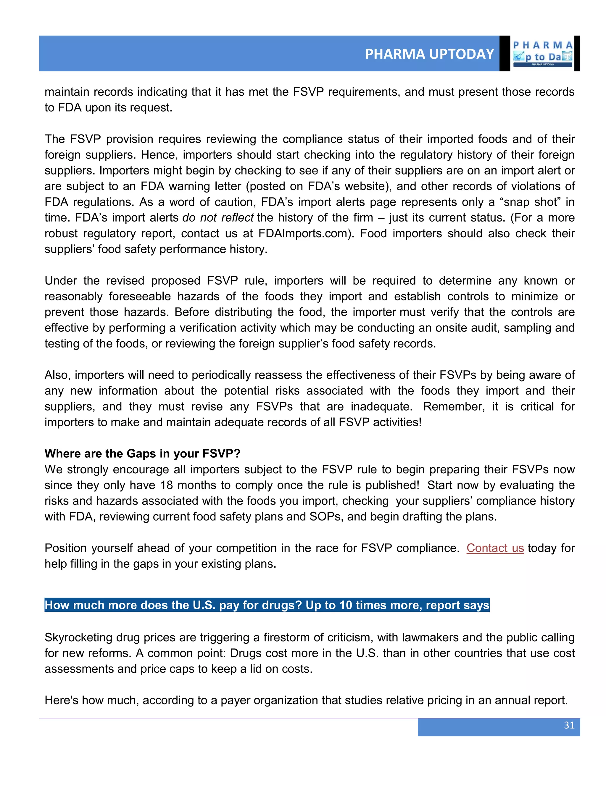 PHARMA UPTODAY
31
maintain records indicating that it has met the FSVP requirements, and must present those records
to FDA upon its request.
The FSVP provision requires reviewing the compliance status of their imported foods and of their
foreign suppliers. Hence, importers should start checking into the regulatory history of their foreign
suppliers. Importers might begin by checking to see if any of their suppliers are on an import alert or
are subject to an FDA warning letter (posted on FDA‘s website), and other records of violations of
FDA regulations. As a word of caution, FDA‘s import alerts page represents only a ―snap shot‖ in
time. FDA‘s import alerts do not reflect the history of the firm – just its current status. (For a more
robust regulatory report, contact us at FDAImports.com). Food importers should also check their
suppliers‘ food safety performance history.
Under the revised proposed FSVP rule, importers will be required to determine any known or
reasonably foreseeable hazards of the foods they import and establish controls to minimize or
prevent those hazards. Before distributing the food, the importer must verify that the controls are
effective by performing a verification activity which may be conducting an onsite audit, sampling and
testing of the foods, or reviewing the foreign supplier‘s food safety records.
Also, importers will need to periodically reassess the effectiveness of their FSVPs by being aware of
any new information about the potential risks associated with the foods they import and their
suppliers, and they must revise any FSVPs that are inadequate. Remember, it is critical for
importers to make and maintain adequate records of all FSVP activities!
Where are the Gaps in your FSVP?
We strongly encourage all importers subject to the FSVP rule to begin preparing their FSVPs now
since they only have 18 months to comply once the rule is published! Start now by evaluating the
risks and hazards associated with the foods you import, checking your suppliers‘ compliance history
with FDA, reviewing current food safety plans and SOPs, and begin drafting the plans.
Position yourself ahead of your competition in the race for FSVP compliance. Contact us today for
help filling in the gaps in your existing plans.
How much more does the U.S. pay for drugs? Up to 10 times more, report says
Skyrocketing drug prices are triggering a firestorm of criticism, with lawmakers and the public calling
for new reforms. A common point: Drugs cost more in the U.S. than in other countries that use cost
assessments and price caps to keep a lid on costs.
Here's how much, according to a payer organization that studies relative pricing in an annual report.
 