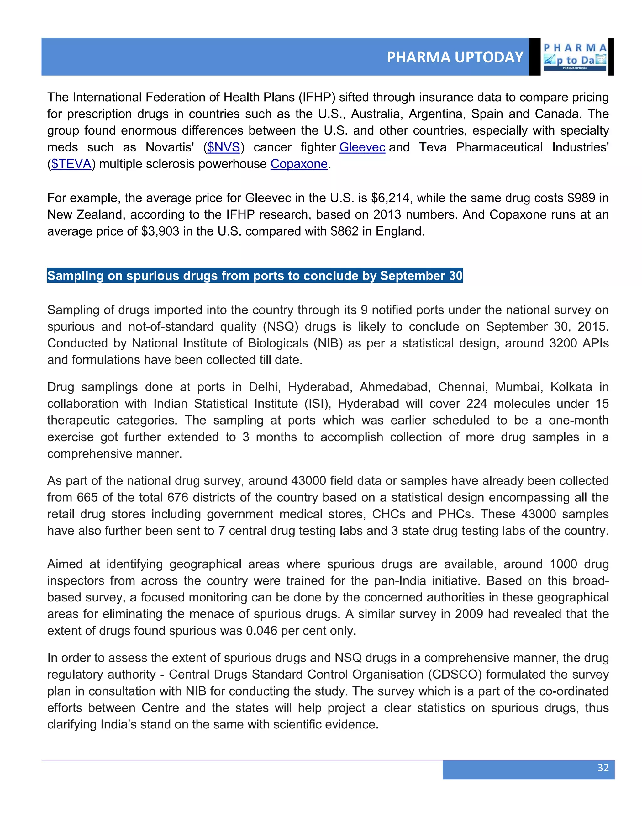 PHARMA UPTODAY
32
The International Federation of Health Plans (IFHP) sifted through insurance data to compare pricing
for prescription drugs in countries such as the U.S., Australia, Argentina, Spain and Canada. The
group found enormous differences between the U.S. and other countries, especially with specialty
meds such as Novartis' ($NVS) cancer fighter Gleevec and Teva Pharmaceutical Industries'
($TEVA) multiple sclerosis powerhouse Copaxone.
For example, the average price for Gleevec in the U.S. is $6,214, while the same drug costs $989 in
New Zealand, according to the IFHP research, based on 2013 numbers. And Copaxone runs at an
average price of $3,903 in the U.S. compared with $862 in England.
Sampling on spurious drugs from ports to conclude by September 30
Sampling of drugs imported into the country through its 9 notified ports under the national survey on
spurious and not-of-standard quality (NSQ) drugs is likely to conclude on September 30, 2015.
Conducted by National Institute of Biologicals (NIB) as per a statistical design, around 3200 APIs
and formulations have been collected till date.
Drug samplings done at ports in Delhi, Hyderabad, Ahmedabad, Chennai, Mumbai, Kolkata in
collaboration with Indian Statistical Institute (ISI), Hyderabad will cover 224 molecules under 15
therapeutic categories. The sampling at ports which was earlier scheduled to be a one-month
exercise got further extended to 3 months to accomplish collection of more drug samples in a
comprehensive manner.
As part of the national drug survey, around 43000 field data or samples have already been collected
from 665 of the total 676 districts of the country based on a statistical design encompassing all the
retail drug stores including government medical stores, CHCs and PHCs. These 43000 samples
have also further been sent to 7 central drug testing labs and 3 state drug testing labs of the country.
Aimed at identifying geographical areas where spurious drugs are available, around 1000 drug
inspectors from across the country were trained for the pan-India initiative. Based on this broad-
based survey, a focused monitoring can be done by the concerned authorities in these geographical
areas for eliminating the menace of spurious drugs. A similar survey in 2009 had revealed that the
extent of drugs found spurious was 0.046 per cent only.
In order to assess the extent of spurious drugs and NSQ drugs in a comprehensive manner, the drug
regulatory authority - Central Drugs Standard Control Organisation (CDSCO) formulated the survey
plan in consultation with NIB for conducting the study. The survey which is a part of the co-ordinated
efforts between Centre and the states will help project a clear statistics on spurious drugs, thus
clarifying India‘s stand on the same with scientific evidence.
 