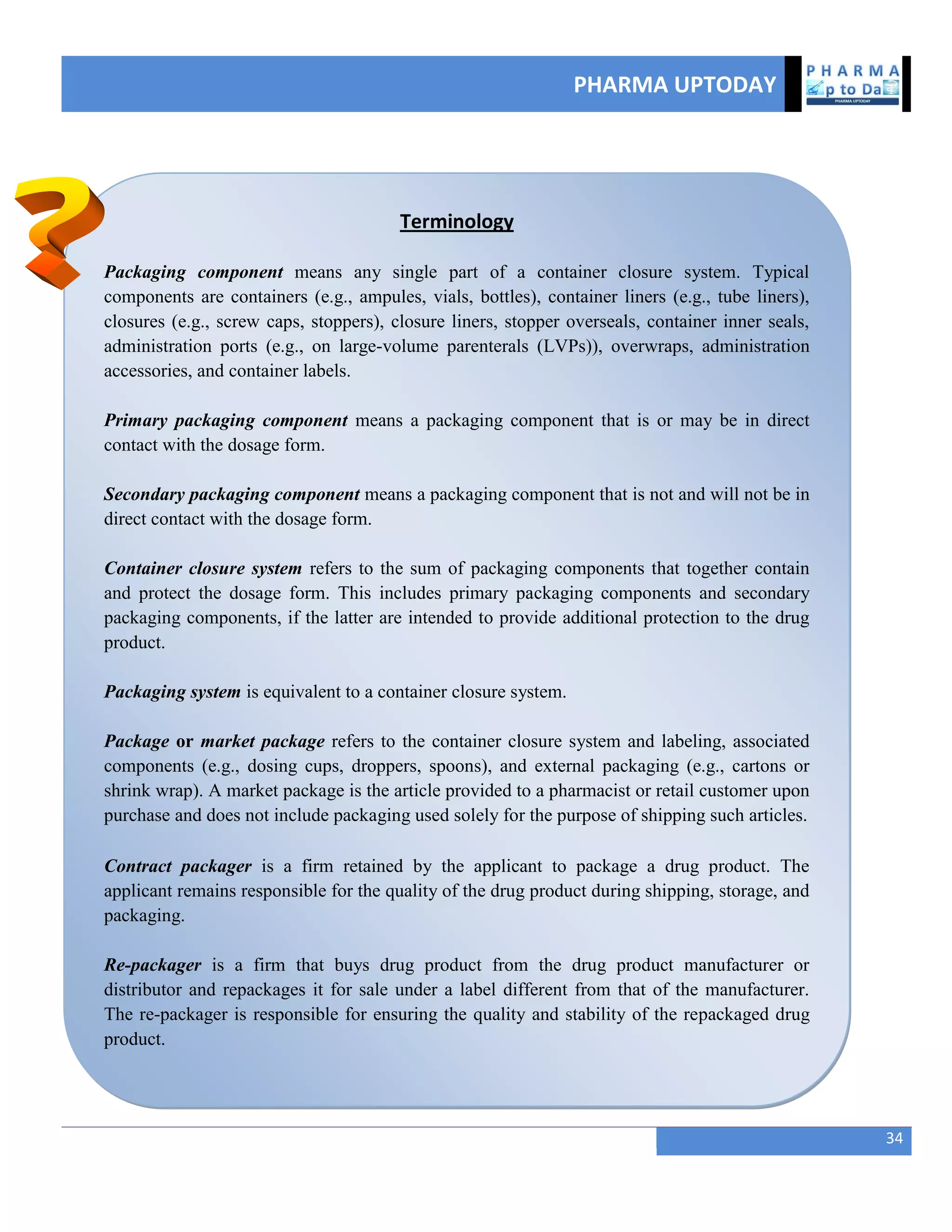 PHARMA UPTODAY
34
Terminology
Packaging component means any single part of a container closure system. Typical
components are containers (e.g., ampules, vials, bottles), container liners (e.g., tube liners),
closures (e.g., screw caps, stoppers), closure liners, stopper overseals, container inner seals,
administration ports (e.g., on large-volume parenterals (LVPs)), overwraps, administration
accessories, and container labels.
Primary packaging component means a packaging component that is or may be in direct
contact with the dosage form.
Secondary packaging component means a packaging component that is not and will not be in
direct contact with the dosage form.
Container closure system refers to the sum of packaging components that together contain
and protect the dosage form. This includes primary packaging components and secondary
packaging components, if the latter are intended to provide additional protection to the drug
product.
Packaging system is equivalent to a container closure system.
Package or market package refers to the container closure system and labeling, associated
components (e.g., dosing cups, droppers, spoons), and external packaging (e.g., cartons or
shrink wrap). A market package is the article provided to a pharmacist or retail customer upon
purchase and does not include packaging used solely for the purpose of shipping such articles.
Contract packager is a firm retained by the applicant to package a drug product. The
applicant remains responsible for the quality of the drug product during shipping, storage, and
packaging.
Re-packager is a firm that buys drug product from the drug product manufacturer or
distributor and repackages it for sale under a label different from that of the manufacturer.
The re-packager is responsible for ensuring the quality and stability of the repackaged drug
product.
 