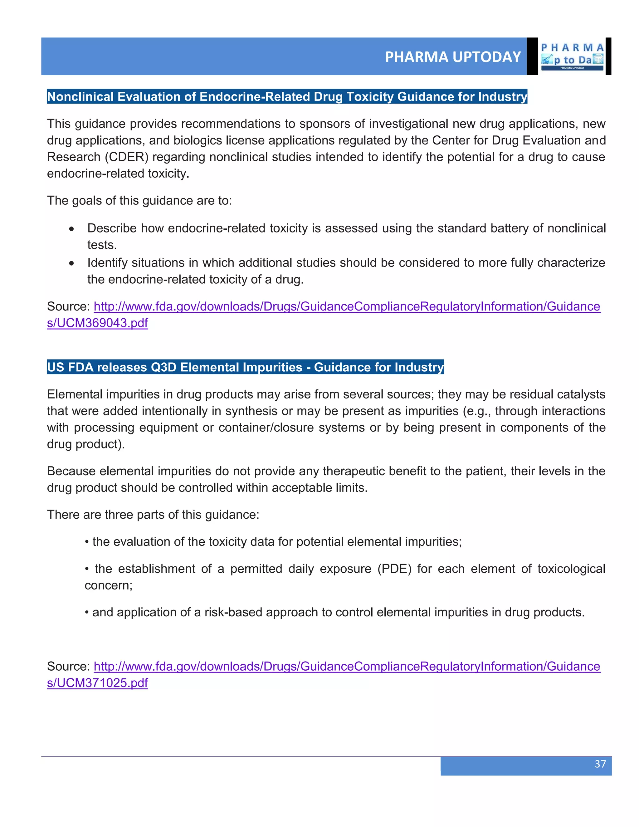 PHARMA UPTODAY
37
Nonclinical Evaluation of Endocrine-Related Drug Toxicity Guidance for Industry
This guidance provides recommendations to sponsors of investigational new drug applications, new
drug applications, and biologics license applications regulated by the Center for Drug Evaluation and
Research (CDER) regarding nonclinical studies intended to identify the potential for a drug to cause
endocrine-related toxicity.
The goals of this guidance are to:
 Describe how endocrine-related toxicity is assessed using the standard battery of nonclinical
tests.
 Identify situations in which additional studies should be considered to more fully characterize
the endocrine-related toxicity of a drug.
Source: http://www.fda.gov/downloads/Drugs/GuidanceComplianceRegulatoryInformation/Guidance
s/UCM369043.pdf
US FDA releases Q3D Elemental Impurities - Guidance for Industry
Elemental impurities in drug products may arise from several sources; they may be residual catalysts
that were added intentionally in synthesis or may be present as impurities (e.g., through interactions
with processing equipment or container/closure systems or by being present in components of the
drug product).
Because elemental impurities do not provide any therapeutic benefit to the patient, their levels in the
drug product should be controlled within acceptable limits.
There are three parts of this guidance:
• the evaluation of the toxicity data for potential elemental impurities;
• the establishment of a permitted daily exposure (PDE) for each element of toxicological
concern;
• and application of a risk-based approach to control elemental impurities in drug products.
Source: http://www.fda.gov/downloads/Drugs/GuidanceComplianceRegulatoryInformation/Guidance
s/UCM371025.pdf
 