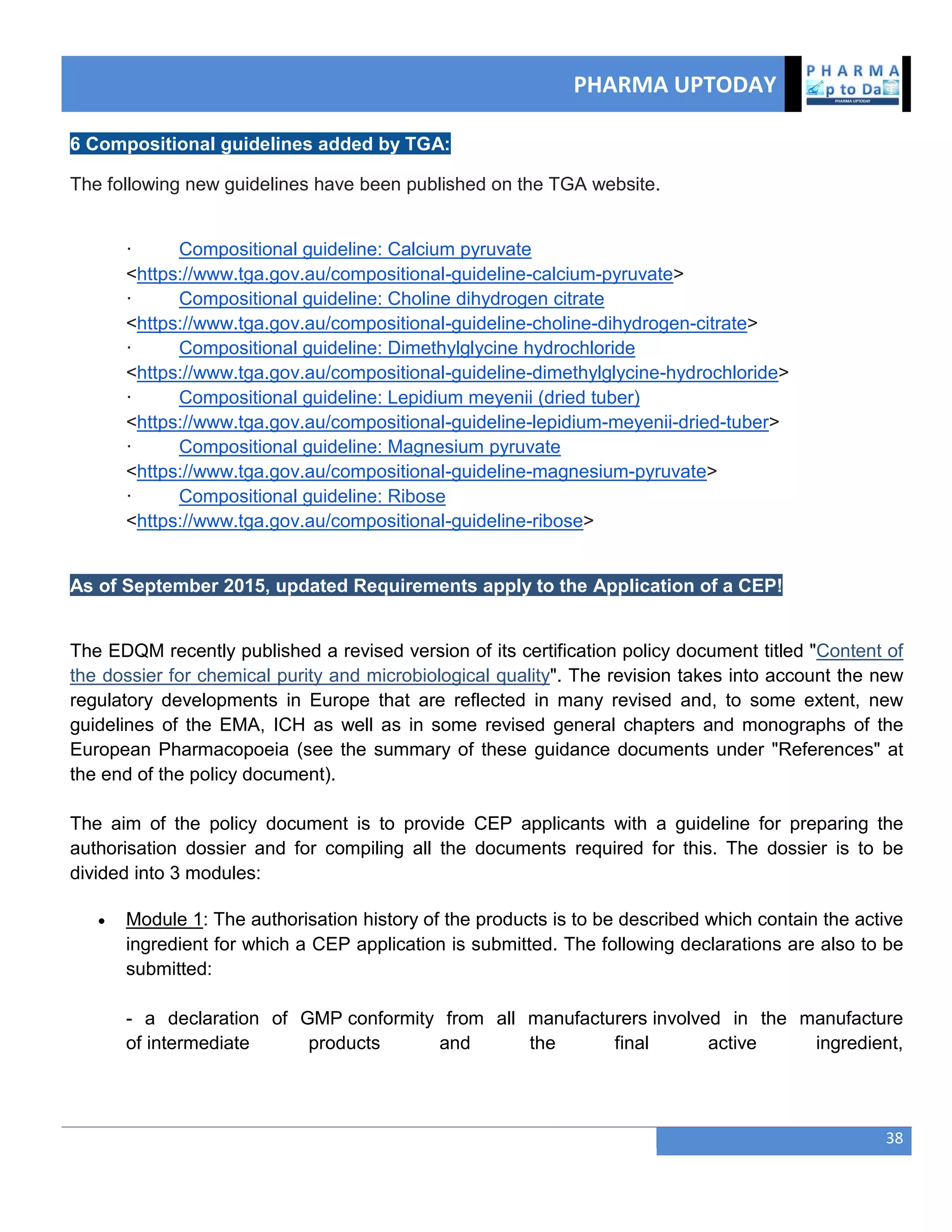 PHARMA UPTODAY
38
6 Compositional guidelines added by TGA:
The following new guidelines have been published on the TGA website.
· Compositional guideline: Calcium pyruvate
<https://www.tga.gov.au/compositional-guideline-calcium-pyruvate>
· Compositional guideline: Choline dihydrogen citrate
<https://www.tga.gov.au/compositional-guideline-choline-dihydrogen-citrate>
· Compositional guideline: Dimethylglycine hydrochloride
<https://www.tga.gov.au/compositional-guideline-dimethylglycine-hydrochloride>
· Compositional guideline: Lepidium meyenii (dried tuber)
<https://www.tga.gov.au/compositional-guideline-lepidium-meyenii-dried-tuber>
· Compositional guideline: Magnesium pyruvate
<https://www.tga.gov.au/compositional-guideline-magnesium-pyruvate>
· Compositional guideline: Ribose
<https://www.tga.gov.au/compositional-guideline-ribose>
As of September 2015, updated Requirements apply to the Application of a CEP!
The EDQM recently published a revised version of its certification policy document titled "Content of
the dossier for chemical purity and microbiological quality". The revision takes into account the new
regulatory developments in Europe that are reflected in many revised and, to some extent, new
guidelines of the EMA, ICH as well as in some revised general chapters and monographs of the
European Pharmacopoeia (see the summary of these guidance documents under "References" at
the end of the policy document).
The aim of the policy document is to provide CEP applicants with a guideline for preparing the
authorisation dossier and for compiling all the documents required for this. The dossier is to be
divided into 3 modules:
 Module 1: The authorisation history of the products is to be described which contain the active
ingredient for which a CEP application is submitted. The following declarations are also to be
submitted:
- a declaration of GMP conformity from all manufacturers involved in the manufacture
of intermediate products and the final active ingredient,
 