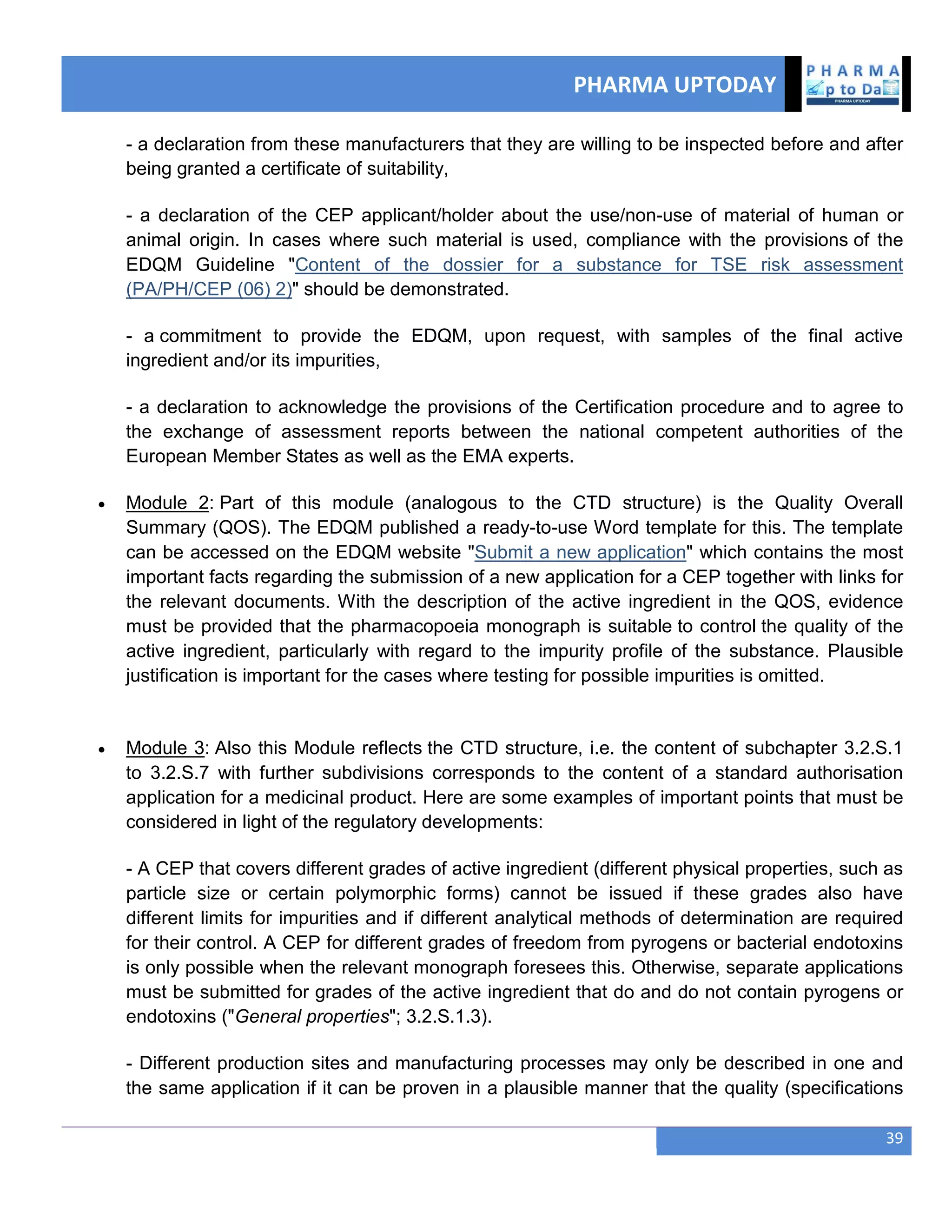 PHARMA UPTODAY
39
- a declaration from these manufacturers that they are willing to be inspected before and after
being granted a certificate of suitability,
- a declaration of the CEP applicant/holder about the use/non-use of material of human or
animal origin. In cases where such material is used, compliance with the provisions of the
EDQM Guideline "Content of the dossier for a substance for TSE risk assessment
(PA/PH/CEP (06) 2)" should be demonstrated.
- a commitment to provide the EDQM, upon request, with samples of the final active
ingredient and/or its impurities,
- a declaration to acknowledge the provisions of the Certification procedure and to agree to
the exchange of assessment reports between the national competent authorities of the
European Member States as well as the EMA experts.
 Module 2: Part of this module (analogous to the CTD structure) is the Quality Overall
Summary (QOS). The EDQM published a ready-to-use Word template for this. The template
can be accessed on the EDQM website "Submit a new application" which contains the most
important facts regarding the submission of a new application for a CEP together with links for
the relevant documents. With the description of the active ingredient in the QOS, evidence
must be provided that the pharmacopoeia monograph is suitable to control the quality of the
active ingredient, particularly with regard to the impurity profile of the substance. Plausible
justification is important for the cases where testing for possible impurities is omitted.
 Module 3: Also this Module reflects the CTD structure, i.e. the content of subchapter 3.2.S.1
to 3.2.S.7 with further subdivisions corresponds to the content of a standard authorisation
application for a medicinal product. Here are some examples of important points that must be
considered in light of the regulatory developments:
- A CEP that covers different grades of active ingredient (different physical properties, such as
particle size or certain polymorphic forms) cannot be issued if these grades also have
different limits for impurities and if different analytical methods of determination are required
for their control. A CEP for different grades of freedom from pyrogens or bacterial endotoxins
is only possible when the relevant monograph foresees this. Otherwise, separate applications
must be submitted for grades of the active ingredient that do and do not contain pyrogens or
endotoxins ("General properties"; 3.2.S.1.3).
- Different production sites and manufacturing processes may only be described in one and
the same application if it can be proven in a plausible manner that the quality (specifications
 