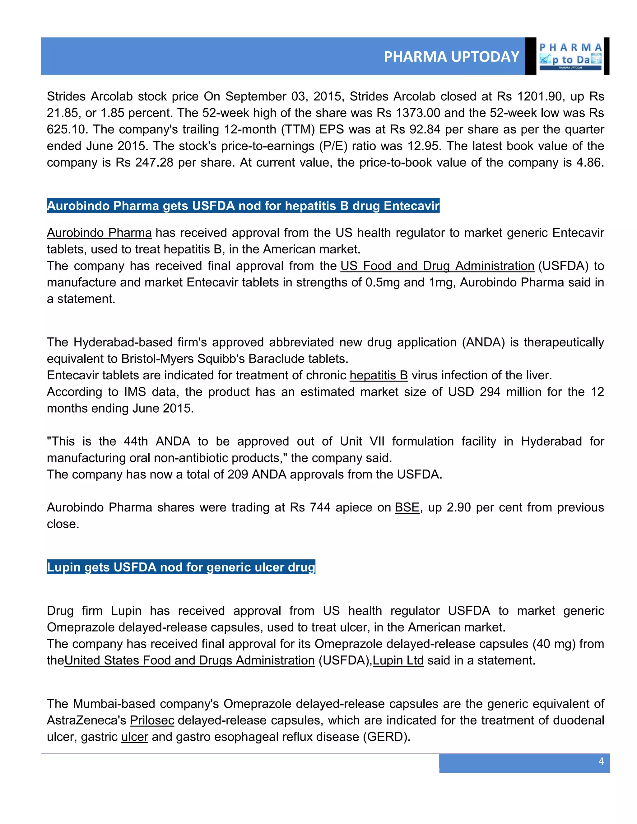 PHARMA UPTODAY
4
Strides Arcolab stock price On September 03, 2015, Strides Arcolab closed at Rs 1201.90, up Rs
21.85, or 1.85 percent. The 52-week high of the share was Rs 1373.00 and the 52-week low was Rs
625.10. The company's trailing 12-month (TTM) EPS was at Rs 92.84 per share as per the quarter
ended June 2015. The stock's price-to-earnings (P/E) ratio was 12.95. The latest book value of the
company is Rs 247.28 per share. At current value, the price-to-book value of the company is 4.86.
Aurobindo Pharma gets USFDA nod for hepatitis B drug Entecavir
Aurobindo Pharma has received approval from the US health regulator to market generic Entecavir
tablets, used to treat hepatitis B, in the American market.
The company has received final approval from the US Food and Drug Administration (USFDA) to
manufacture and market Entecavir tablets in strengths of 0.5mg and 1mg, Aurobindo Pharma said in
a statement.
The Hyderabad-based firm's approved abbreviated new drug application (ANDA) is therapeutically
equivalent to Bristol-Myers Squibb's Baraclude tablets.
Entecavir tablets are indicated for treatment of chronic hepatitis B virus infection of the liver.
According to IMS data, the product has an estimated market size of USD 294 million for the 12
months ending June 2015.
"This is the 44th ANDA to be approved out of Unit VII formulation facility in Hyderabad for
manufacturing oral non-antibiotic products," the company said.
The company has now a total of 209 ANDA approvals from the USFDA.
Aurobindo Pharma shares were trading at Rs 744 apiece on BSE, up 2.90 per cent from previous
close.
Lupin gets USFDA nod for generic ulcer drug
Drug firm Lupin has received approval from US health regulator USFDA to market generic
Omeprazole delayed-release capsules, used to treat ulcer, in the American market.
The company has received final approval for its Omeprazole delayed-release capsules (40 mg) from
theUnited States Food and Drugs Administration (USFDA),Lupin Ltd said in a statement.
The Mumbai-based company's Omeprazole delayed-release capsules are the generic equivalent of
AstraZeneca's Prilosec delayed-release capsules, which are indicated for the treatment of duodenal
ulcer, gastric ulcer and gastro esophageal reflux disease (GERD).
 