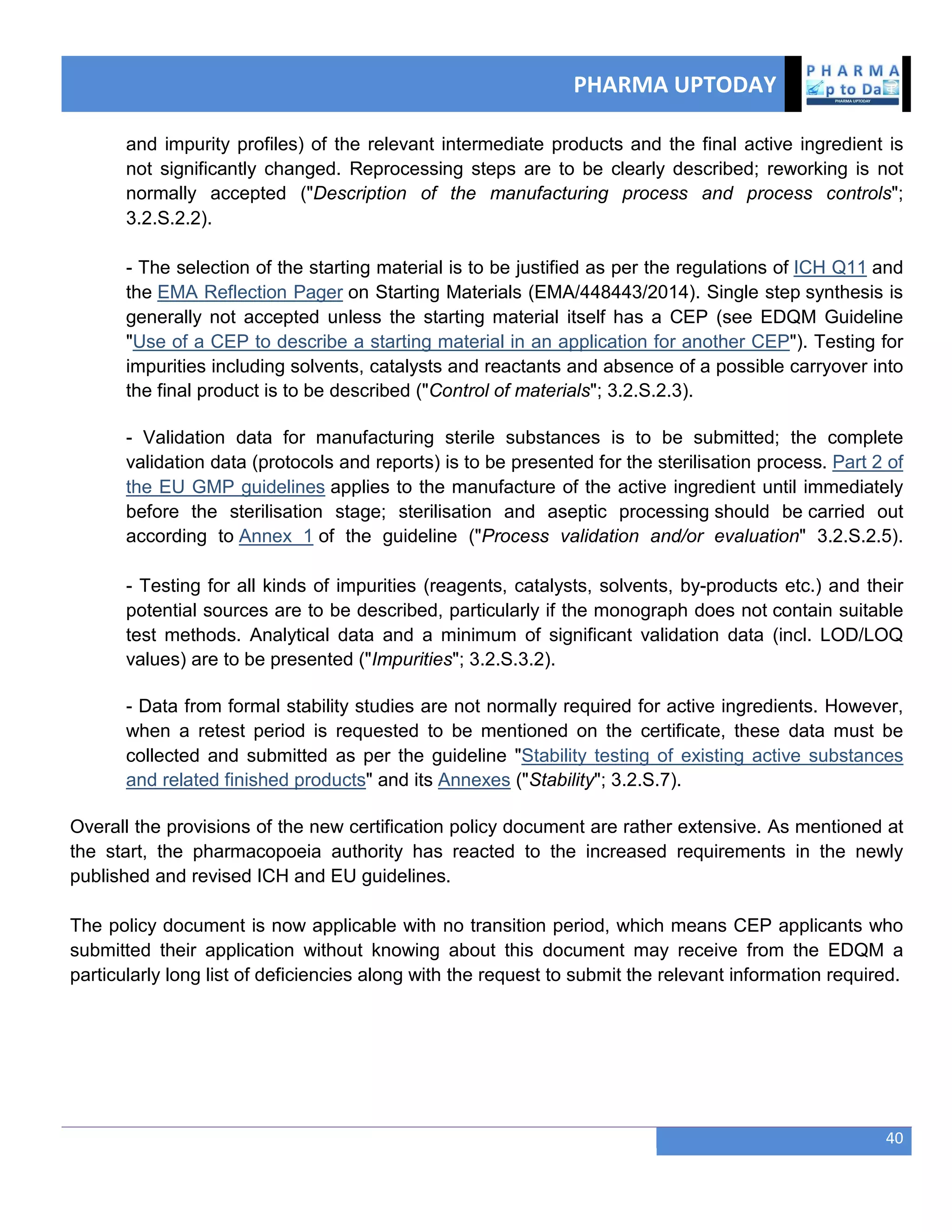 PHARMA UPTODAY
40
and impurity profiles) of the relevant intermediate products and the final active ingredient is
not significantly changed. Reprocessing steps are to be clearly described; reworking is not
normally accepted ("Description of the manufacturing process and process controls";
3.2.S.2.2).
- The selection of the starting material is to be justified as per the regulations of ICH Q11 and
the EMA Reflection Pager on Starting Materials (EMA/448443/2014). Single step synthesis is
generally not accepted unless the starting material itself has a CEP (see EDQM Guideline
"Use of a CEP to describe a starting material in an application for another CEP"). Testing for
impurities including solvents, catalysts and reactants and absence of a possible carryover into
the final product is to be described ("Control of materials"; 3.2.S.2.3).
- Validation data for manufacturing sterile substances is to be submitted; the complete
validation data (protocols and reports) is to be presented for the sterilisation process. Part 2 of
the EU GMP guidelines applies to the manufacture of the active ingredient until immediately
before the sterilisation stage; sterilisation and aseptic processing should be carried out
according to Annex 1 of the guideline ("Process validation and/or evaluation" 3.2.S.2.5).
- Testing for all kinds of impurities (reagents, catalysts, solvents, by-products etc.) and their
potential sources are to be described, particularly if the monograph does not contain suitable
test methods. Analytical data and a minimum of significant validation data (incl. LOD/LOQ
values) are to be presented ("Impurities"; 3.2.S.3.2).
- Data from formal stability studies are not normally required for active ingredients. However,
when a retest period is requested to be mentioned on the certificate, these data must be
collected and submitted as per the guideline "Stability testing of existing active substances
and related finished products" and its Annexes ("Stability"; 3.2.S.7).
Overall the provisions of the new certification policy document are rather extensive. As mentioned at
the start, the pharmacopoeia authority has reacted to the increased requirements in the newly
published and revised ICH and EU guidelines.
The policy document is now applicable with no transition period, which means CEP applicants who
submitted their application without knowing about this document may receive from the EDQM a
particularly long list of deficiencies along with the request to submit the relevant information required.
 