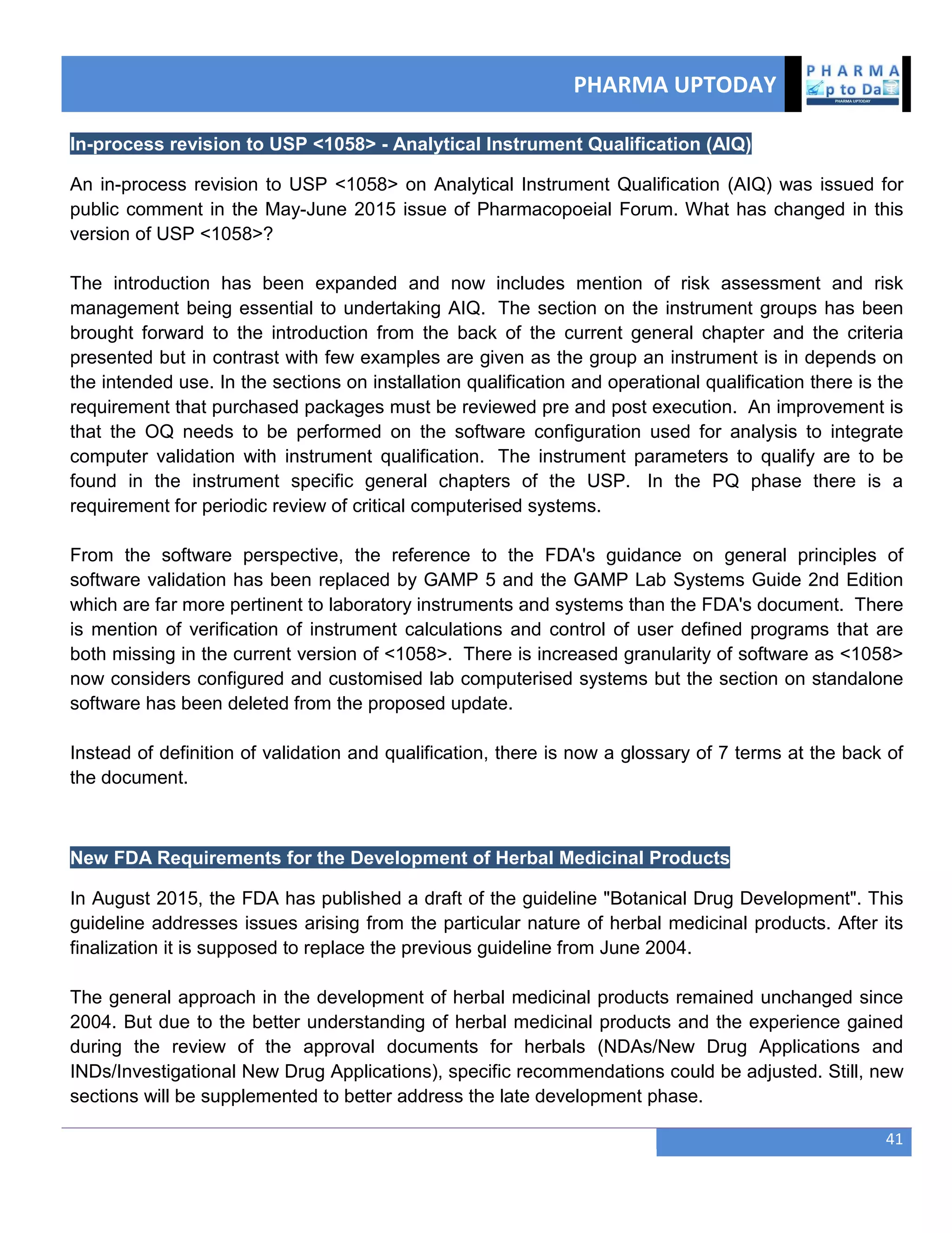 PHARMA UPTODAY
41
In-process revision to USP <1058> - Analytical Instrument Qualification (AIQ)
An in-process revision to USP <1058> on Analytical Instrument Qualification (AIQ) was issued for
public comment in the May-June 2015 issue of Pharmacopoeial Forum. What has changed in this
version of USP <1058>?
The introduction has been expanded and now includes mention of risk assessment and risk
management being essential to undertaking AIQ. The section on the instrument groups has been
brought forward to the introduction from the back of the current general chapter and the criteria
presented but in contrast with few examples are given as the group an instrument is in depends on
the intended use. In the sections on installation qualification and operational qualification there is the
requirement that purchased packages must be reviewed pre and post execution. An improvement is
that the OQ needs to be performed on the software configuration used for analysis to integrate
computer validation with instrument qualification. The instrument parameters to qualify are to be
found in the instrument specific general chapters of the USP. In the PQ phase there is a
requirement for periodic review of critical computerised systems.
From the software perspective, the reference to the FDA's guidance on general principles of
software validation has been replaced by GAMP 5 and the GAMP Lab Systems Guide 2nd Edition
which are far more pertinent to laboratory instruments and systems than the FDA's document. There
is mention of verification of instrument calculations and control of user defined programs that are
both missing in the current version of <1058>. There is increased granularity of software as <1058>
now considers configured and customised lab computerised systems but the section on standalone
software has been deleted from the proposed update.
Instead of definition of validation and qualification, there is now a glossary of 7 terms at the back of
the document.
New FDA Requirements for the Development of Herbal Medicinal Products
In August 2015, the FDA has published a draft of the guideline "Botanical Drug Development". This
guideline addresses issues arising from the particular nature of herbal medicinal products. After its
finalization it is supposed to replace the previous guideline from June 2004.
The general approach in the development of herbal medicinal products remained unchanged since
2004. But due to the better understanding of herbal medicinal products and the experience gained
during the review of the approval documents for herbals (NDAs/New Drug Applications and
INDs/Investigational New Drug Applications), specific recommendations could be adjusted. Still, new
sections will be supplemented to better address the late development phase.
 