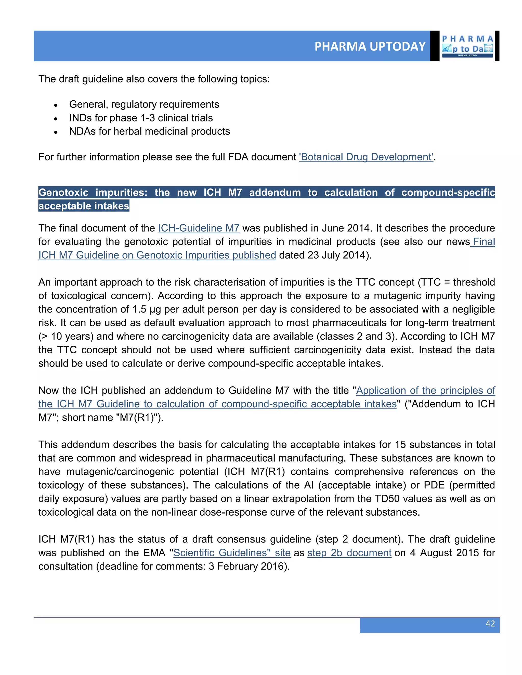 PHARMA UPTODAY
42
The draft guideline also covers the following topics:
 General, regulatory requirements
 INDs for phase 1-3 clinical trials
 NDAs for herbal medicinal products
For further information please see the full FDA document 'Botanical Drug Development'.
Genotoxic impurities: the new ICH M7 addendum to calculation of compound-specific
acceptable intakes
The final document of the ICH-Guideline M7 was published in June 2014. It describes the procedure
for evaluating the genotoxic potential of impurities in medicinal products (see also our news Final
ICH M7 Guideline on Genotoxic Impurities published dated 23 July 2014).
An important approach to the risk characterisation of impurities is the TTC concept (TTC = threshold
of toxicological concern). According to this approach the exposure to a mutagenic impurity having
the concentration of 1.5 µg per adult person per day is considered to be associated with a negligible
risk. It can be used as default evaluation approach to most pharmaceuticals for long-term treatment
(> 10 years) and where no carcinogenicity data are available (classes 2 and 3). According to ICH M7
the TTC concept should not be used where sufficient carcinogenicity data exist. Instead the data
should be used to calculate or derive compound-specific acceptable intakes.
Now the ICH published an addendum to Guideline M7 with the title "Application of the principles of
the ICH M7 Guideline to calculation of compound-specific acceptable intakes" ("Addendum to ICH
M7"; short name "M7(R1)").
This addendum describes the basis for calculating the acceptable intakes for 15 substances in total
that are common and widespread in pharmaceutical manufacturing. These substances are known to
have mutagenic/carcinogenic potential (ICH M7(R1) contains comprehensive references on the
toxicology of these substances). The calculations of the AI (acceptable intake) or PDE (permitted
daily exposure) values are partly based on a linear extrapolation from the TD50 values as well as on
toxicological data on the non-linear dose-response curve of the relevant substances.
ICH M7(R1) has the status of a draft consensus guideline (step 2 document). The draft guideline
was published on the EMA "Scientific Guidelines" site as step 2b document on 4 August 2015 for
consultation (deadline for comments: 3 February 2016).
 
