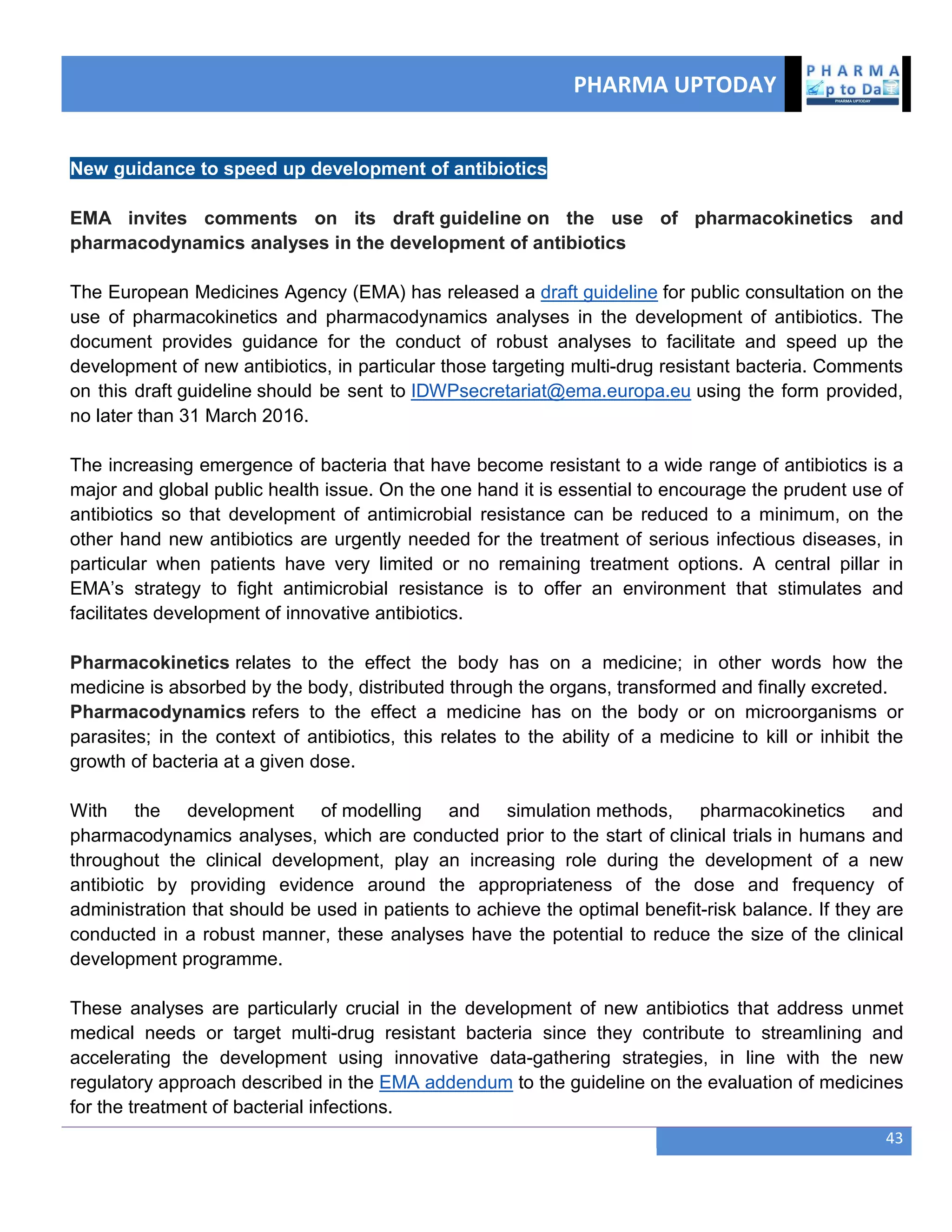 PHARMA UPTODAY
43
New guidance to speed up development of antibiotics
EMA invites comments on its draft guideline on the use of pharmacokinetics and
pharmacodynamics analyses in the development of antibiotics
The European Medicines Agency (EMA) has released a draft guideline for public consultation on the
use of pharmacokinetics and pharmacodynamics analyses in the development of antibiotics. The
document provides guidance for the conduct of robust analyses to facilitate and speed up the
development of new antibiotics, in particular those targeting multi-drug resistant bacteria. Comments
on this draft guideline should be sent to IDWPsecretariat@ema.europa.eu using the form provided,
no later than 31 March 2016.
The increasing emergence of bacteria that have become resistant to a wide range of antibiotics is a
major and global public health issue. On the one hand it is essential to encourage the prudent use of
antibiotics so that development of antimicrobial resistance can be reduced to a minimum, on the
other hand new antibiotics are urgently needed for the treatment of serious infectious diseases, in
particular when patients have very limited or no remaining treatment options. A central pillar in
EMA‘s strategy to fight antimicrobial resistance is to offer an environment that stimulates and
facilitates development of innovative antibiotics.
Pharmacokinetics relates to the effect the body has on a medicine; in other words how the
medicine is absorbed by the body, distributed through the organs, transformed and finally excreted.
Pharmacodynamics refers to the effect a medicine has on the body or on microorganisms or
parasites; in the context of antibiotics, this relates to the ability of a medicine to kill or inhibit the
growth of bacteria at a given dose.
With the development of modelling and simulation methods, pharmacokinetics and
pharmacodynamics analyses, which are conducted prior to the start of clinical trials in humans and
throughout the clinical development, play an increasing role during the development of a new
antibiotic by providing evidence around the appropriateness of the dose and frequency of
administration that should be used in patients to achieve the optimal benefit-risk balance. If they are
conducted in a robust manner, these analyses have the potential to reduce the size of the clinical
development programme.
These analyses are particularly crucial in the development of new antibiotics that address unmet
medical needs or target multi-drug resistant bacteria since they contribute to streamlining and
accelerating the development using innovative data-gathering strategies, in line with the new
regulatory approach described in the EMA addendum to the guideline on the evaluation of medicines
for the treatment of bacterial infections.
 