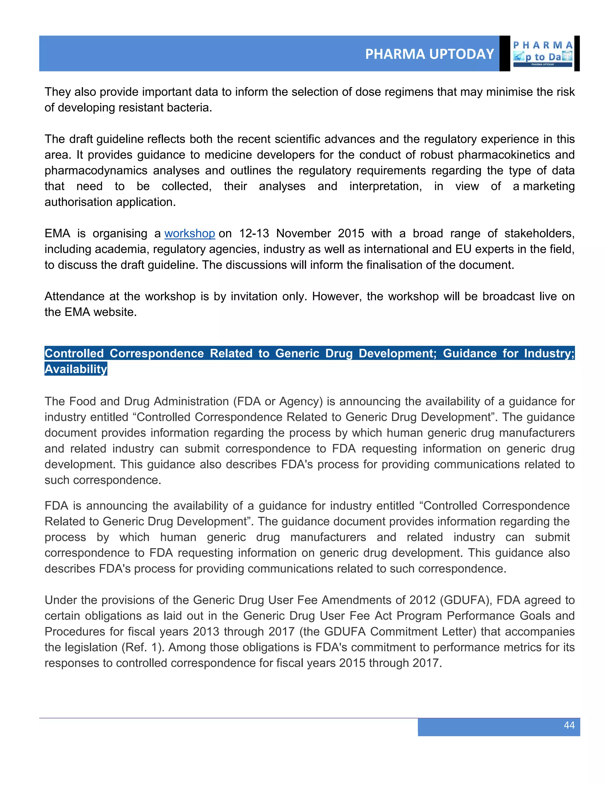 PHARMA UPTODAY
44
They also provide important data to inform the selection of dose regimens that may minimise the risk
of developing resistant bacteria.
The draft guideline reflects both the recent scientific advances and the regulatory experience in this
area. It provides guidance to medicine developers for the conduct of robust pharmacokinetics and
pharmacodynamics analyses and outlines the regulatory requirements regarding the type of data
that need to be collected, their analyses and interpretation, in view of a marketing
authorisation application.
EMA is organising a workshop on 12-13 November 2015 with a broad range of stakeholders,
including academia, regulatory agencies, industry as well as international and EU experts in the field,
to discuss the draft guideline. The discussions will inform the finalisation of the document.
Attendance at the workshop is by invitation only. However, the workshop will be broadcast live on
the EMA website.
Controlled Correspondence Related to Generic Drug Development; Guidance for Industry;
Availability
The Food and Drug Administration (FDA or Agency) is announcing the availability of a guidance for
industry entitled ―Controlled Correspondence Related to Generic Drug Development‖. The guidance
document provides information regarding the process by which human generic drug manufacturers
and related industry can submit correspondence to FDA requesting information on generic drug
development. This guidance also describes FDA's process for providing communications related to
such correspondence.
FDA is announcing the availability of a guidance for industry entitled ―Controlled Correspondence
Related to Generic Drug Development‖. The guidance document provides information regarding the
process by which human generic drug manufacturers and related industry can submit
correspondence to FDA requesting information on generic drug development. This guidance also
describes FDA's process for providing communications related to such correspondence.
Under the provisions of the Generic Drug User Fee Amendments of 2012 (GDUFA), FDA agreed to
certain obligations as laid out in the Generic Drug User Fee Act Program Performance Goals and
Procedures for fiscal years 2013 through 2017 (the GDUFA Commitment Letter) that accompanies
the legislation (Ref. 1). Among those obligations is FDA's commitment to performance metrics for its
responses to controlled correspondence for fiscal years 2015 through 2017.
 