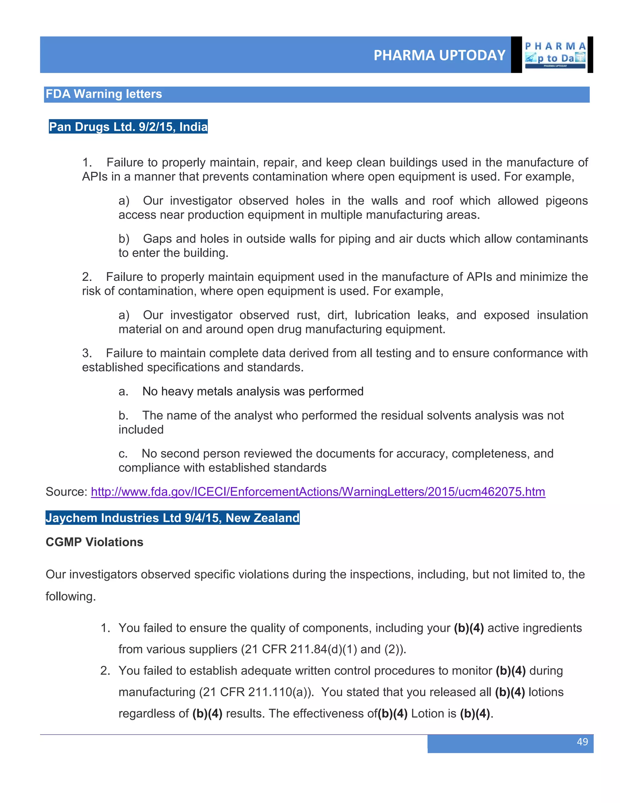 PHARMA UPTODAY
49
FDA Warning letters
Pan Drugs Ltd. 9/2/15, India
1. Failure to properly maintain, repair, and keep clean buildings used in the manufacture of
APIs in a manner that prevents contamination where open equipment is used. For example,
a) Our investigator observed holes in the walls and roof which allowed pigeons
access near production equipment in multiple manufacturing areas.
b) Gaps and holes in outside walls for piping and air ducts which allow contaminants
to enter the building.
2. Failure to properly maintain equipment used in the manufacture of APIs and minimize the
risk of contamination, where open equipment is used. For example,
a) Our investigator observed rust, dirt, lubrication leaks, and exposed insulation
material on and around open drug manufacturing equipment.
3. Failure to maintain complete data derived from all testing and to ensure conformance with
established specifications and standards.
a. No heavy metals analysis was performed
b. The name of the analyst who performed the residual solvents analysis was not
included
c. No second person reviewed the documents for accuracy, completeness, and
compliance with established standards
Source: http://www.fda.gov/ICECI/EnforcementActions/WarningLetters/2015/ucm462075.htm
Jaychem Industries Ltd 9/4/15, New Zealand
CGMP Violations
Our investigators observed specific violations during the inspections, including, but not limited to, the
following.
1. You failed to ensure the quality of components, including your (b)(4) active ingredients
from various suppliers (21 CFR 211.84(d)(1) and (2)).
2. You failed to establish adequate written control procedures to monitor (b)(4) during
manufacturing (21 CFR 211.110(a)). You stated that you released all (b)(4) lotions
regardless of (b)(4) results. The effectiveness of(b)(4) Lotion is (b)(4).
 