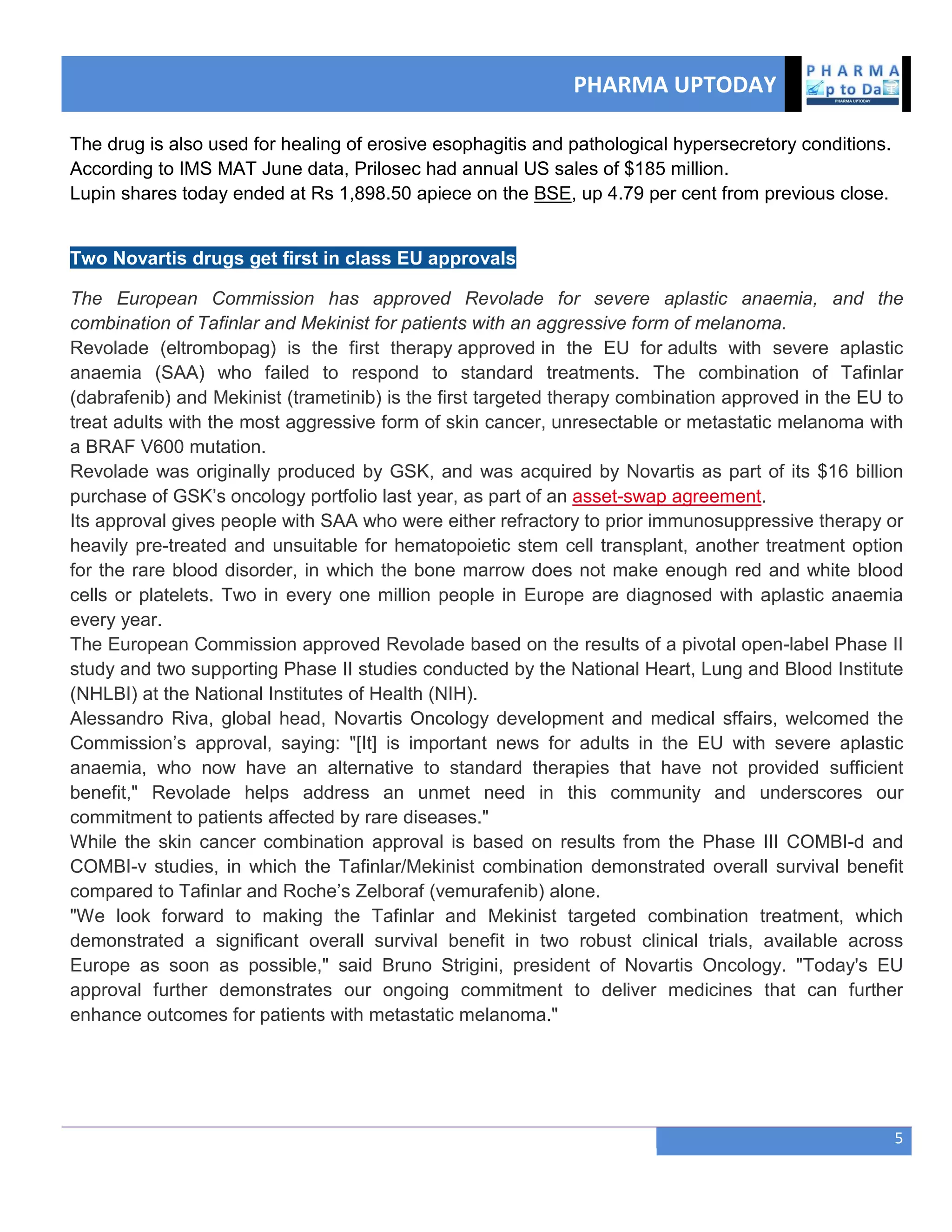 PHARMA UPTODAY
5
The drug is also used for healing of erosive esophagitis and pathological hypersecretory conditions.
According to IMS MAT June data, Prilosec had annual US sales of $185 million.
Lupin shares today ended at Rs 1,898.50 apiece on the BSE, up 4.79 per cent from previous close.
Two Novartis drugs get first in class EU approvals
The European Commission has approved Revolade for severe aplastic anaemia, and the
combination of Tafinlar and Mekinist for patients with an aggressive form of melanoma.
Revolade (eltrombopag) is the first therapy approved in the EU for adults with severe aplastic
anaemia (SAA) who failed to respond to standard treatments. The combination of Tafinlar
(dabrafenib) and Mekinist (trametinib) is the first targeted therapy combination approved in the EU to
treat adults with the most aggressive form of skin cancer, unresectable or metastatic melanoma with
a BRAF V600 mutation.
Revolade was originally produced by GSK, and was acquired by Novartis as part of its $16 billion
purchase of GSK‘s oncology portfolio last year, as part of an asset-swap agreement.
Its approval gives people with SAA who were either refractory to prior immunosuppressive therapy or
heavily pre-treated and unsuitable for hematopoietic stem cell transplant, another treatment option
for the rare blood disorder, in which the bone marrow does not make enough red and white blood
cells or platelets. Two in every one million people in Europe are diagnosed with aplastic anaemia
every year.
The European Commission approved Revolade based on the results of a pivotal open-label Phase II
study and two supporting Phase II studies conducted by the National Heart, Lung and Blood Institute
(NHLBI) at the National Institutes of Health (NIH).
Alessandro Riva, global head, Novartis Oncology development and medical sffairs, welcomed the
Commission‘s approval, saying: "[It] is important news for adults in the EU with severe aplastic
anaemia, who now have an alternative to standard therapies that have not provided sufficient
benefit," Revolade helps address an unmet need in this community and underscores our
commitment to patients affected by rare diseases."
While the skin cancer combination approval is based on results from the Phase III COMBI-d and
COMBI-v studies, in which the Tafinlar/Mekinist combination demonstrated overall survival benefit
compared to Tafinlar and Roche‘s Zelboraf (vemurafenib) alone.
"We look forward to making the Tafinlar and Mekinist targeted combination treatment, which
demonstrated a significant overall survival benefit in two robust clinical trials, available across
Europe as soon as possible," said Bruno Strigini, president of Novartis Oncology. "Today's EU
approval further demonstrates our ongoing commitment to deliver medicines that can further
enhance outcomes for patients with metastatic melanoma."
 