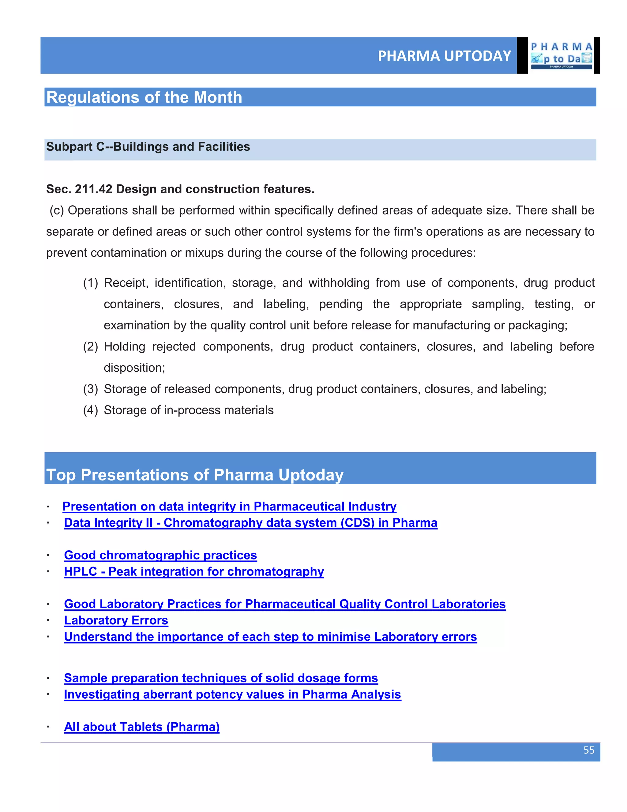 PHARMA UPTODAY
55
Regulations of the Month
Subpart C--Buildings and Facilities
Sec. 211.42 Design and construction features.
(c) Operations shall be performed within specifically defined areas of adequate size. There shall be
separate or defined areas or such other control systems for the firm's operations as are necessary to
prevent contamination or mixups during the course of the following procedures:
(1) Receipt, identification, storage, and withholding from use of components, drug product
containers, closures, and labeling, pending the appropriate sampling, testing, or
examination by the quality control unit before release for manufacturing or packaging;
(2) Holding rejected components, drug product containers, closures, and labeling before
disposition;
(3) Storage of released components, drug product containers, closures, and labeling;
(4) Storage of in-process materials
Top Presentations of Pharma Uptoday
· Presentation on data integrity in Pharmaceutical Industry
· Data Integrity II - Chromatography data system (CDS) in Pharma
· Good chromatographic practices
· HPLC - Peak integration for chromatography
· Good Laboratory Practices for Pharmaceutical Quality Control Laboratories
· Laboratory Errors
· Understand the importance of each step to minimise Laboratory errors
· Sample preparation techniques of solid dosage forms
· Investigating aberrant potency values in Pharma Analysis
· All about Tablets (Pharma)
 