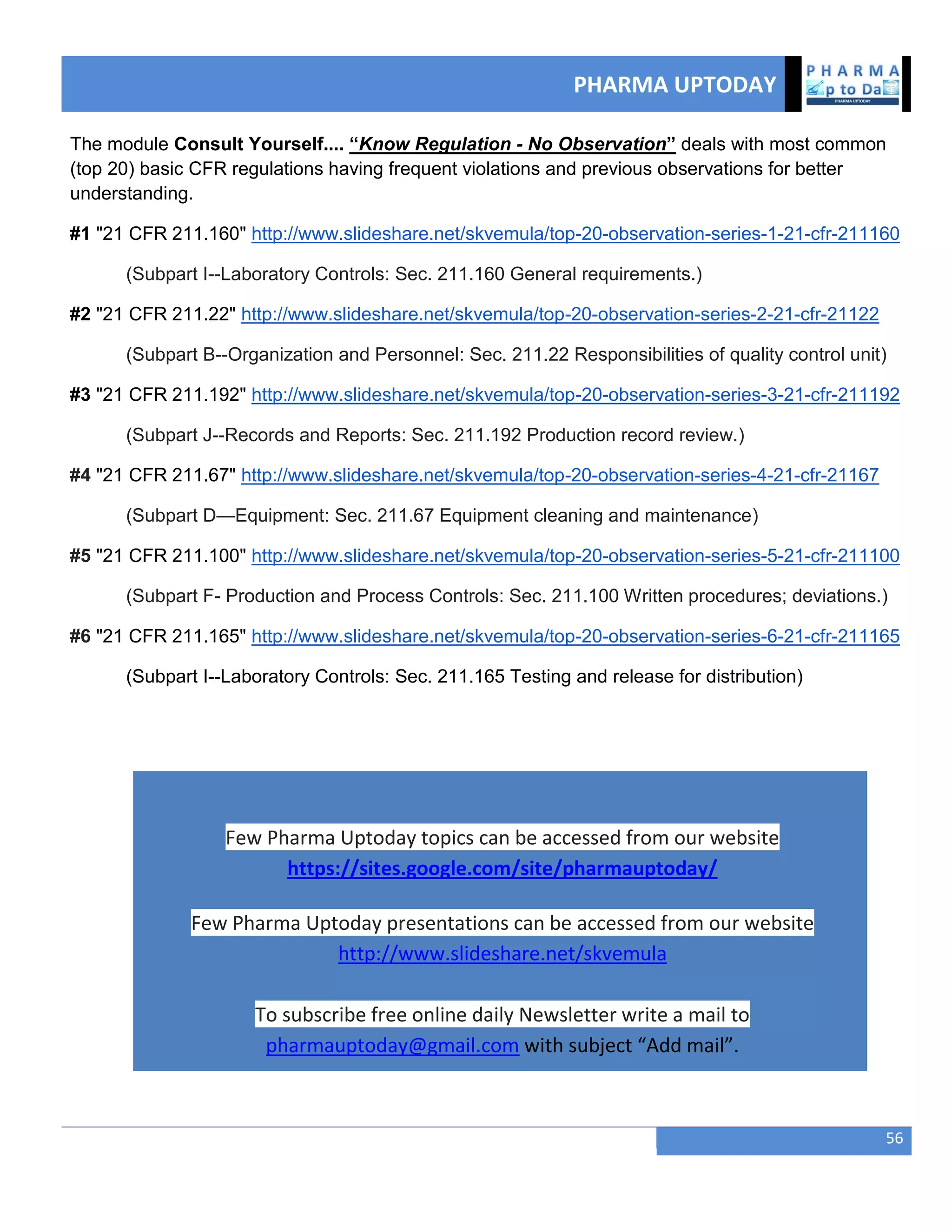 PHARMA UPTODAY
56
The module Consult Yourself.... “Know Regulation - No Observation” deals with most common
(top 20) basic CFR regulations having frequent violations and previous observations for better
understanding.
#1 "21 CFR 211.160" http://www.slideshare.net/skvemula/top-20-observation-series-1-21-cfr-211160
(Subpart I--Laboratory Controls: Sec. 211.160 General requirements.)
#2 "21 CFR 211.22" http://www.slideshare.net/skvemula/top-20-observation-series-2-21-cfr-21122
(Subpart B--Organization and Personnel: Sec. 211.22 Responsibilities of quality control unit)
#3 "21 CFR 211.192" http://www.slideshare.net/skvemula/top-20-observation-series-3-21-cfr-211192
(Subpart J--Records and Reports: Sec. 211.192 Production record review.)
#4 "21 CFR 211.67" http://www.slideshare.net/skvemula/top-20-observation-series-4-21-cfr-21167
(Subpart D—Equipment: Sec. 211.67 Equipment cleaning and maintenance)
#5 "21 CFR 211.100" http://www.slideshare.net/skvemula/top-20-observation-series-5-21-cfr-211100
(Subpart F- Production and Process Controls: Sec. 211.100 Written procedures; deviations.)
#6 "21 CFR 211.165" http://www.slideshare.net/skvemula/top-20-observation-series-6-21-cfr-211165
(Subpart I--Laboratory Controls: Sec. 211.165 Testing and release for distribution)
Few Pharma Uptoday topics can be accessed from our website
https://sites.google.com/site/pharmauptoday/
Few Pharma Uptoday presentations can be accessed from our website
http://www.slideshare.net/skvemula
To subscribe free online daily Newsletter write a mail to
pharmauptoday@gmail.com with subject “Add mail”.
 