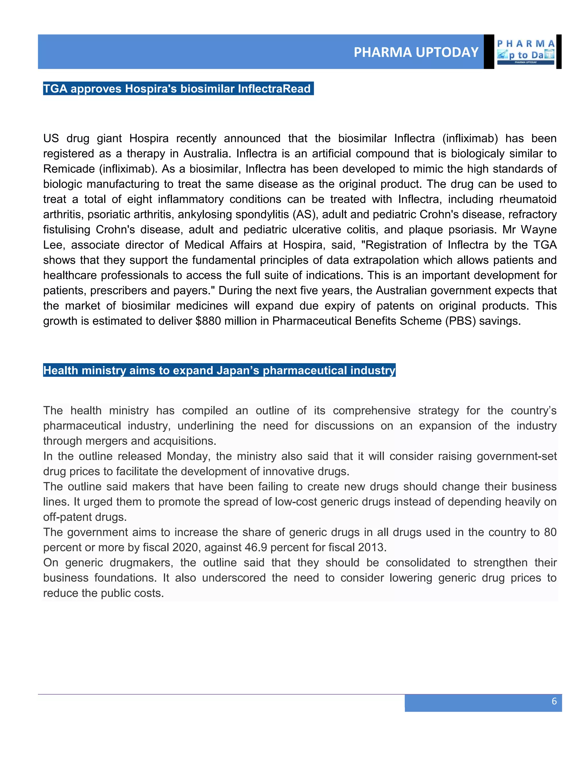 PHARMA UPTODAY
6
TGA approves Hospira's biosimilar InflectraRead
US drug giant Hospira recently announced that the biosimilar Inflectra (infliximab) has been
registered as a therapy in Australia. Inflectra is an artificial compound that is biologicaly similar to
Remicade (infliximab). As a biosimilar, Inflectra has been developed to mimic the high standards of
biologic manufacturing to treat the same disease as the original product. The drug can be used to
treat a total of eight inflammatory conditions can be treated with Inflectra, including rheumatoid
arthritis, psoriatic arthritis, ankylosing spondylitis (AS), adult and pediatric Crohn's disease, refractory
fistulising Crohn's disease, adult and pediatric ulcerative colitis, and plaque psoriasis. Mr Wayne
Lee, associate director of Medical Affairs at Hospira, said, "Registration of Inflectra by the TGA
shows that they support the fundamental principles of data extrapolation which allows patients and
healthcare professionals to access the full suite of indications. This is an important development for
patients, prescribers and payers." During the next five years, the Australian government expects that
the market of biosimilar medicines will expand due expiry of patents on original products. This
growth is estimated to deliver $880 million in Pharmaceutical Benefits Scheme (PBS) savings.
Health ministry aims to expand Japan’s pharmaceutical industry
The health ministry has compiled an outline of its comprehensive strategy for the country‘s
pharmaceutical industry, underlining the need for discussions on an expansion of the industry
through mergers and acquisitions.
In the outline released Monday, the ministry also said that it will consider raising government-set
drug prices to facilitate the development of innovative drugs.
The outline said makers that have been failing to create new drugs should change their business
lines. It urged them to promote the spread of low-cost generic drugs instead of depending heavily on
off-patent drugs.
The government aims to increase the share of generic drugs in all drugs used in the country to 80
percent or more by fiscal 2020, against 46.9 percent for fiscal 2013.
On generic drugmakers, the outline said that they should be consolidated to strengthen their
business foundations. It also underscored the need to consider lowering generic drug prices to
reduce the public costs.
 