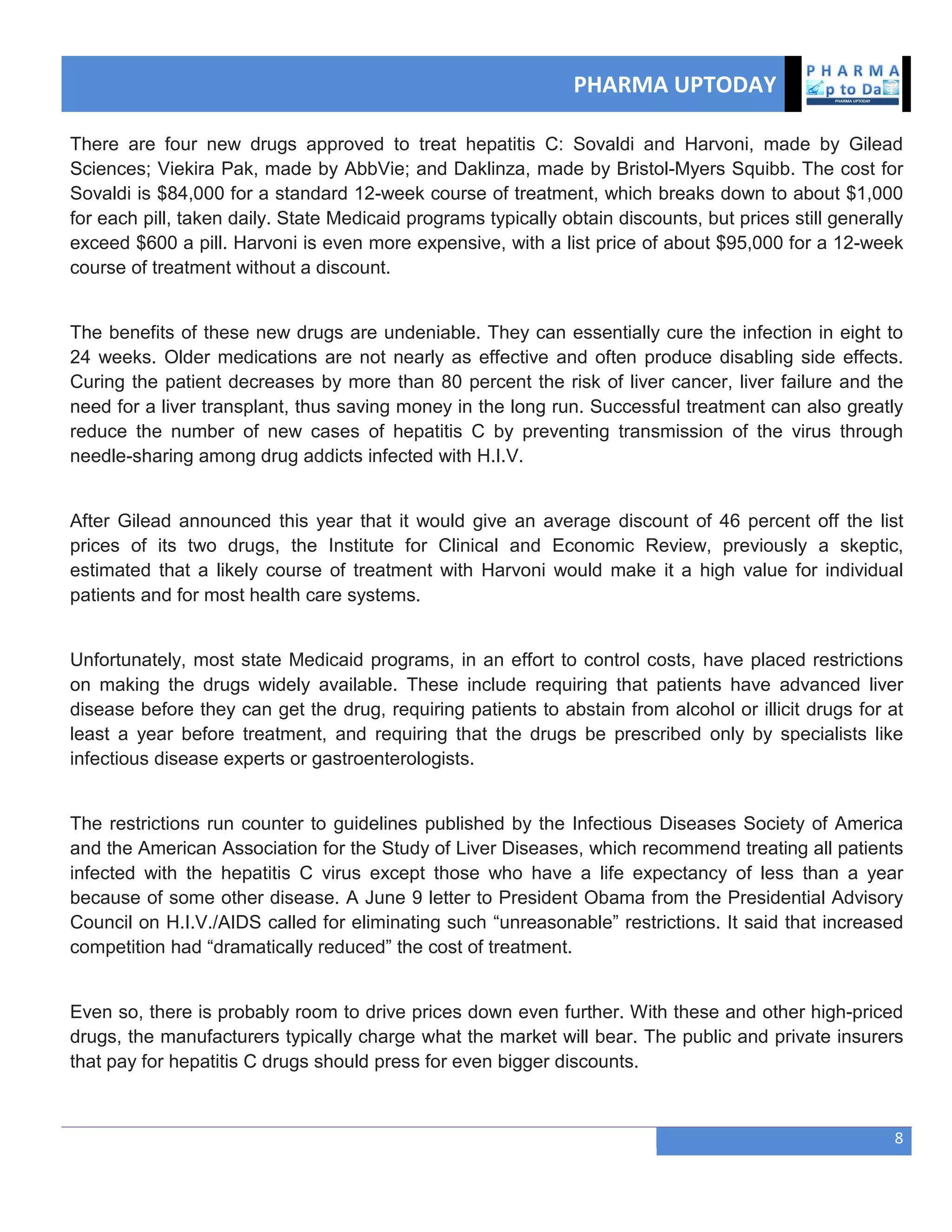 PHARMA UPTODAY
8
There are four new drugs approved to treat hepatitis C: Sovaldi and Harvoni, made by Gilead
Sciences; Viekira Pak, made by AbbVie; and Daklinza, made by Bristol-Myers Squibb. The cost for
Sovaldi is $84,000 for a standard 12-week course of treatment, which breaks down to about $1,000
for each pill, taken daily. State Medicaid programs typically obtain discounts, but prices still generally
exceed $600 a pill. Harvoni is even more expensive, with a list price of about $95,000 for a 12-week
course of treatment without a discount.
The benefits of these new drugs are undeniable. They can essentially cure the infection in eight to
24 weeks. Older medications are not nearly as effective and often produce disabling side effects.
Curing the patient decreases by more than 80 percent the risk of liver cancer, liver failure and the
need for a liver transplant, thus saving money in the long run. Successful treatment can also greatly
reduce the number of new cases of hepatitis C by preventing transmission of the virus through
needle-sharing among drug addicts infected with H.I.V.
After Gilead announced this year that it would give an average discount of 46 percent off the list
prices of its two drugs, the Institute for Clinical and Economic Review, previously a skeptic,
estimated that a likely course of treatment with Harvoni would make it a high value for individual
patients and for most health care systems.
Unfortunately, most state Medicaid programs, in an effort to control costs, have placed restrictions
on making the drugs widely available. These include requiring that patients have advanced liver
disease before they can get the drug, requiring patients to abstain from alcohol or illicit drugs for at
least a year before treatment, and requiring that the drugs be prescribed only by specialists like
infectious disease experts or gastroenterologists.
The restrictions run counter to guidelines published by the Infectious Diseases Society of America
and the American Association for the Study of Liver Diseases, which recommend treating all patients
infected with the hepatitis C virus except those who have a life expectancy of less than a year
because of some other disease. A June 9 letter to President Obama from the Presidential Advisory
Council on H.I.V./AIDS called for eliminating such ―unreasonable‖ restrictions. It said that increased
competition had ―dramatically reduced‖ the cost of treatment.
Even so, there is probably room to drive prices down even further. With these and other high-priced
drugs, the manufacturers typically charge what the market will bear. The public and private insurers
that pay for hepatitis C drugs should press for even bigger discounts.
 