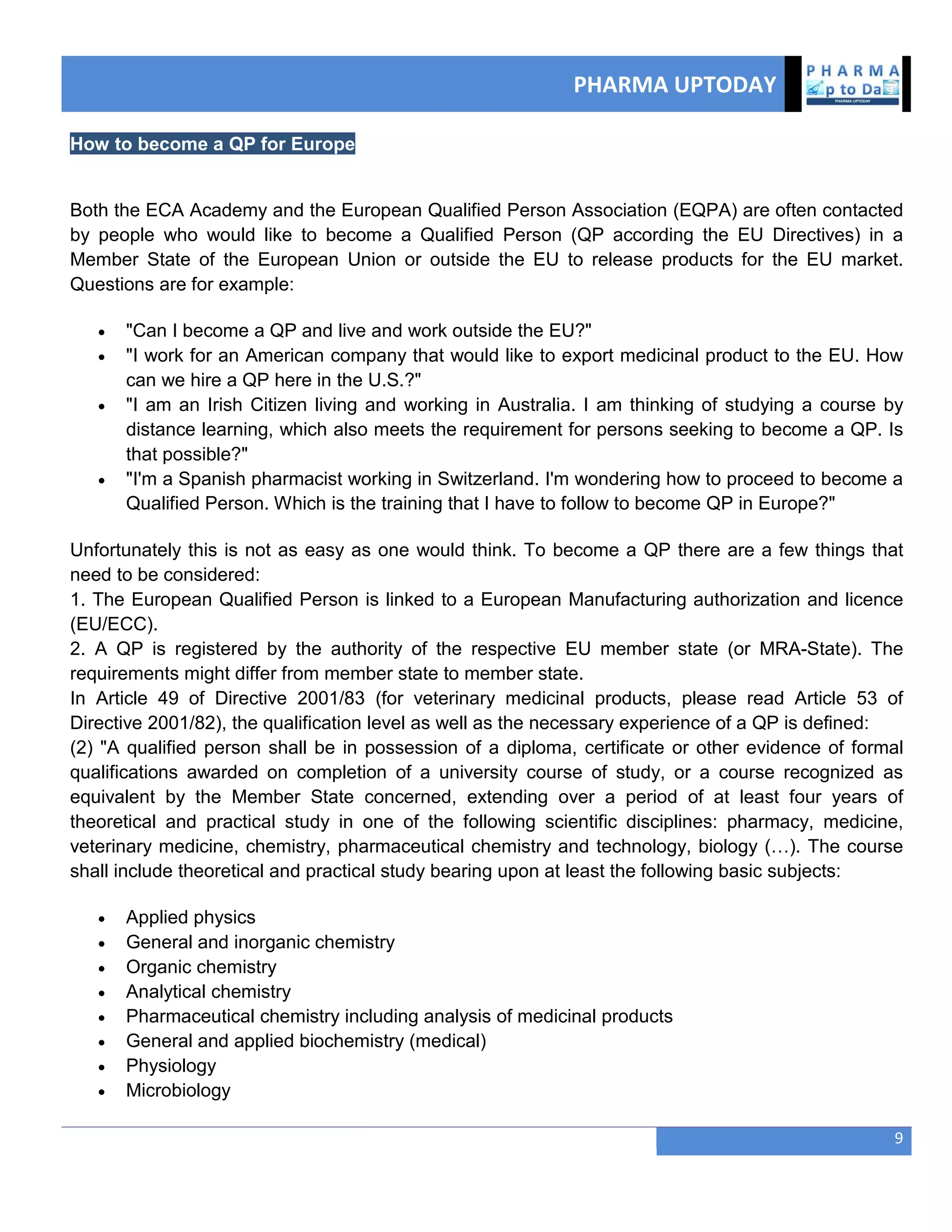 PHARMA UPTODAY
9
How to become a QP for Europe
Both the ECA Academy and the European Qualified Person Association (EQPA) are often contacted
by people who would like to become a Qualified Person (QP according the EU Directives) in a
Member State of the European Union or outside the EU to release products for the EU market.
Questions are for example:
 "Can I become a QP and live and work outside the EU?"
 "I work for an American company that would like to export medicinal product to the EU. How
can we hire a QP here in the U.S.?"
 "I am an Irish Citizen living and working in Australia. I am thinking of studying a course by
distance learning, which also meets the requirement for persons seeking to become a QP. Is
that possible?"
 "I'm a Spanish pharmacist working in Switzerland. I'm wondering how to proceed to become a
Qualified Person. Which is the training that I have to follow to become QP in Europe?"
Unfortunately this is not as easy as one would think. To become a QP there are a few things that
need to be considered:
1. The European Qualified Person is linked to a European Manufacturing authorization and licence
(EU/ECC).
2. A QP is registered by the authority of the respective EU member state (or MRA-State). The
requirements might differ from member state to member state.
In Article 49 of Directive 2001/83 (for veterinary medicinal products, please read Article 53 of
Directive 2001/82), the qualification level as well as the necessary experience of a QP is defined:
(2) "A qualified person shall be in possession of a diploma, certificate or other evidence of formal
qualifications awarded on completion of a university course of study, or a course recognized as
equivalent by the Member State concerned, extending over a period of at least four years of
theoretical and practical study in one of the following scientific disciplines: pharmacy, medicine,
veterinary medicine, chemistry, pharmaceutical chemistry and technology, biology (…). The course
shall include theoretical and practical study bearing upon at least the following basic subjects:
 Applied physics
 General and inorganic chemistry
 Organic chemistry
 Analytical chemistry
 Pharmaceutical chemistry including analysis of medicinal products
 General and applied biochemistry (medical)
 Physiology
 Microbiology
 